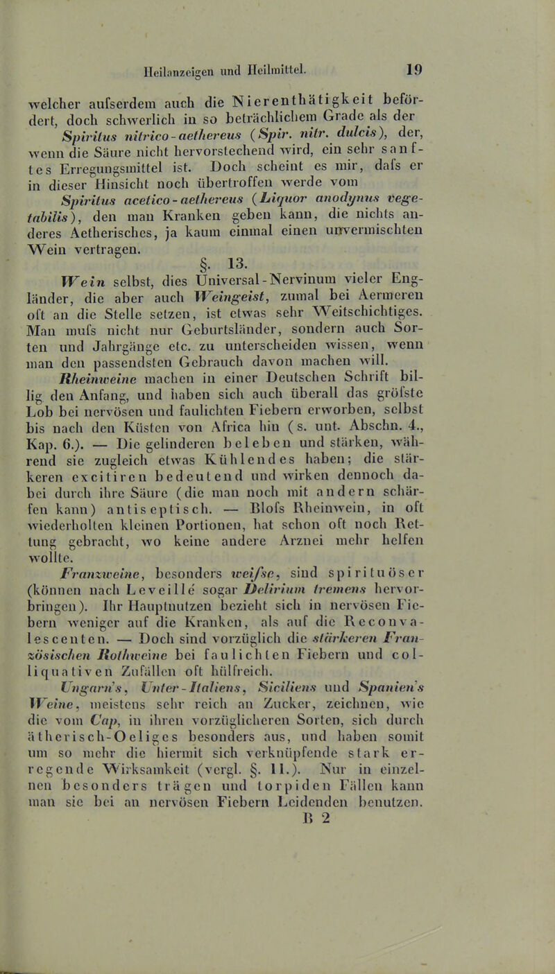 welcher aufserdem auch die Nierenthätigkeit beför- dert, doch schwerlich in so beträchlichem Grade als der SpirUus nilrico-aethereus (Spir. nitr. dulcis), der, wenn die Säure nicht hervorstechend wird, ein sehr sanf- tes Erregungsinittel ist. Doch scheint es mir, dafs er in dieser Hinsicht noch übertroffen werde vom Spiritus acetico - aethereus (Liquor anodynus vege- tabilis), den man Kranken geben kann, die nichts an- deres Aetherisches, ja kaum einmal einen unrvermischten Wein vertragen. §• 13- Wein selbst, dies Universal-Nervinum vieler Eng- länder, die aber auch Weingeist, zumal bei Aermereu oft an die Stelle setzen, ist etwas sehr Weitschichtiges. Man mufs nicht nur Geburtsländer, sondern auch Sor- ten und Jahrgänge etc. zu unterscheiden wissen, wenn man den passendsten Gebrauch davon machen will. Rheiniveine machen in einer Deutschen Schrift bil- lig den Anfang, und haben sich auch überall das gröfste Lob bei nervösen und faulichten Fiebern erworben, selbst bis nach den Küsten von Africa hin (s. unt. Abschn. 4., Kap. 6.). — Die gelinderen beleben und stärken, wäh- rend sie zugleich etwas Kühlendes haben; die stär- keren cxcitircn bedeutend und wirken dennoch da- bei durch ihre Säure (die man noch mit andern schär- fen kann) antis eplisch. — Blofs Rheinwein, in oft wiederholten kleinen Portionen, hat schon oft noch Ret- tung gebracht, wo keine andere Arznei mehr helfen wollte. Franziveitie, besondcrs weifsc, sind s p i r i t u ö s e r (können nach Leveille sogar Üelirium tremens hervor- bringen). Ihr Hauptnutzen Ijczieht sich in nervösen Fie- bern weniger auf die Kranken, als auf die Rcconva- lescenten. — Doch sind vorzüglich die stärkeren Fran- zösischen Rot hw eine bei faulichten Fiebern und col- liquativen Zufällen t)ft hiilfreich. Unganis, Unter - Italiens, Siciliens und Spanien s Weine, meistens sehr reich an Zucker, zeichnen, wie die vom Cap, in ihren vorzüglicheren Sorten, sich durch ätherisch-Oeliges besonders aus, und haben somit um so mehr die hiermit sich verknüpfende stark er- regende Wirksamkeit (vcrgl. §. 11.). Nur in einzel- nen besonders trägen und torpiden Fällen kann man sie bei an nervösen Fiebern Leidenden benutzen. R 2