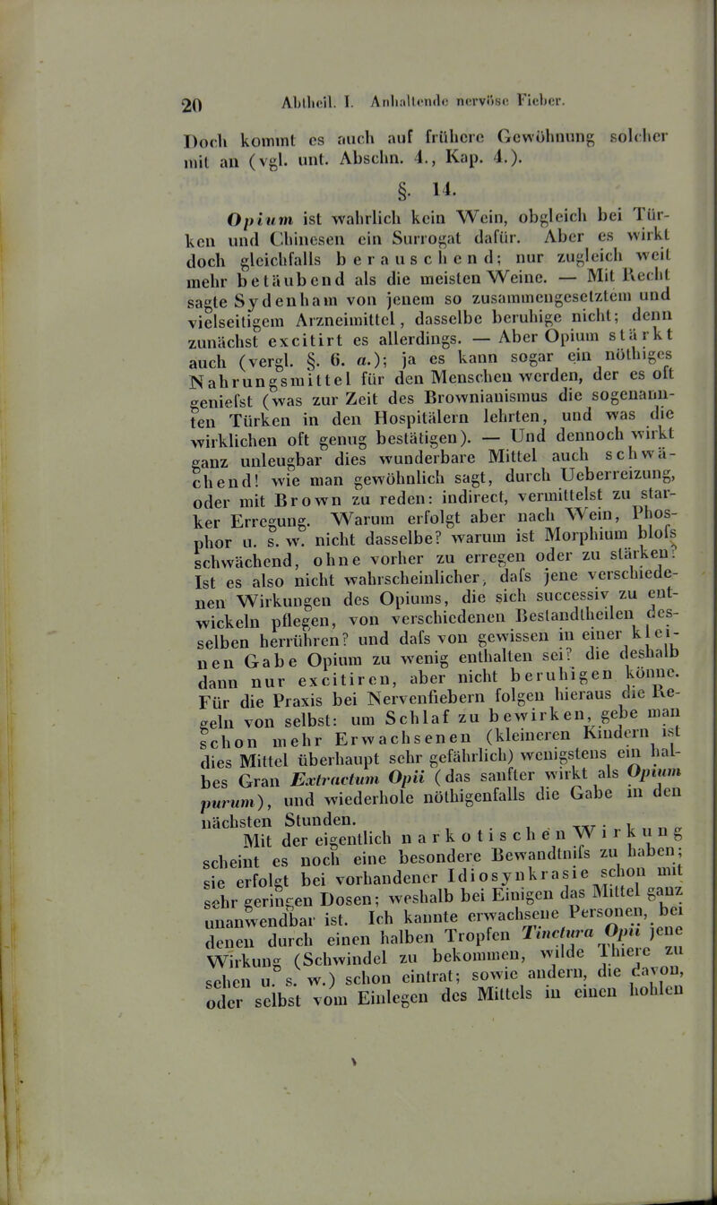 Doch kommt es auch auf frühere Gewöhnung solcher mit an (vgl. unt. Abschn. 4., Kap. 4.). §. 14. Opium ist wahrlich kein Wein, obgleich bei Tür- ken und Chinesen ein Surrogat dafür. Aber es wirkt doch gleichfalls berauschend; nur zugleich weit mehr betäubend als die meisten Weine. — Mit Recht sagte Sydenham von jenem so zusammengesetztem und vielseitigem Arzneimittel, dasselbe beruhige nicht; denn zunächst excitirt es allerdings. — Aber Opium stärkt auch (vergl. §. 6. «.); ja es kann sogar ein nöthiges Nahrungsmittel für den Menschen werden, der es olt geniefst (was zur Zeit des Brownianismus die sogenann- ten Türken in den Hospitälern lehrten, und was die wirklichen oft genug bestätigen). — Und dennoch wirkt ganz unleugbar dies wunderbare Mittel auch schwä- chend! wie man gewöhnlich sagt, durch Ueberreizung, oder mit Brown zu reden: indirect, vermittelst zu star- ker Erregung. Warum erfolgt aber nach Wein, Phos- phor u. s. w. nicht dasselbe? warum ist Morphium blols schwächend, ohne vorher zu erregen oder zu starkem Ist es also nicht wahrscheinlicher, dafs jene verschiede- nen Wirkungen des Opiums, die sich successiv zu ent- wickeln pflegen, von verschiedenen Beslandlheilen des- selben herrühren? und dafs von gewissen m einer k ei- nen Gabe Opium zu wenig enthalten sei? die deshalb dann nur excitiren, aber nicht beruhigen könne. Für die Praxis bei Nervenfiebern folgen hieraus die Ke- geln von selbst: um Schlaf zu bewirken gebe man schon mehr Erwachsenen (kleineren Kindern ist dies Mittel überhaupt sehr gefährlich) wenigstens ein hal- bes Gran Extractum Opii (das sanfter wirkt als Opium purum), und wiederhole nölhigenfalls die Gabe m den nächsten Stunden. -kut ■ ^ Mit der eigentlich n a r k o t i s c h e n W i r k n n g scheint es noch eine besondere Bewandtnifs zu haben; sie erfolgt bei vorhandener Idiosynkrasie schon mit sehr geringen Dosen; weshalb bei Einigen das Mittel ganz unanwendbar ist. Ich kannte erwachsene Personen, bei denen durch einen halben Tropfen ^'^ ''«„^^JJ^^ Wirkung (Schwindel zu bekommen, mlde Ihieic zu sehen u s. w.) schon eintrat; sowie andern die davoD, oder selbst vom Einlegen des Mittels in einen hohlen