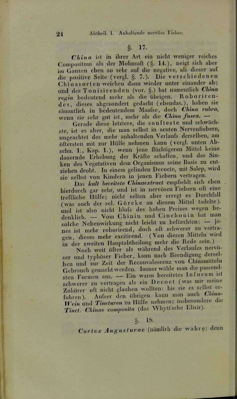 Aljlhcil. l. AuliiilU'iulc iu'rvös(( ricltcr. §. 17. China ist in ihrer Art ein nicht weniger reiches Coniposiluin als der Mohnsaft (§. 14.), neigt sich aber ivn Ganzen eben so sehr auf die negative, als dieser auf die positive Seile (vergl. §. 7.)- Die verschiedenen Chinasorlen weichen dann wieder unter einander ab; und des Tonisir enden (vor. §.) hat namentlich China regia bedeutend mehr als die übrigen. Roboriren- de s, dieses abgesondert gedacht (ebendas.), haben sie sämmtlich in bedeutendem Maafse, doch China rubra, wenn sie sehr gut ist, mehr als die China fusca. — Gerade diese letztere, die sanfteste und schwäch- ste, ist es aber, die man selbst in acuten Nervenliebern, unbeachtet des mehr anhaltenden Verlaufs derselben, am öftersten mit zur Hülfe nehmen kann (vergl. unten Ab- schn. 1., Kap. 1.), wenn jene flüchtigeren Mittel keine dauernde Erhebung der Kräfte schaffen, und das Sin- ken des Vegetativen dem Organismus seine Basis zu ent- ziehen droht. In einem gelinden Decocte, mit Salep, wird sie selbst von Kindern in jenen Fiebern vertragen. Das kalt bereitete Chinaextract empfiehlt sich eben hierdurch gar sehr, und ist in nervösen Fiebern oft eine treffliche Hülfe; nicht selten aber erregt es Durchfall (was auch der sei. Görcke an diesem Mittel tadelte), und ist also nicht blofs des hohen Preises wegen be- denklich. — Vom Chinin und Cinchonin hat man solche Nebenwirkung nicht leicht zn befürchten; — je- nes ist mehr roborirend, doch oft schwerer zu vertra- gen dieses mehr excilirend. (Von diesen Mitteln wnd iii der zweiten Hauptabtheilung mehr die Rede sem.) Noch weit öfter als während des Verlaufes nervö- ser und typhöser Fieber, kann nach Beendigung dersel- ben und zur Zeit der Reconvalescenz von Chinamitteln Gebrauch gemacht werden. Immer wähle man die passend- sten Formen aus. — Ein warm bereitetes Infusum ist schwerer zu verlragen als ein Decoct (was mir meme Zuhörer oft nicht glauben wollten: bis sie es selbst er- fuhren). Aufser den übrigen kann man auch CAf««- TFeinund Tinctiiren zu EüUe nehmen; insbesondere die Tinct. Chinae composila (das Whylt'sche Ehxir). §. 18. Cortex Angusturae (nämlich die wahre; denn