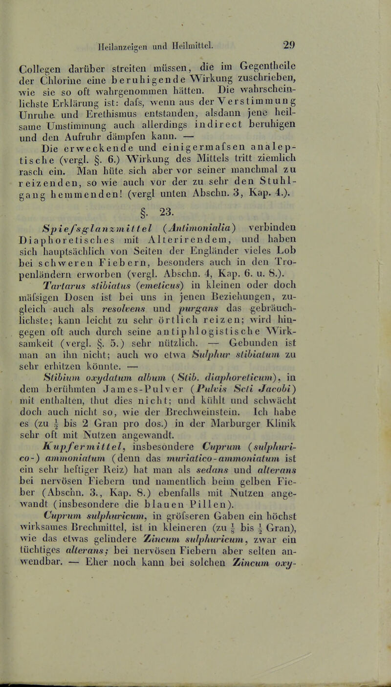 Collegen darüber streiten müssen, die im Gegentheilc der Chlorine eine b e ruhig ende Wirkung zuschrieben, wie sie so oft wahrgenommen hätten. Die wahrschein- lichste Erklärung ist: dafs, wenn aus der Yerstimraung Unruhe und Erethismus entstanden, alsdann jene heil- same Umstimmung auch allerdings indirect beruhigen und den Aufruhr dämpfen kann. — Die erweckende und einigermafsen analep- tische (vergl. §. 6.) Wirkung des Mittels tritt ziemlich rasch ein. Man hüte sich aber vor seiner manchmal zu reizenden, sowie auch vor der zu sehr den Stuhl- gang hemmenden! (vergl unten Abschn. 3, Kap. 4.). §. 23. Spie/sglanzmittel (AntimoniaUa) verbinden Diaphoretisches mit Alterirendem, und haben sich hauptsächlich von Seiten der Engländer vieles Lob bei schweren Fiebern, besonders auch in den Tro- penländern erworben (vergl. Abschn. 4, Kap. 6. u. 8.). Tartarus stibiatus (emelicits) in kleinen oder doch mäfsigen Dosen ist bei uns in jenen Beziehungen, zu- gleich auch als resohens und purgans das gebräuch- lichste; kann leicht zu sehr örtlich reizen; wird hin- gegen oft auch durch seine antiphlogistische Wirk- samkeit (vergl. §. 5.) sehr nützlich. — Gebunden ist man an ihn nicht; auch wo etwa SiiJjyhur stibialum zu sehr erhitzen könnte. — Stibium oxydaiwn album {Slib. diaphorelicwn), in dem berühmten James-Pulver (Pulvis Seit Jacobi) mit enthalten, Ihut dies nicht; uud kühlt und schwächt doch auch nicht so, wie der Brechweinsteiu. Ich habe es (zu \ bis 2 Gran pro dos.) in der Marburger Klinik sehr oft mit Nutzen angewandt. Kupfermittelf insbesondere Cuprum (sulphuri- C0-) ammoniatum (denn das muriatico-ammonialum ist ein sehr heftiger Reiz) hat man als sedans und allerans bei nervösen Fiebern und namentlich beim gelben Fie- ber (Abschn. 3., Kap. 8.) ebenfalls mit Nutzen ange- wandt (insbesondere die blauen Pillen). Cuprum sulphw'icum, in gröfseren Gaben ein höchst wirksames Brechmittel, ist in kleineren (zu | bis \ Gran), wie das etwas gelindere Zincnm sulphuricum, zwar ein tüchtiges allerans; bei nervösen Fiebern aber selten an- wendbar. — Eher noch kann bei solchen Zincum oxy-