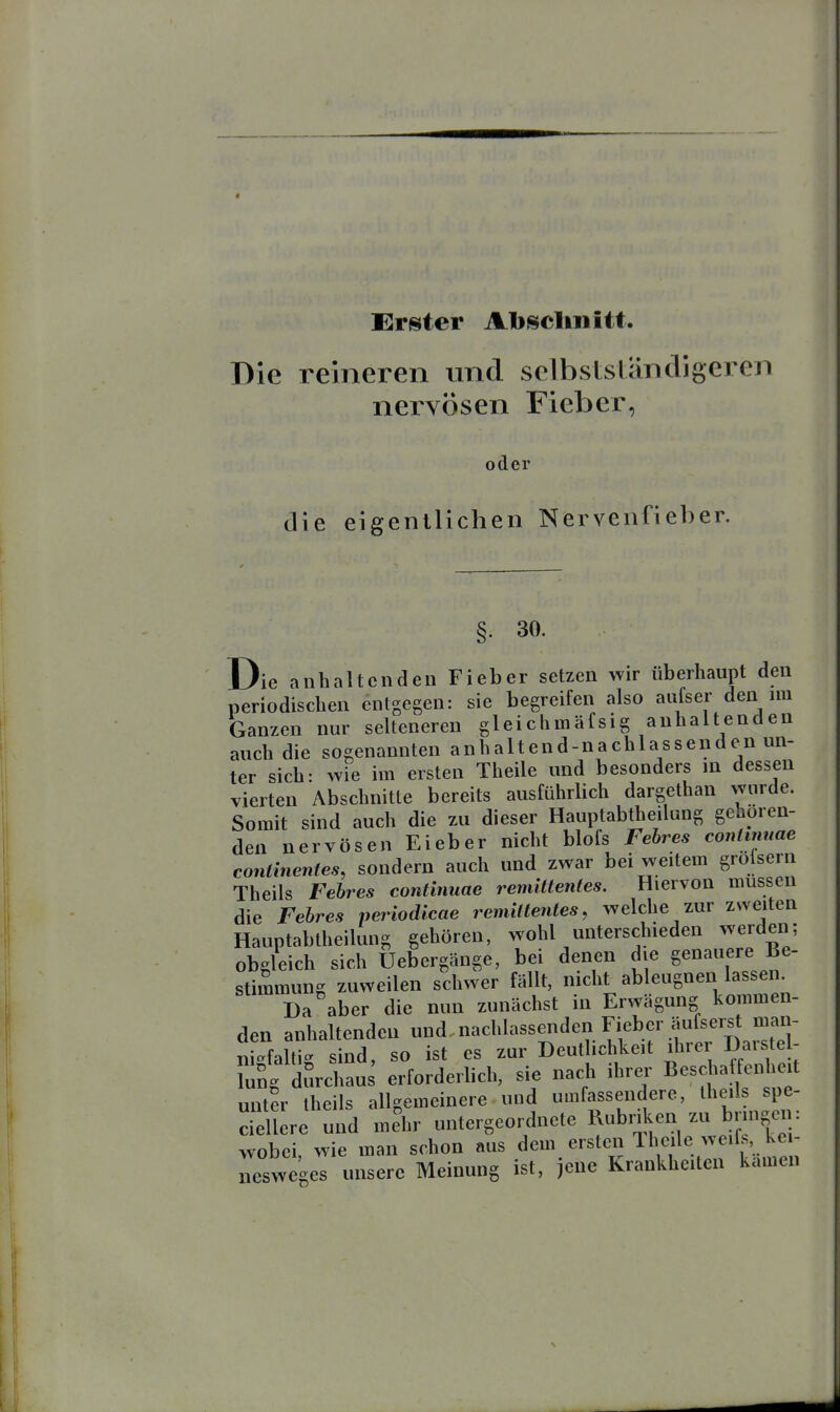 Erster Absclinitt. Die reineren und selbstsläncligercn nervösen Fieber, oder die eigentlichen Nervenfieber. §• 30. Die anhaltenden Fieber setzen wir überhaupt den periodischen entgegen: sie begreifen also aufser den nu Ganzen nur selteneren gleichmäfsig anhaltenden auch die sogenannten a n h a 11 e n d - n a c h 1 a s s e n d e n un- ter sich: wie im ersten Theile und besonders in dessen vierten Abschnitte bereits ausführlich dargethan wurde. Somit sind auch die zu dieser Hauptabtheilung gehören- den nervösen Ei eb er nicht blofs Felres conlinuae continentes, sondern auch und zwar bei weitem grolserii Theils Febres conünuae remittentes. Hiervon müssen die Febres periodicae remittentes, welche zur zweiten Hauptabtheilung gehören, wohl unterschieden werden; obgleich sich Uebergänge, bei denen die genauere Be- stimmung zuweilen schwer fällt, nicht ableugnen lassen. Da aber die nun zunächst in Erwägung kommen- den anhaltenden und nachlassenden Fieber äufserst m^^^^^ ni-faltig sind, so ist es zur Deutlichkeit ihrer Daistel- TuSg durchaus erforderlich, sie nach ihrer Beschatfenhert unter theils allgemeinere und umfassendere, Ü^ed^^P^; ciellere und mehr untergeordnete Rubnken zu b ngen wobei, wie man schon aus dem ersten Theile weifs, ke - Tsweges unsere Meinung ist, jene Krankheiten kamen