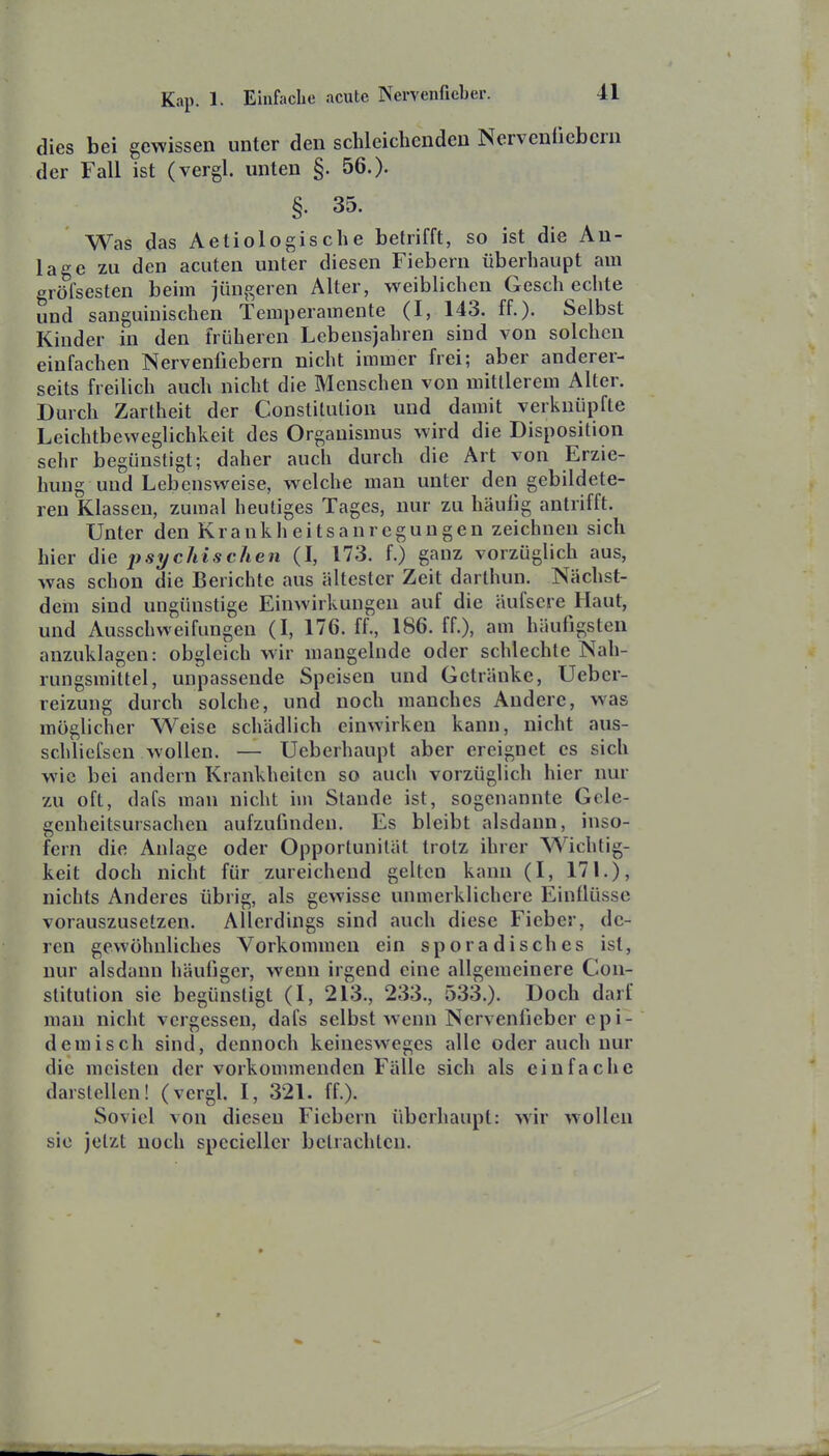 dies bei gewissen unter den schleichenden Nervenücbcrn der Fall ist (vergl. unten §. 56.). §. 35. Was das Aetiologische betrifft, so ist die An- lage zu den acuten unter diesen Fiebern überhaupt am gröfsesten beim jüngeren Alter, weiblichen Gesch echte und sanguinischen Temperamente (I, 143. ff.). Selbst Kinder in den früheren Lebensjahren sind von solchen einfachen Nervenfiebern nicht immer frei; aber anderer- seits freilich auch nicht die Menschen von mittlerem Alter. Durch Zartheit der Constitution und damit verknüpfte Leichtbeweglichkeit des Organismus wird die Disposition sehr begünstigt; daher auch durch die Art von Erzie- hung und Lebensweise, welche man unter den gebildete- ren Klassen, zumal heutiges Tages, nur zu häufig antrifft. Unter den Krankheitsanregungen zeichnen sich hier die psychischen (I, 173. f.) ganz vorzüglich aus, was schon die Berichte aus ältester Zeit darthun. Nächst- dem sind ungünstige Einwirkungen auf die nufsere Haut, und Ausschweifungen (I, 176. ff., 186. ff.), am häufigsten anzuklagen: obgleich wir mangelnde oder schlechte Nah- rungsmittel, unpassende Speisen und Getränke, Ueber- reizung durch solche, und noch manches Andere, was möglicher Weise schädlich einwirken kann, nicht aus- schliefsen wollen. — Ueberhaupt aber ereignet es sich wie bei andern Krankheiten so auch vorzüglich hier nur zu oft, dafs man nicht im Stande ist, sogenannte Gcle- genheitsursachen aufzufinden. Es bleibt alsdann, inso- fern die Anlage oder Opportunität trotz ihrer Wichtig- keit doch nicht für zureichend gelten kann (I, 17L), nichts Anderes übrig, als gewisse unmerklichere Einflüsse vorauszusetzen. Allerdings sind auch diese Fieber, de- ren gewöhnliches Vorkommen ein sporadisches ist, nur alsdann häufiger, wenn irgend eine allgemeinere Con- stitution sie begünstigt (I, 213., 233., 533.). Doch darf man nicht vergessen, dafs selbst wenn Nervenfieber epi- demisch sind, dennoch keinesweges alle oder auch nur die meisten der vorkommenden Fälle sich als einfache darstellen! (vergl. I, 321. ff.). Soviel von diesen Fiebern überhaupt: wir wollen sie jetzt noch specieller betrachten.