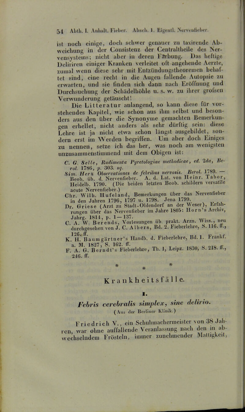 ist noch einige, doch schwer genauer zu laxircnde Ab- weichung in der Consistenz der Cenlraitheile des ISer- veusystems; nicht aber in deren Fitibung. Bas heftige DeUriren einiger Kranken verleitet oft angehende Aerzte, zumal wenn diese sehr mit Enlzündungstheoremen behaf- tet sind, eine recht in die Augen fallende Autopsie zu erwarten, und sie linden sich dann nach Eröffnung und Durchsuchung der Schädelhohle u. s. w. zu ihrer groisen Verwunderung getäuscht! Die Litteratur anlangend, so kann diese für vor- stehendes Kapitel, wie schon aus ihm selbst und beson- ders aus den über die Synonyme gemachten Bemerkun- gen erhellet, nicht anders als sehr dürftig sein: diese Lehre ist ]a nicht etwa schon längst ausgebildet, son- dern erst im Werden begriffen. Um aber doch Einiges zu nennen, setze ich das her, was noch am wenigsten unzusammenstimmend mit dem Obigen ist: C. G. Seile, Rudimenta Pyretologiae inethodicae, ed. 2da, Be- rol. 1786, p. 303. sq. . „ , i-cn Si7ii. Herz Observationes de fehribtis nervosis. JJerol. l/öy. — Beob üb. d. Nenenfieber. A. d. Lat. von Heinr. iabor, Heidelb. 1790. (Die beiden letzten Beob. scbildern versatilc Chr Wilh. Hufeland, Bemerkungen über das Nervenfieber in den Jaliren 1796, 1797 u. 1798. Jena 1799. Dr. Griese (Arzt zu Stadt-Oldendorf an der Weser), brfab- rungen über das Nervenfieber im Jabre 1805: Hör n's Archiv, Jah?g. 1814, p. 1—137. C. A. W- Berends, Vorlesungen üb. prakt. Arzn. Wiss., neu durchgesehen von J. C. AIbers, Bd. 2. Fieberlehre, S. 116. ü., K. H.* Baumgärtner's Handb. d. Fieberlehre, Bd. 1. Frankf. jyj JQ27 S 162 ff F.^Ä. G. Ber'ndVs Fieberlehre, Tb. 1, Leipz. 1830, S. 218. ff., 246. ff. Krankheitsfälle. I. Febris cerebralis simplex, sine delirio. (Aus der Berliner Klinik.) Friedrich V., ein Schuhmachermeister von 38 Jah- war ohne auffallende Veranlassung nach den in ab- wechselndem Frösteln, immer zunehmender Maüigkeit, rcn