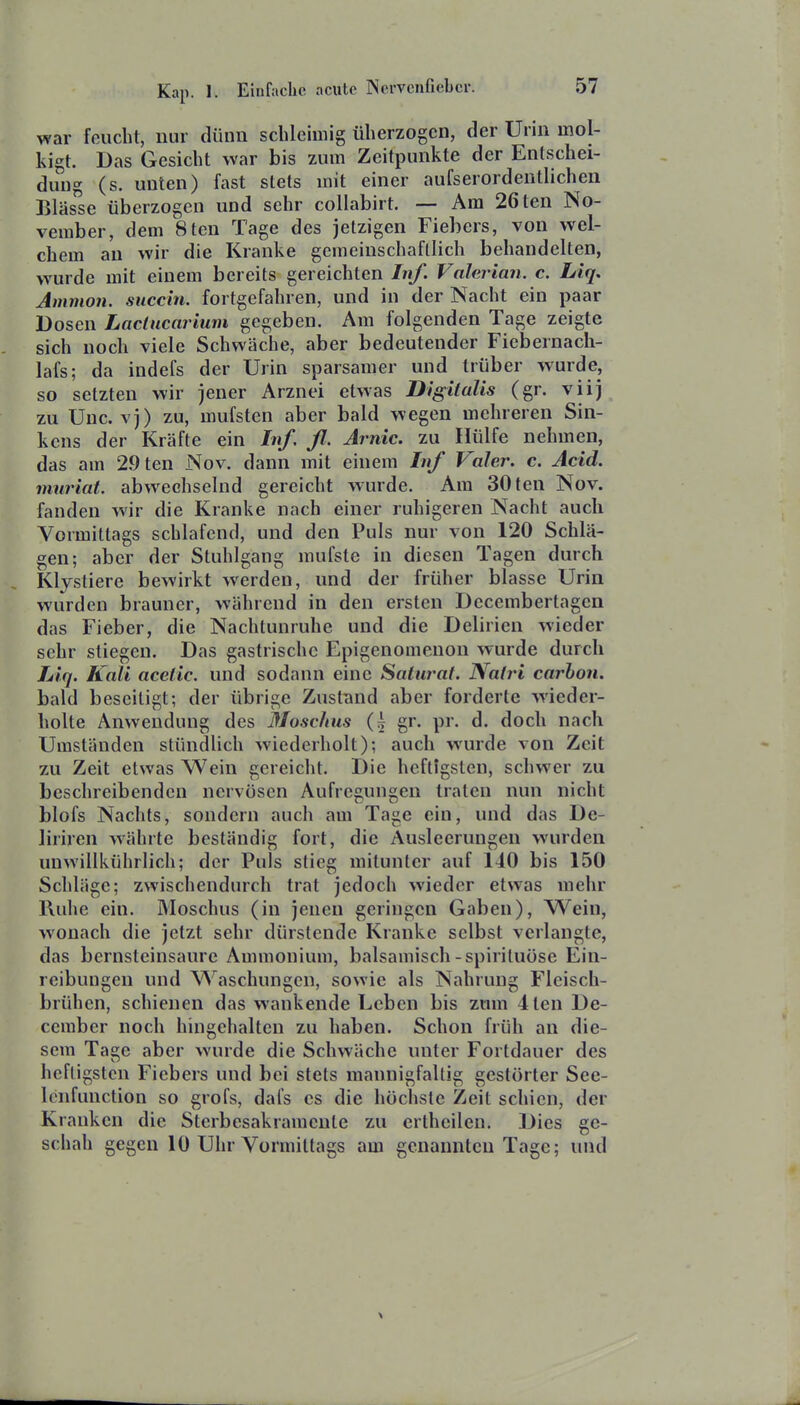 war feucht, nur dünn schleimig üherzogcn, der Urin mol- kigt. Das Gesicht war bis zum Zeitpunkte der Entschei- dung (s. unten) fast stets mit einer aufserordentlichen Blässe überzogen und sehr collabirt. — Am 26ten No- vember, dem 8ten Tage des jetzigen Fiebers, von wel- chem an wir die Kranke gemeinschaftlich behandelten, wurde mit einem bereits gereichten Inf. Valerian. c. Liq, Amnion, succin. fortgefahren, und in der Nacht ein paar Dosen Lactucarium gegeben. Am folgenden Tage zeigte sich noch viele Schwäche, aber bedeutender Fiebernacli- lafs; da indefs der Urin sparsamer und trüber wurde, so setzten wir jener Arznei etwas Digitalis (gr. viij zu Unc. vj) zu, mufsten aber bald wegen mehreren Sin- kens der Kräfte ein Inf. ß. Jrnic. zu Hülfe nehmen, das am 29ten Nov. dann mit einem Inf Vahr. c. Acid. muriat. abwechselnd gereicht wurde. Am 30ten Nov. fanden wir die Kranke nach einer ruhigeren Nacht auch Vormittags schlafend, und den Puls nur von 120 Schlä- gen; aber der Stuhlgang mufste in diesen Tagen durch Klystiere bewirkt werden, und der früher blasse Urin wurden brauner, während in den ersten Decembertagen das Fieber, die Nachtunruhe und die Delirien wieder sehr stiegen. Das gastrische Epigenomenon wurde durch lAq. Kali acetic. und sodann eine Satiumt. NaljH carbon. bald beseitigt; der übrige Zustund aber forderte wieder- holte Anwendung des Moschus gr. pr. d. doch nach Umständen stündlich wiederholt); auch wurde von Zeit zu Zeit etwas Wein gereicht. Die heftigsten, schwer zu beschreibenden nervösen Aufregungen traten nun nicht blofs Nachts, sondern auch am Tage ein, und das De- liriren währte beständig fort, die Ausleerungen wurden unwillkührlich; der Puls stieg mitunter auf 110 bis 150 Schläge; zwischendurch trat jedoch wieder etwas mehr Ruhe ein. Moschus (in jenen geringen Gaben), Wein, wonach die jetzt sehr dürstende Kranke selbst verlangte, das bernsteinsaure Ammonium, balsamisch-spiriluöse Ein- reibungen und Waschungen, sowie als Nahrung Fleisch- brühen, schienen das wankende Leben bis zum 4ten De- ceraber noch hingehalten zu haben. Schon früh an die- sem Tage aber wurde die Schwäche unter Fortdauer des heftigsten Fiebers und bei stets mannigfaltig gestörter See- Icnfunction so grofs, dafs es die höchste Zeit schien, der Kranken die Sterbesakramente zu crtheilen. Dies ge- schah gegen 10 Uhr Vormittags am genannten Tage; und