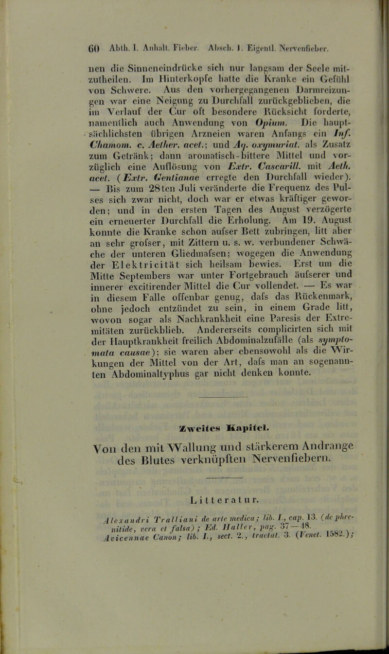 iien die Sinncncindrücke sich nur langsam der Seele mit- 7Ailheilen. Im Hinterkopfe halte die Kranke ein Gefüiil von Schwere. Aus den vorhergegangenen Darmreizun- gen war eine Neigung zu Uurchfall zurückgeblieben, die im Verlauf der Cur oft besondere Rücksiclit forderte, namentlich auch AuAvendung von Opium. Die haupt- sächlichsten übrigen Arzneien waren Anfangs ein Inf. Chamom. c. Aellier. acel.; und Aq. o.vymurlat. als Zusatz zum Getränk; dann aromatisch-bittere Mittel und vor- züglich eine Auflösung von Exlr. Cascarill. mit Aclh. acel. {Exir. Geniianae erregte den Durchfall wieder). — Bis zum 28ten Juli veränderte die Frequenz des Pul- ses sich zwar nicht, doch war er etwas kräftiger gewor- den; und in den ersten Tagen des August verzögerte ein erneuerter Durchfall die Erholung. Am 19. August konnte die Kranke schon aufser Bett zubringen, litt aber an sehr grofser, mit Zittern u. s. w. verbundener Schwä- che der unteren Gliedmafsen; wogegen die Anwendung der Elektricität sich heilsam bewies. Erst um die Mitte Septembers war unter Fortgebrauch äufserer und innerer excitirender Mittel die Cur vollendet. — Es war in diesem Falle offenbar genug, dafs das Bückenmark, ohne iedoch entzündet zu sein, in einem Grade litt, wovon sogar als Nachkrankheit eine Paresis der Extre- mitäten zurückbheb. Andererseits complicirten sich mit der Hauptkrankheit freilich Abdominalzufälle (als symplo- mata causae); sie waren aber ebensowohl als die Wir- kungen der Mittel von der Art, dafs man an sogenann- ten Abdominaltyphus gar nicht denken konnte. Zweites Kapitel. Von den mit Wallung und stärkerem Andränge des Blutes verknüpften Nervenfiebern. Litterat ur. Alexandri Tralliani de arlcmedica; Üb. I., cap. 13. (de phre- nilide, Vera et falsa) ; Ed. II aller, pag. 37 — 48. Aviceniiae Canon; Hb. L, sect. 2., tractat. 3. (Venct. USl.);
