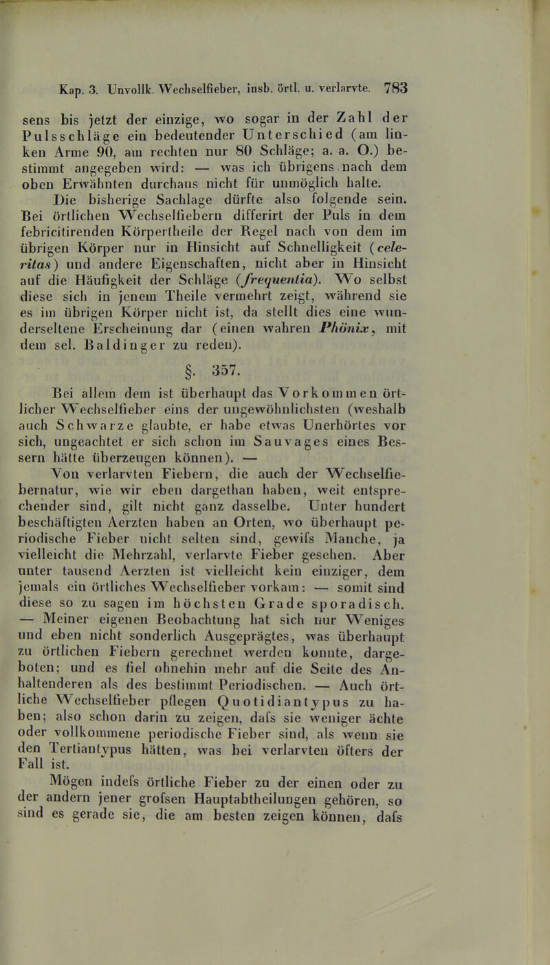 sens bis jetzt der einzige, wo sogar in der Zahl der Pulsschläge ein bedeutender Unterschied (am lin- ken Arme 90, am rechten nur 80 Schläge; a. a. O.) be- stimmt angegeben wird: — was ich übrigens nach dem oben Erwähnten durchaus nicht für unmöglich halte. Die bisherige Sachlage dürfte also folgende sein. Bei örtlichen Wechselfiebern differirt der Puls in dem febricitirenden Körpertheile der Regel nach von dem im übrigen Körper nur in Hinsicht auf Schnelligkeit (cele- ritas) und andere Eigenschaften, nicht aber in Hinsicht auf die Häufigkeit der Schläge (frequeniia). Wo selbst diese sich in jenem Theile vermehrt zeigt, während sie es im übrigen Körper nicht ist, da stellt dies eine wun- derseltene Erscheinung dar (einen wahren Phönix, mit dem sei. Baldinger zu reden). §. 357. Bei allem dem ist überhaupt das Vorkomm en ört- licher Wechselfieber eins der ungewöhnlichsten (weshalb auch Schwarze glaubte, er habe etwas Unerhörtes vor sich, ungeachtet er sich schon im Sauvages eines Bes- sern hätte überzeugen können). — Von verlarvten Fiebern, die auch der Wechselfie- bernatur, wie wir eben dargethan haben, weit entspre- chender sind, gilt nicht ganz dasselbe. Unter hundert beschäftigten Aerzten haben an Orten, wo überhaupt pe- riodische Fieber nicht selten sind, gewifs Manche, ja vielleicht die Mehrzahl, verlarvte Fieber gesehen. Aber unter tausend Aerzten ist vielleicht kein einziger, dem jemals ein örtliches Wechselfieber vorkam: — somit sind diese so zu sagen im höchsten Grade sporadisch. — Meiner eigenen Beobachtung hat sich nur Weniges und eben nicht sonderbch Ausgeprägtes, was überhaupt zu örtlichen Fiebern gerechnet werden konnte, darge- boten; und es fiel ohnehin mehr auf die Seite des An- haltenderen als des bestimmt Periodischen. — Auch ört- liche Wechselfi eher pflegen Quotidiant jpus zu ha- ben; also schon darin zu zeigen, dafs sie weniger ächte oder vollkommene periodische Fieber sind, als wenn sie den Tertiantvpus hätten, was bei verlarvten öfters der Fall ist. Mögen indefs örtliche B'ieber zu der einen oder zu der andern jener grofsen Hauptabtheilungen gehören, so sind es gerade sie, die am besten zeigen können, dafs