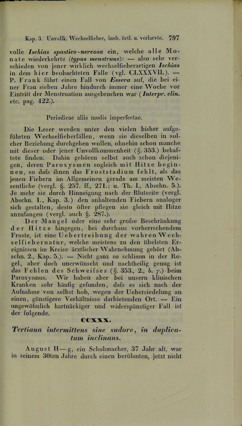 volle Ischias spastico-nervosa ein, welche alle Mo- nate wiederkehrte {typus menstruiis): — also sehr ver- schieden von jener wirklich wechselfieberartigen Ischias in dem hier beobachteten Falle (vgl. CLXXXVII.)- — P. Frank führt einen Fall von Essera auf, die bei ei- ner Frau sieben Jahre hindurch immer eine Woche vor Eintritt der Menstruation ausgebrochen war (Interpr. clin. etc. pag. 422.). Periodicae aliis modis imperfectae. Die Leser werden unter den vielen bisher aufge- führten Wechselfieberfällen, wenn sie dieselben in sol- cher Beziehung durchgehen wollen, ohnehin schon manche mit dieser oder jener ünvollkommenheit (§. 353.) behaf- tete finden. Dahin gehören selbst auch schon diejeni- gen, deren Paroxysmen sogleich mit Hitze begin- nen, so dafs ihnen das Froststadium fehlt, als das jenen Fiebern im Allgemeinen gerade am meisten We- sentliche (vergl. §. 257. ff., 271.; u. Th. I., Abschn. 5.). Je mehr sie durch Hinneigung nach der Blutseite (vergl. Abschn. 1., Kap. 3.) den anhaltenden Fiebern analoger sich gestalten, desto öfter pflegen sie gleich mit Hitze anzufangen (vergl. auch §. 287.). Der Mangel oder eine sehr grofse Beschränkung der Hitze hingegen, bei durchaus vorherrschendem Froste, ist eine Uebertreibung der wahren Wech- sel fiebernatur, welche meistens zu den übelsten Er- eignissen im Kreise ärztlicher Wahrnehmung gehört (Ab- schn. 2., Kap. 5.). — Nicht ganz so schlimm in der Re- gel, aber doch unerwünscht und nachtheilig genug ist das Fehlen des Schweifses (§. 353., 2., b. y.) beim Paroxjsmus. Wir haben aber bei unsern klinischen Kranken sehr häufig gefunden, dafs es sich nach der Aufnahme von selbst hob, wegen der Uebersiedelung an einen, günstigere Verhältnisse darbietenden Ort. — Ein ungewöhnlich hartnäckiger und widerspänstiger Fall ist der folgende. ccxxx. Tertiana intermittens sine sudore, in duplica- tam inclinans. August H — g, ein Schuhmacher, 37 Jahr alt, war in seinem 30ten Jahre durch einen berühmten, jetzt nicht