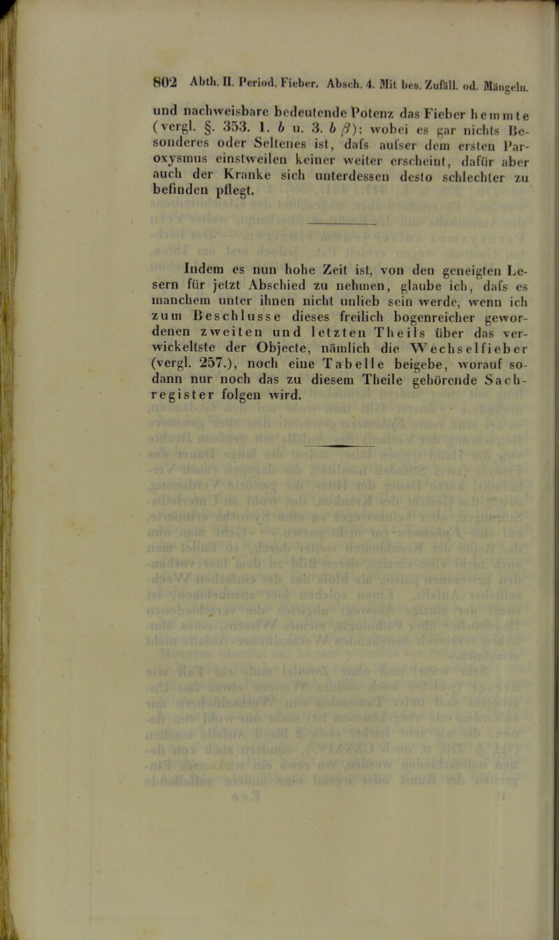 und nachweisbare bedeutende Potenz das Fieber hemmte (vergl. §. 353. 1. h u. 3. h ß); wobei es ^ar nichts Be- sonderes oder Seltenes ist, dafs aulser dem ersten Par- oxjsmus einstweilen keiner weiter erscheint, dafür aber auch der Kranke sich unterdessen desto schlechter zu befinden pflegt. Indem es nun hohe Zeit ist, von den geneigten Le- sern für jetzt Abschied zu nehmen, glaube ich, dafs es manchem unter ihnen nicht unlieb sein werde, wenn ich zum Beschlüsse dieses freilich bogenreicher gewor- denen zweiten und letzten Theils über das ver- wickeltste der Objecte, nämlich die Wechselfieber (vergl. 257.), noch eine Tabelle beigebe, worauf so- dann nur noch das zu diesem Theile gehörende Sach- register folgen wird.