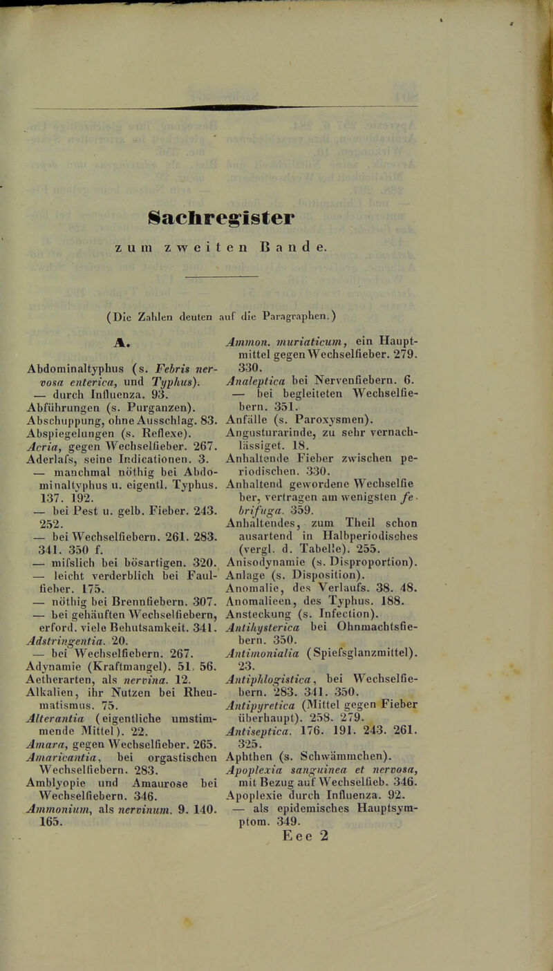 Sachregister zum zweiten Bande. (Die Zahlen deuten auf die Paragraphen.) A. Abdominaltyphus (s. Febris ner- vosa enterica, und Typhus). — durch Influenza. 93. Abführungen (s. Purganzen). Abschuppung, ohne Ausschlag. 83. Abspiegelungen (s. Reflexe). Acria, gegen Wechselüeber. 267. Aderlafs, seine Indicationen. 3. — manchmal nöthig bei Abdo- minaltvphus u. eigentl. Typhus. 137. 192. — bei Pest u. gelb. Fieber. 243. 2.52. — bei Wechselfiebern. 261. 283. 341. 350 f. — mifslich bei bösartigen. 320. — leicht verderblich bei Faul- fieber. 175. — nöthig bei Brennfiebern. 307. — bei gehäuften Wechselfiebern, erford. viele Behutsamkeit. 341. Adstringentia. 20. — bei Wechselfiebern. 267. Adynamie (Kraftmangel). 51, 56. Aetherarten, als nervina. 12. Alkalien, ihr Nutzen bei Rheu- matismus. 75. Alterantia (eigentliche umstim- mende Mittel). 22. Amara, gegen Wechselfieber. 265. Amaricantia, bei orgastischen Wechselficbern. 283. Amblyopie und Amaurose bei Wechselfiebern. 346. Ammonium, als nervinum. 9. 140. 165. Amman, muriaticum, ein Haupt- mittel gegen Wechselfieber. 279. 330. Analeptica bei Nervenfiebern. 6. — bei begleiteten Wechselfie- bern. 351. Anfälle (s. Paroxysmen). Angusturarinde, zu sehr vernach- lässiget. 18. Anhaltende Fieber zwischen pe- riodischen. .330. Anhaltend gewordene Wechselfie her, vertragen am wenigsten fe- brifuga. 359. Anhaltendes, zum Theil schon ausartend in Halbperiodisches (vergl. d. Tabelle). 255. Anisodynamie (s. Disproportion). Anlage (s. Disposition). Anomalie, des Verlaufs. 38. 48. Anomalieen, des Typhus, 188. Ansteckung (s. Infection). Antikyslerica bei Ohnmachtsfie- bern. 350. Antinionialia (Spiefsglanzmittel). 23. Antiphlogistica, bei Wcchselfie- bern. 283. 341. 350. Antipyretica (Mittel gegen Fieber überhaupt). 258. 279. Antiseptica. 176. 191. 243. 261. 325. Aphthen (s. Schwämmchen). Apoplexia sanguinea et nervosa, mit Bezug auf Wechselfieb. 346. Apoplexie durch Influenza. 92. — als epidemisches Hauptsym- ptom. 349. Eee 2