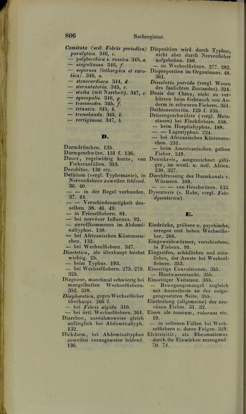 Comitata (seil. Fehris periodica) paralytica. 346, c. — polybeccJiica s. tussica. 345, a. — singultuom. 346, /. — soporosa (lethargica et caro- tica). 346, a. — slenocardiaca. 344, d. — sternutatoria. 345, c. — stulta (mit Narrheit). 347, c. — syncopalü. 346, g. — tenesmodes. 345, f. — tetanica. 345, k. — iremebunda. 345, it. — vertiginosa. 347, b. ». Darnidrüschen. 135. Darmgeschwüre, 131 f. 136. Dauer, regelwidrig kurze, von Fieberanfallen. 353. Decubitus. 130 etc. Delirium (vergl. Typhomanie), in Nervenfiebern zuweilen fehlend. 36. 40. — — in der Regel vorhanden. 37. 44. — — Verschiedenartigkeit des- selben. 38. 46. 49. — in Frieselfiebern. 81. — bei nervöser Influenza. 92. — unvollkommenes im Abdomi- naltyphus. 130. — bei Africanischen Küstenseu- chen. 132. — bei Wechselfiebern. 347. Diaetetica, als überhaupt höchst wichtig. 25. — beim Typhus. 193. — bei Wechselfiebern. 275. 279. 325. Diagnose, manchmal schwierig bei mangelhaften Wechselfiebern. 352. 358. Diaphoretica, gegen Wechselficber überhaupt. 266 f. — bei Febris algida. 310. — bei örtl. Weclisclfiebern, 361. Diarrhoe, ausnahmsweise gleich anfänglich bei AbdominaKvph. 132. Dickdarm, bei AbdominaKyphus zuweilen vorzugsweise leidend. 136. Disposition wird durch Typhus nicht aber durch Nervenfieber aufgehoben. 188. — zu Wechselüebern. 277. 282. Disproportion im Organismus. 48 361. Dissulutio putrida (vergl. Wesen des faulichten Zu'standes). .324. Do sis der China, nicht zu ver- kürzen beim Gebrauch von An- derra in schweren Fiebern. 351, Dolhienenteritis. 129 f. 135, Drüsengeschwülste (vergl. Meta- stasen) bei Fleckfiebern. 158. — beim Hospitaltyphus. 188. Lagertyphus. 224. — bei Africanischen Küstenseu- chen. 231. — beim Americanischen gelben Fieber. 249. Dunstkreis, ausgezeichnet gifti- ger, im westl. u. östl. Africa. 230. 327. Durchfressung des Darmkanals v. Würmern. 109. — von Geschwüren. 133. Dysenterie (s. Ruhr, vergl. Febr. dysenterica). Eindrücke, gröbere u. psychische, erregen und heben Wechselfie- ber. 266. Eingeweidewürmer, verschiedene, in Fiebern. 99. Eingreifen, schädliches und nütz- liches, der Aerzte bei Wechsel- fiebern. 353. Einseitige Convulsionen. 355. — Hautwassersucht. 355. Einseiliger Veilstanz. 355, — Bewegungsmaugel zugleich mit Anaesthesis an der entge- gengesetzten Seite, 355. Eintheilung (allgemeine) der ner- vösen Fieber. 31. 32. Eisen als tonician, roborans etc. 19. — in seltenen Fällen bei Wech- selüebern u. deren Folgen. 329. Elcktricität, als Rheumatismus durch ihr Einwirken erzeugend, 70. 74.