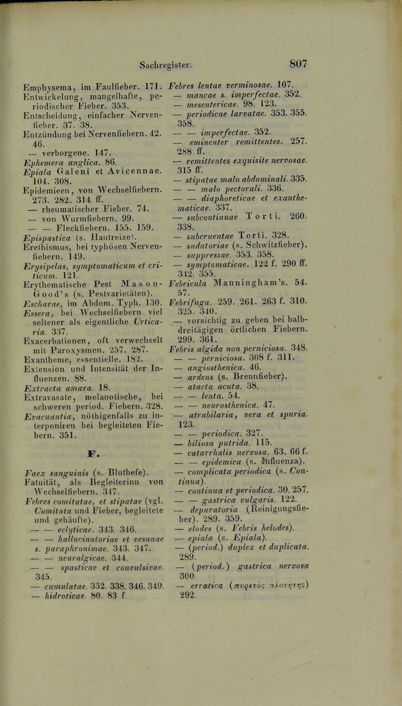 Emphysema, im Faulüeber. 171. Entwickelung, mangelhafte, pe- riodischer Fieber. 353. Enlscheicking, einfacher Nerven- fieber. 37. 38. Entzündung bei Nervenfiebern. 42. 46. — verborgene. 147. Ephejnera anglica. 86. Epiala Galeni et Avicennae. 104. 308. Epidemieen, von Wechselfiebern. 273. 282. 314 S. — rheumatischer Fieber. 74. — von Wurmfiebern. 99. — — Fleckfiebern. lä.T. 159. Epispastica (s. Hautreize). Erethismus, bei typhösen Nerven- fiebern. 149. Erysipelas, symptomalicum et cri- ticuin. 121. Erythematische Pest Mason- Good's (s. Pestvarielälen). Eschnrae, im Abdom. Typh. 130. Essera, bei Wechsel fiebern viel seltener als eigentliche Urtica- ria. 337. Exacerbationen, oft verwechselt mit Paroxysmen. 257. 287. Exantheme, essentielle. 182. Extension und Intensität der In- fluenzen. 88. Extracta amara. 18. Extravasate, melanotische, bei schweren period. Fiebern. .328. Evacuantia, nöthigenfalls zu in- terponiren bei begleiteten Fie- bern. 351. F. Faex sanguinis (s. Bluthefe). Fatuität, als Begleiterinn von Wechselfiebern. 317. Fehres comitatae, et stipatae (vgl. Comitata und Fieber, begleitete und gehdufte). — — echjticae. 343. 346. — — hallucinaloriae et vesanae s. paraphronimae. 343. 347. — — neuralgicae. .344. — — spasticae et convulsivae. 345. — cumulatae. 332. 338. 346. 349. — hidroticae. 80. 83 f Fehres lentae verminosae, 107. — inancae s. imperfectae. 352. — mescntericae. 98. 123. — periodicae larvatae. 353. 355. 358. — — imperfectae. -352. — eminenter remittentes. 257. 288 flF. •— remittentes exquisite nervosae. 315 fl*. — stipatae malo abdominali. 335. — — malo pectorali. 336. — — diaphoreticae et exanthe- maticae. 337. — subcontinuae T o r t i. 260. 338. — subcruentae Torti. 328. — sndatoriae (s. Schwitzfieber). — suppressae. 353. 358. — symptomaticae. 122 f. 290 flF. 312. 355. Febricula M a n n i n g h a m 's. 54. 57. Febrifuga. 259. 261. 263 f. 310. 325. 340. — vorsichtig zu geben bei halb- dreitägigen örtlichen Fiebern. 299. 361. Febris algida non perniciosa. 348. — — perniciosa, 308 f. 311. — angiosthenica. 46. — ardens (s. Brennfieber). — atacta acuta. 38. — — lenta. 54. — — neurosthenica. 47. — atrabilaria, vera et spuria. 123. — — periodica. 327. — biliosa putrida. 115. — catarrhalis nervosa. 63. 66 f. — — epidemica (s. hifluenza). — complicata periodica (s. Con- tinua). — continua et periodica. 30. 257. — — gastrica vulgaris. 122. — depuratoria (Reinigungsfie- ber). 289. 359. — elodes (s. Febris helodes). — epiala (s, Epiala). — {period.) duplex et duplicata. 289. — (period.) gastrica nervosa 300. — erratiea (jtvQtroq nÄ«)';/T?ji;) 292.