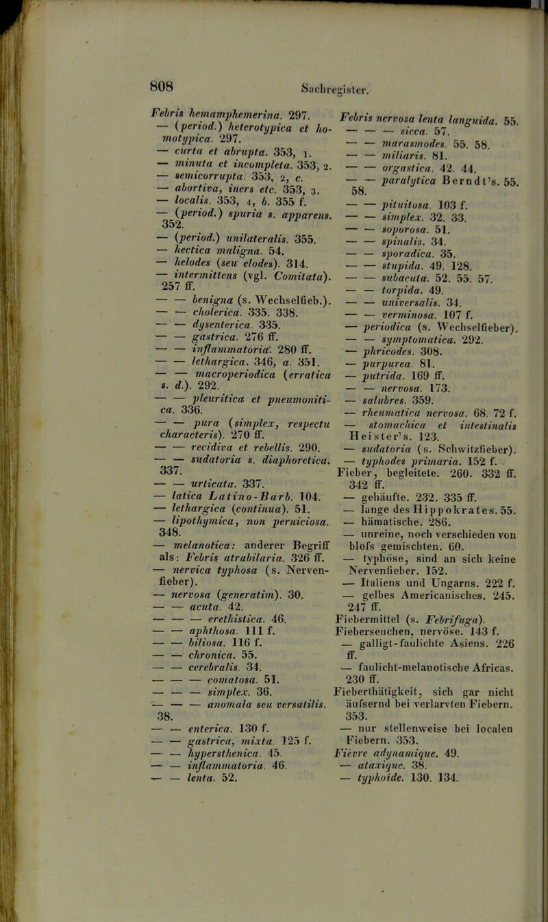 Febris hemnmphemerina. 297. — iperiod.) heterotypica et ho- motypica. 297. — curta et ahrupta. 353, i, — mimita et incumplela. 353, 2. — seviicorrupta. 353, 2, c. -— abortiva, iners etc. 353, 3. — localis. 353, 4, 6. 355 f. — (period.) spuria s. apparens. 352. — (period.) unilateralis. 355, — hectica maligna. 54. — helodes {seu elodes). 314. — intermittens (vgl. Coviitata). 257 flF. — — benigna (s. Wecliselfieb.). cholerica. 335. 338. — — dysenterica. 335. — — gantrica. 276 ff. — — inflammatoria'. 280 ff. lethargica. 346, a. 351. — — macroperiodica (erratica «. rf.). 292. pleuritica et vneumoniti- ca. 336. — — pura {simplex, respectu characteris). 270 ff. — — recidiva et rebellis. 290. — — sudatoria s. diaphoretica. 337. urticata. 337. — latica Latino-Barb. 104. — lethargica {continua). 51. — lipothymica, non perniciosa. 348. — melanotica: anderer Begriff als: Febris atrabilaria. 326 ff. — nervica typhosa (s. Nerven- fieber). — nervosa (generatim). 30. — — acuta. 42. — — — erethistica. 46. — — aphthosa. III f. — — biliosa. 116 f. — — chronica. 55. — — eerebralis. 34. — — — comatosa. 51. — — — simplex. 36. — — — anomala seu versatilis. 38. — — enterica. 130 f. — — gastrica, mixta. 125 f. — — liypersthenica. 45. — — inßammaloria. 46. — — lenta. 52. Febris nervosa lenta languida. 55. — — — sicca. 57. — — marasmodes. 55. 58. — — miliaris. 81. orgastica. 42. 44. paralytica Berndt's. 55. 58. pituitosa. 103 f. simplex. 32. 33. — — soporosa. 51. — — Spinalis. 34. — — sporadica. 35. stupida. 49. 128. subacuta. 52. 55. 57. — — torpida. 49. — — universalis. 34. — — verminosa. 107 f. — periodica (s. Wech.selfieber). — — symptomatica. 292. — phricodes. 308. — purpurea. 81. — putrida. 169 ff. — — nervosa. 173. — salubres. 359. — rheumatica nervosa. 68. 72 f. — stomacliica et intestinalis Heister's. 123. — sudatoria (s. Schwitzfieber). — typhodes primaria. 152 f. Fieber, begleitete. 260. 332 ff. 342 ff. — gehäufte. 232. 335 ff. — lange des Hippokrates. 55. — hämatische. 286. — unreine, noch verschieden von blofs gemischten. 60. — typhöse, sind an sich keine Nerven fi eher. 152. — Italiens und Ungarns. 222 f. — gelbes Americanisches. 245. 247 ff. Fiebermittel (s. Febrifuga). Fieberseuchen, nervöse. 143 f. — galligt-faulichle Asiens. 226 ff. — faulicht-melanotische Africas. 230 ff. Fieberthätigkeit, sich gar nicht äufsernd bei verlarvten Fiebern. 353. — nur stellenweise bei localen Fiebern. 353. Fieiire adynamique. 49. — ataxiquc. 38. — typhoide. 130. 134.