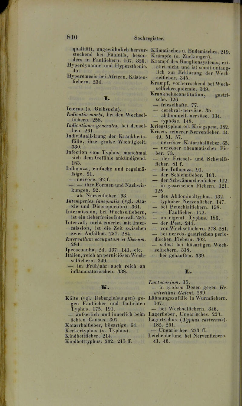 qiialität), iingewolinlich hervor- stechend bei Fiitiinifs, beson- ders in FauKlebern. 167. 326. Il^'perdynamie und Uyperslhenic. 45. Hyperemesis hei African. Küsten- liebern. 234. I. Icterus (s. Gelbsucht). Jndicatio morbi, bei den Wechsel- fiebern. 258. Indicationes generales, hei densel- ben. 261. Individualisirung der Krankheits- fälle, ihre grofse Wichtigkeit. 330. Infection vom Typhus, manchmal sich dem Gefühle ankündigend. 183. Influenza, einfache und regelmä- fsige. 91. — nervöse. 92 f. — — ihre Formen und Nachwir- kungen. 92. — als Nervenfieber. 93. Inteniperies inaeqnalis (vgl. Ata- xie und Disproportion). 361. Intermission, bei Wechselfiebern, ist ein fieberfreies Intervall. 257. Intervall, nicht einerlei mit Inter- mission, ist die Zeit zwischen zwei Anfällen. 257. 284. Intervallum occupatum et liberum. 284. Ipecacuanha. 24. 137. 141. etc. Italien, reich an perniciösen Wech- selfiebern. 349, — im Frühjahr auch reich an inflammatorischen. 338. K. Kälte (vgl. Uebergiefsuiigen) ge- gen Faulfieber und faulichlen Typhus. 175. 191. — äufserlich und innerlich beim ächten Causus. o07. Katarrhalüeber, bösartige. 64. Kerkertyphus (s. Typhus). Kindbeltfieber. 214. Kindbetttyphus. 202. 213 IT. Klimatisches u. Endemisches. 219. Krämpfe (s. Zuckungen), Krampf des Gangliensystcm.s, exi- slirt nicht und ist somit untaug- lich zur Erklärung der Wech- seUieher. 345. Krampf, vorherrschend bei Wech- selfieberepidemie. 349. Krankheitsconstitulion, gastri- sche. 126. — frieselhafte. 77. — cerebral-nervöse. 35. — abdominell-nervöse. 134. — typhöse. 148. Kriegstyphus od. Kriegspest. 182. Krisen, reinerer Nerventieber. 44. 49. 51. 57. — nervöser Katarrhalfieber. 65. — nervöser rheumatischer Fie- ber. 73. — der Friesel- und Schweifs- fieber. 81 f. — der Influenza. 91. — der Schleimfieber. 103. — der Schwämrachenfieber. 112. — in gastrischen Fiebern. 121. 125. — des Abdominalfyphus. 132. . — typhöser Nervenfieber. 147. — bei Petechialfiebern. 158. Faulfieber. 172. — im eigentl. Typhus. 186. — der Pest. 244. — von Wechseltiebern. 278. 281. — bei nervös-gastrischen perio- dischen Fiebern. 303. — selbst bei bösartigen Wech- selfiebern. 318. — bei gehäuften. 339. Ii. Lactucarium. 15. — in grofsen Dosen gegen He- viilritäus Galeni. 299. Lähmungszufälle in Wurmfiebern. 107. — bei AVechselfiebern. 346. Lagerfieber, Ungarisches. 223. Lagertyphus {Typhus castrensis). 182. 201. — Ungarischer. 223 ff. Leichenbefund bei Nervenfiebern. 41. 46.