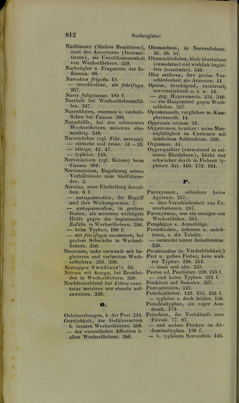 Nachlassen (blofses Remittiren), statt des Ausselzens (Inlermil- lirens), als Unvolikommenheit von Wechsel/iebern. 359. Nachzügler u. Fragmente der In- fluenza. 88. Narcotica frigida. 1.^. — verschiedene, als febrifusa. 267. ° Nares fuliginosae. 185 f. Narrheit bei Wechselfieberanfäl- len. 347. Nasenbluten, enormes u. verderb- liches bei Caiisus. 306. Naturhülfe, bei den scliwersten Wechseliiebern meistens ohn- mächtig. 348. Nerven lieber (vgl. Febr. nervosa). — einfache und reine. 31—33. — hitzige. 42. 47. — typhöse. 145. Nervenkrisen (vgl. Krisen) beim Causus. 306. Nervensystem, Regulirung seines Verhältnisses zum blutführen- den. 2. Nervina, neue Eiutheilung dersel- bon. 6 f. — antispasmodica, ihr Begrifl ..und ihre Wirkungsweise. 7. — antispasmodica, in grofsen Gaben, als meistens wichtigste Hülfe gegen die begleitenden Zufälle in Wechselüebern. 350. — beim Typhus, 190 f. — mit fehrifugis zusammen, bei grofser Schwäche in Wechsel- fiebern. 350. Neurosen, nahe verwandt mit be- gleiteten und verlarvten Wech- selfiebern. 355. 358. Neuropyra Swediaur's. 55. Nitrum mit Senega, bei Brusllei- den in Wechseltiebern. 320. Norddeutschland hat Febres comi- tatas meistens nnr einzeln auf- zuweisen. 349. O. Oeleinreibungen, b. der Pest. 244. Oertlichkeit, der Gefäfsreaction - b. localen Wechselfiebern. 358. — der wesentlichen AiTection b. allen Wechselficbern. 356. Ohnmächten, in Nervenfiebern 36. 38. 54. Ohnmachtsfieber, blofs überladene {cuinulalae) und wirklich beglei- tete (comilalae). 346. Olea aetherea, ihre grofse Ver- schiedenheit als Arzneien. 11 Opium, beruhigend, excifirend, nervenstärkend u. s. w. 14. — geg. Hyperemesis. 234. 340. —■ ein Mauptmiltcl gegen Wech- selfieber. 267. Opiumrausch, verglichen m. Kam- pherrausch. 14. Oppresaio virium. 51. Organismus, kranker: seine Man- nigfaltigkeit im Contraste mit ärmlichem Schlendrian. 330. Orgasmus. 44. Oygenqualitet (vorwaltend in rei- neren Blutfiebern), blickt nur schwächer durch in Fiebern ty- phöser Art. 160. 179. 184. P. Paroxysmen, erfordern keine - Apyrexie. 257. — ihre Verschiedenheit von Ex- acerbationen. 287. Paroxysmus, nur ein einziger von Wechselfieber. 353. Pemphigus s. Ausschläge. Periodisches, ächleres u. unäch- teres, s. die Tabelle. — versteckt hinter Anhaltendem. 330. Peniiciositas (s. Verderblichkeit.) Pest u. gelbes Fieber, kein wah- rer Typhus. 198. 251. — neue und alte. 235. Pesten od. Pestfieber. 220. 255 f. — sind keine Typhen. 221 f. Pestküste auf Sumatra. 327. Pestvarietäten, 242. Petechialfieber. 129. 153. 155 f. — typhöse u. doch leichte. 156. Petechialtyphus, ein vager Aus- druck. 179. Petechien, ihr Verhällnifs zum Friesel. 77. 87. — und andere Flecken im Ab- dominaltyphus. 130 f. — b. typhösen Nervcufieb. 146.