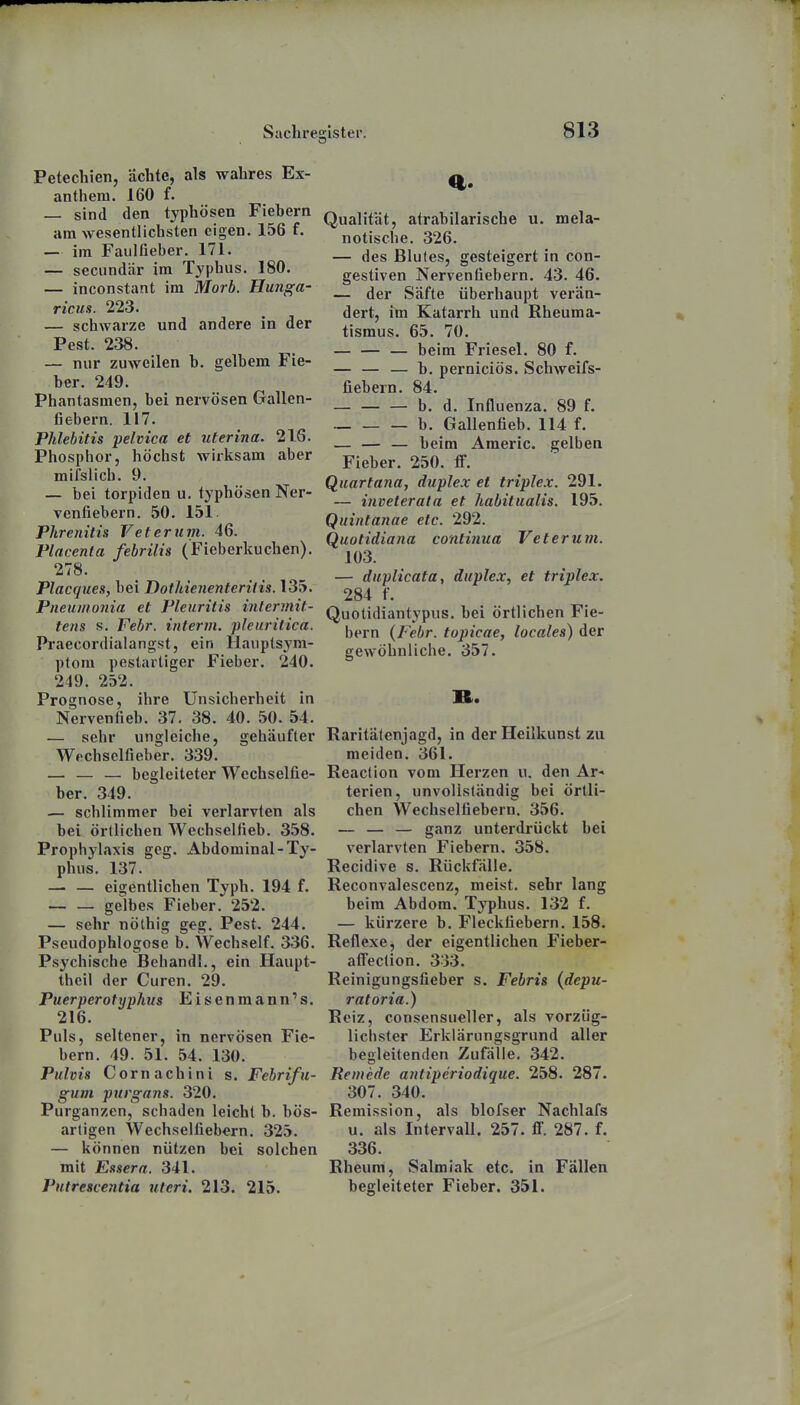 Petechien, ächte, als wahres Ex- anthem. 160 f. — sind den typhösen Fiebern am wesentlichsten eigen. 156 f. — im Faulüeber. 171. — seciindär im Typhus. 180. — inconstant im Morb. Hunga- ricus. 223. — schwarze und andere in der Pest. 238. — nur zuweilen b. gelbem Fie- ber. 249. Phantasmen, bei nervösen Gallen- fiebern. 117. Phlebitis pelvica et uterina. 216. Phosphor, höchst wirksam aber mifslich. 9. — bei torpiden u. typhösen Ner- venliebern. 50. 151. Phrenitis V et er um. 46. Placenta febrilis (Fieberkuchen). 278. Placques, bei Dothienenteriiis. 135. Pneuinonia et Pleuritis intermit- tens s. Febr. iuterm. pleuritica. Pi'aecordialangst, ein Hauptsym- ptom pestartiger Fieber. 240. 249. 252. Prognose, ihre ünsichei'heit in Nerventieb. 37. 38. 40. 50. 54. — sehr ungleiche, gehäufter Wechselfieber. 339. — — — begleiteter Wechselfie- ber. 349. — schlimmer bei verlarvten als bei örtlichen Wechselfieb. 358. Prophylaxis geg. Abdominal-Ty- phus. 137. — — eigentlichen Typh. 194 f. — — gelbes Fieber. 252. — sehr nölhig geg. Pest. 244. Pseudophlogose b. Wechself. 336. Psychische Behandl., ein Haupt- theil der Curen. 29. Puerperotyphus Eisenmann's. 216. Puls, seltener, in nervösen Fie- bern. 49. 51. 54. 130. Pulvis Cornachini s. Febrifu- guin purgans. 320. Purganzen, schaden leicht b. bös- artigen Wechselfiebern. 325. — können nützen bei solchen mit Essern. 341. Putrescentia uteri. 213. 215. Qualität, atrabilarische u. mela- notische. 326. — des Blutes, gesteigert in con- gestiven Nervenfiebern. 43. 46. — der Säfte überhaupt verän- dert, im Katarrh und Rheuma- tismus. 65. 70. beim Friesel. 80 f. — — — b. perniciös. Schweifs- fiebern. 84. — — — b. d. Influenza. 89 f. b. Gallenfieb. 114 f. — — — beim Araeric. gelben Fieber. 250. fF. Quartana, duplex et triple.x. 291. — inveterata et habitualis. 195. Quintanae etc. 292. Quotidiana continua Veterum. 103. — duplicata, duplex, et triplex. 284 f. Quotidiantypus. bei örtlichen Fie- bern {Febr. topicae, locales) der gewöhnliche. 357. R. Raritälenjagd, in der Heilkunst zu meiden. 361. Reaction vom Herzen ii. den Ar« terien, unvollständig bei örtli- chen Wechselfiebern. 356. — — — ganz unterdrückt bei verlarvten Fiebern. 358. Recidive s. Rückfälle. Reconvalescenz, meist, sehr lang beim Abdom. Typhus. 132 f. — kürzere b. Fleckfiebern. 158. Reflexe, der eigentlichen Fieber- affection, 333. Reinigungsfieber s. Febris (depu- ratoria.) Reiz, consensueller, als vorzüg- lichster Erklärungsgrund aller begleitenden Zufälle, 342. Reinede antiperiodique. 258. 287. 307. 340. Remission, als blofser Nachlafs u. als Intervall. 257. ff. 287. f. 336. Rheum, Salmiak etc. in Fällen begleiteter Fieber. 351.