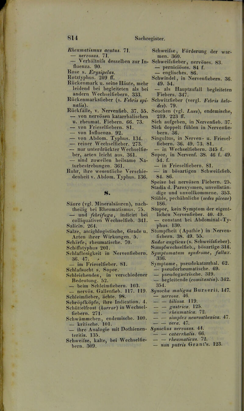 Rheumathmus acutus. 71. — nerßosua. 71. — Vprliiiltnifs desselben zur In- fluenza. 90. Rose s. Erysipelas. Rotzfyphus. 209 fl. Rückenmark u, seine Häute, mehr leidend bei begleiteten als bei andern Wechselüebern. 333. Rückenmarksüeber (s. Febris spi- nain). Rückfälle, V. Nervenfieb. 37. 55. — von nervösen katarrhalischen u. rheiimat. Fiebern. 66. 73. — von Frieselfiebern. 81. — von Influenza. 92. — von Abdom. Typhus. 134. — reiner Wechselfieber. 273. — nur unterdrückter Wechseltie- ber, arten leicht aus. 361. — sind zuweilen heilsame Na- turbestrebungen. 361. Ruhr, ihre wesentliche Verschie- denheit V. Abdom. Typhus. 136. IS. Säure (vgl. Mineralsäuren), nach- theilig bei Rheumatismus. 75. — und febrifuga, indicirt bei colliquativen Wechseltieb. 341. Salicin. 264. Salze, anlighlogistische, Grade u. Arten ihrer Wirkungen. 5. Schärfe, rheumatische. 70. Schiflstyphus 201. Schlaflosigkeit in Nervenfiebern. 36. 47. > — im Frieselfieber. 81. Schlafsucht s. Sopor. Schleichendes, in verschiedener Bedeutung. 52. — beim Schleimfiebern. 103. — nervös. Gallenfieb. 117. 119. Schleimfiebcr, ächte. 98. Schröpfköpfe, ihre Indication. 4. Schüttelfrost (horror) in Wechsel- fiebern. 271. Schwämmchen, endemische. 100. — kritische. 101. — ihre Analogie mit Dothienen- teritis. 135. Schweifse, kalte, bei Wechselfie- bern. 309. Schweifse, Förderung der war- men. 360. Schweifsfieber, nervöses. 83. — perniciöses. 84 f. — englisches. 86. Schwindel, in Nervenfiebern. 36. 49. 54. — als Hauptzufall begleiteten Fiebers. 347. Schwilzfieber (vergl. Febris helo- des). 79. Seuchen (vgl. Lues)., endemische, 219. 223 fl. Sich aufgeben, in Nervenfieb. 37. Sich doppelt fühlen in Nerventie- bern. 36. Singultus, in Nerven- u. Friesel- fiebern. 36. 49. 73. 81. — in Wechselfiebern. 345 f. Sopor, in Nervenf. 38. 46 f. 49. 54. f. — in Frieselfiebern. 81. — in bösartigen Schweifsfieb. 84. 86. Speise bei nervösen Fiebern. 25- Stadia d. Paroxysmen, unvollstän- dige und unvollkommene. 353. Stühle, pechähnliche (sedes piceae) 186. Stupor, kein Symptom der eigent- lichen Nervenfieber. 40. 49. — constant bei Abdominal-Ty- phus. 130. Stumpfheit (Apathie) in Nerven- fiebern. 38. 49. 55. Sndor anglicus (s. Schweifsfieber). Sumpfwechselfieb., bösartige 314. Symptomatum Syndrome, fallax. 336. Symptome, pseudokafarrhal. 62. — pseudorheumatische. 69. — pseudogastrische. 319. — begleitende {comitantia). 342. 354. Synocha maligna Burserii. 147. — nervosa. 46. — — biliosa. 119. — — gastrica. 125. — — rlieumatica. 72. — — simplex neurosthenica. 47. — — vera. 47. Synochus nervosus. 44. — — catarrlialis. 66. — — rheumaticus. 72. — 7ion putris Grant's. 12>3.