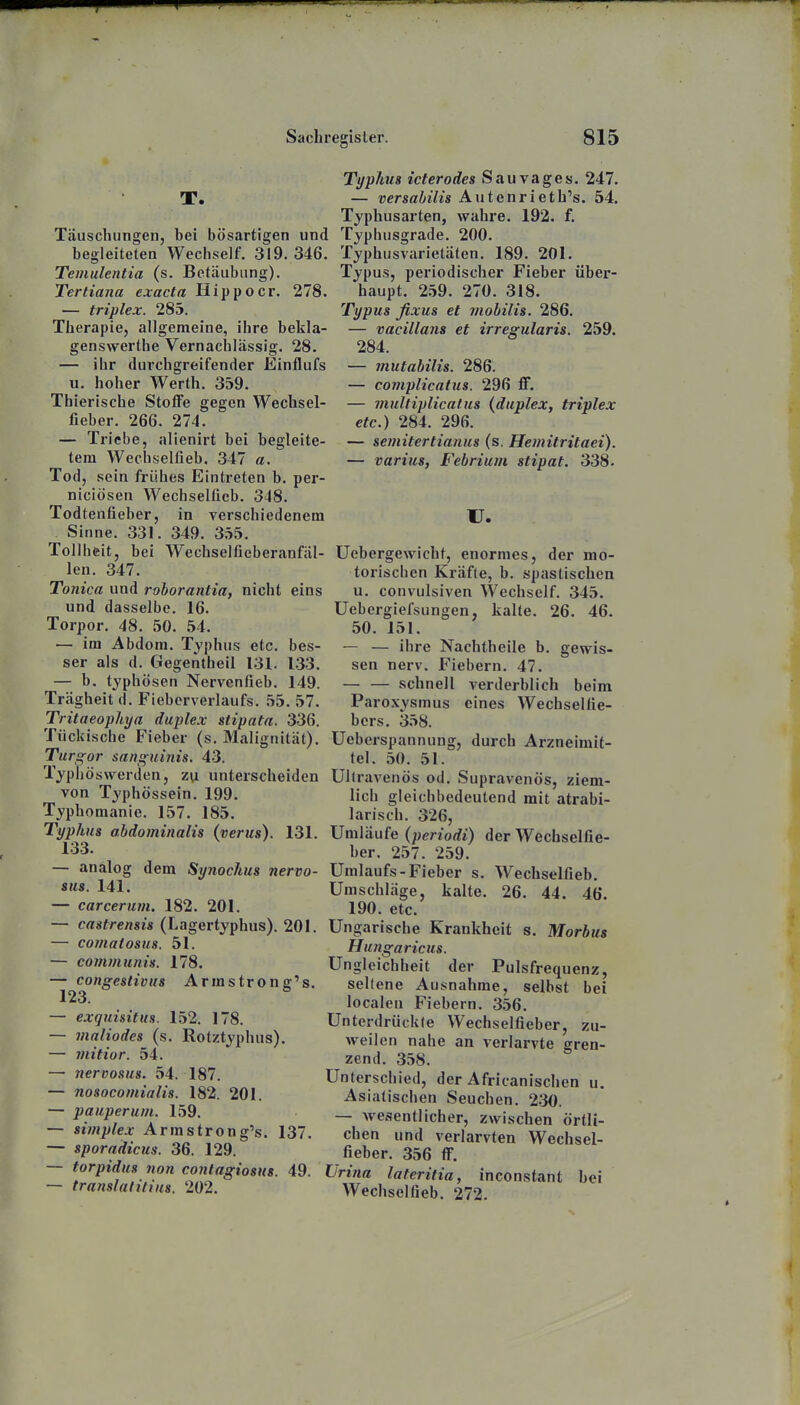 T. Täuschungen, bei bösartigen und begleiteten Wechself. 319. 346. Temulentia (s. Betäubung). Tertiana cxacta Hippoer. 278. — triplex. 285. Therapie, allgemeine, ihre bekla- genswerthe Vernachlässig. 28. — ihr durchgreifender Einflufs u. hoher Werth. 359. Thierische Stoffe gegen Wechsel- fieber. 266. 274. — Triebe, alienirt bei begleite- tem Wechselfieb. 347 a. Tod, sein frühes Eintreten b. per- niciösen Wechselfieb. 348. Todtenfieber, in verschiedenem Sinne. 331. 349. 355. Tollhisit, bei Wechseltieberanfäl- len. 347. Tonica und roborantia, nicht eins und dasselbe. 16. Torpor. 48. 50. 54. — im Abdom. Typhus etc. bes- ser als d. Gegentheil 131. 1-33. — b. typhösen Nervenfieb. 149. Trägheit d. Fieberverlaufs. 55. 57. Tritaeophya duplex stipata. 336. Tückische Fieber (s. Malignität). Turgor sanguinis. 43. Typhöswerden, zu unterscheiden von Typhössein. 199. Typhomanie. 157. 185. Typhus abdominalis (verus). 131. 133. — analog dem Synochus nervo- sus. 141. — carcerum. 182. 201. — castrensis (Lagertyphus). 201. — comatosus. 51. — communis. 178. — congestivus Armstrong's. 123. — exquisitus. 152. 178. — vialiodes (s. Rotztyphus). — mitior. 54. — nervosus. 54. 187. — nosocomialis. 182. 201. — pauperum. 159. — Simplex Armstrong's. 137. — sporadicus. 36. 129. — torpidus non contagiosus. 49. — translatitius. 202. Typhus icterodes Sau vages. 247. — versabilis Autenrieth's. 54. Typhusarten, wahre. 192. f. Typhusgrade. 200. Typhusvarietäten. 189. 201. Typus, periodischer Fieber über- haupt. 2.59. 270. 318. Typus fixus et mobilis. 286. — vacillans et irregularis. 259. 284. — mutabilis. 286. — complicatus. 296 ff. — viultiplicalus {duplex, triplex etc.) 284. 296. — semitertianus (s. Hemitritaei). — varius, Febrium stipat. 338. u. üebergewicht, enormes, der mo- torischen Kräfte, b. spastischen u. convulsiven Wechself. 345. Uebergiefsungen, kalte. 26. 46. 50. 151. — — ihre Nachtheile b. gewis- sen nerv. Fiebern. 47. schnell verderblich beim Paroxysmus eines Wechselfie- bcrs. 358. Ueberspannung, durch Arzneimit- tel. 50. 51. Ullravenös od. Supravenös, ziem- lich gleichbedeutend mit atrabi- larisch. 326, Umläufe (periodi) der Wechselfie- ber. 257. 259. Umlaufs-Fieber s. Wechselfieb. Umschläge, kalte. 26. 44. 46. 190. etc. Ungarische Krankheit s. Morbus Hungaricus. Ungleichheit der Pulsfrequenz, seltene Ausnahme, selbst bei localeu Fiebern. 356. Unterdrückte Wechselfieber, zu- weilen nahe an verlarvte gren- zend. 358. Unterschied, der Africanischen u. Asiatischen Seuchen. 2.30. — wesentlicher, zwischen örtli- chen und verlarvten Wechsel- fieber. 356 ff. Urina lateritia, inconstant bei Wechselfieb. 272.