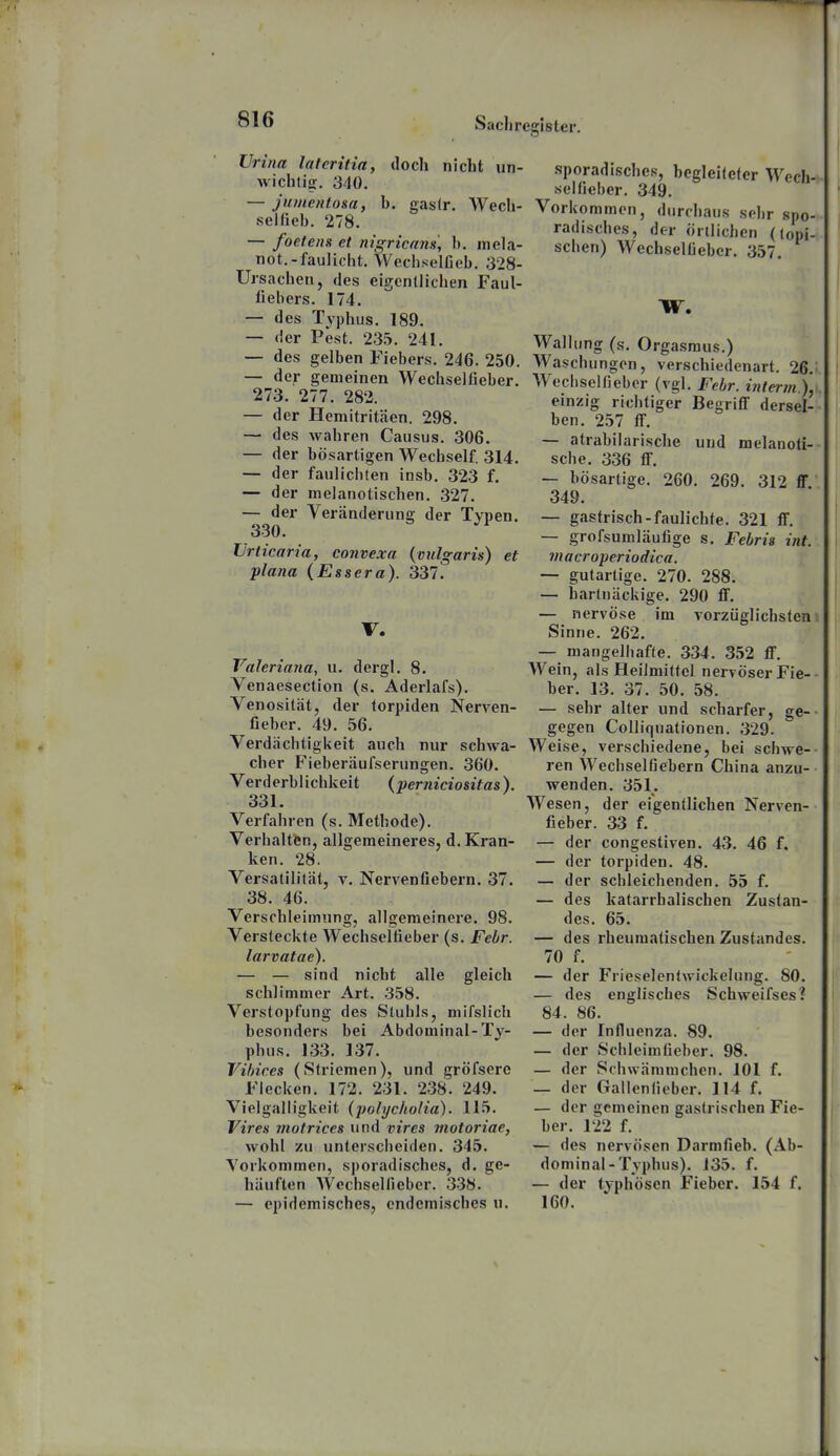 Sacli realster. Vrina laferitia, docli nicht un- wichtig. 340. — jumentosa, b. gaslr. Wech- selfieb. 278. — foetenx et nigricans, b. mela- not.-faulicht. Wechselfieb. 328- Ursachen, des eigentlichen Faul- fiebers. 174. — des Typhus. 189. — der Pest. 235. 241. — des gelben Fiebers. 246. 250. — der gemeinen Wechsellieber. 273. 277. 282. — der Hemitritaen. 298. — des wahren Causus. 306. — der bösartigen Wechself. 314. — der faulichten insb. 323 f. — der melanotischen. 327. — der Veränderung der Typen. 330. Urticaria, convexa {vulgaris) et plana (Essera). 337. V. Valeriana, u. dergl. 8. Venaesection (s. Aderlafs). Venosität, der torpiden Nerven- fieber. 49. 56. Verdächtigkeit auch nur schwa- cher Fieberäufserungen. 360. Verderblichkeit (perniciositas). 331. Verfahren (s. Methode). Verhaltfen, allgemeineres, d. Kran- ken. 28. Versatilität, v. Nervenfiebern. 37. 38. 46. Verschleimung, allgemeinere. 98. Versteckte Wechseltieber (s. Febr. larvatae). — — sind nicht alle gleich schlimmer Art. 358. Verstopfung des Sluhls, mifslich besonders bei Abdominal-Ty- phus. 133. 137. Vihices (Striemen), und gröfserc Flecken. 172. 231. 238. 249. Vielgalligkeit (polycholia). 115. Vires motrices und vires motoriae, wohl zu unterscheiden. 345. Yorkommen, sporadisches, d. ge- häuften Wcchselfieber. 338. — epidemisches, endemisches u. sporadisches, begleilefer Wech- selfieber. 349. Vorkommen, durchaus sehr spo- radisches, der örtlichen (lopi- schen) Wcchselfieber. 357. Wallung (s. Orgasmus.) i Waschungen, verschiedenart. 26.i. j Wechselfieber (vgl. Febr. interm), einzig richtiger Begriff dersel- ben. 257 fl. I — atrabilarische uud melanoli- scbe. 336 flF. — bösartige. 260. 269. 312 ff 349. — gastrisch-faulichte. 321 ff. j — grofsumläufige s. Febris int. I macroperiodica. — gutartige. 270. 288. — hartnäckige. 290 ff. — nervöse im vorzüglichstem Sinne. 262. — mangelhafte. 334. 352 ff. Wein, als Heilmittel nervöser Fie-- ber. 13. 37. 50. 58. — sehr alter und scharfer, ge-- gegen Colliquationen. 329. Weise, verschiedene, bei schwe-- ren Wechselfiebern China anzu- wenden. 351. Wesen, der eigentlichen Nerven- fieber. 33 f. — der congestiven. 43. 46 f. — der torpiden. 48. — der schleichenden. 55 f. — des katarrhalischen Zustan- des. 65. — des rheumatischen Zustandes. 70 f. — der Frieselentwickelung. 80. ; — des englisches Schweifses? I 84. 86. — der Influenza. 89. — der Schleimfieber. 98. — der Schwämmchen. 101 f. — der Gallenfieber. 114 f. — der gemeinen gastrischen Fie- i ber. 122 f. — des nervösen Darmfieb. (Ab- dominal-Typhus). 135. f. — der typhösen Fieber. 154 f. 160.