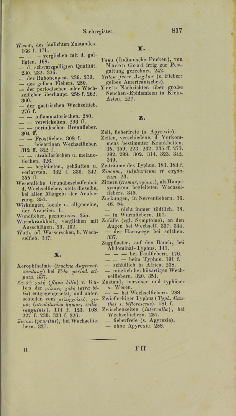 Wesen, des faulichten Zustandes. 166 f. 171. . ^ , verglichen mit d. gal- ligten. 168. — d. schwarzgalligten Qualität. 230. 232. 326. der Buhonenpest. 236. 239. des gelben Fiebers. 250. der periodischen oder Wech- selfieber überhaupt. 258 f. 262. 300. der gastrischen Wechselfieb. 276 f. — inflammatorischen. 280. _ — verwickelten. 296 ff. periodischen Brennfieber. 304 ff. Frostfieber. 308 f. bösartigen Wechselfieber. 312 ff. 322 f. .— — atrabilarischen u. melano- tischen. 326. — begleiteten, gehäuften u. verlarvten. 332 f. 336. 342. 355 ff. Wesentliche Grundbeschaffenheit d. Wechselüeber, stets dieselbe, bei allen Mängeln der Aeufse- rung. 352. Wirkungen, locale u. allgemeine, der Arzneien. 1. Wundfieber, perniciöses. 355. Wurmkrankheit, verglichen mit Ausschlägen. 99. 102. Wutb, od. Wasserscheu, b. Wech- selfieb. 347. X. Xerophthalmie {trockne Augenent- zündung) bei Febr. yeriod. sti- pata. 337. SavOi] yoXi] (ßava bilis) v. Ga- len der f.tthavi] -/o).}] {atra bi- lis) entgegengesetzt, und unter- schieden vom f(fXa-/xo^i'Xo<; xv- fioq (atrabilarius humor, scilic. sanguini»), 114 f. 123. 168. 227 f. 230. 323 f. 326. Zuoftoi (pruritus), bei Wechselfie- bern. 337. T. Yaws (Indianische Pocken), von Mason Good irrig zur Pest- gattung gerechnet. 242. Yellow fever Anglor (s. Fieber: gelbes Americanisches). Yve's Nachrichten über grofse Seuchen-Epidemieen in Klein- Asien. 227. Zeit, fieberfreie (s. Apyrexie). Zeiten, verschiedene, d. Vorkom- mens bestimmter Krankheiten. 35. 159. 223. 232. 235 ff. 273. 292. 298. 302. 314. 323. 342. 349. Zeiträume des Typhus. 183. 184 f. Zincum, sulphuricum et oxyda- tum. 23. Zittern (tremor,rQ6iLioc;), als Haupt- symptom begleiteten Wechsel- liebers. 345. Zuckungen, in Nervenfiebern. 36. 46. 54. — — nicht immer tödtlich. 38. — in Wurmfiebern. 107. Zufälle (vgl. Symptome), an den Augen bei Wechself. 337. 344. — der Harnwege bei solchen. 337. Zugpflaster, auf den Bauch, bei Abdominal-Typhus. 141. bei Faulfiebern. 176. — beim Typhus. 191 f. — schädlich in Africa. 238. — nützlich bei bösartigen Wech- selfiebern. 320. 351. Zustand, nervöser und typhöser s. Wesen. — — bei Wechselfiebern. 288. Zwiefleckiger Typhus {Typh. dian- thes s. bißorescens). 181 f. Zwischenzeiten (iritervalla) j bei WechselGebern. 257. — fieberfreie (s. Apyrexie). — ohne Apyrexie. 258. II. Fff