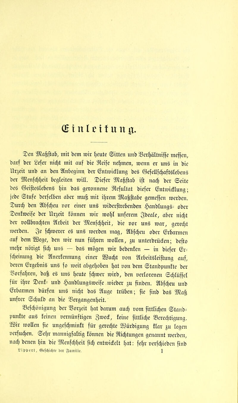 (Binltxtnxxg. Sen 3Ka^[ta6, mit bem wir fjeute ©itten unb ^Ber^ältniffe meffen, barf bev 2efer nicf)t mit auf bie Sieife nel^men, rcenn er ung in bie llrjeit unb an ben 2lnbeginn ber ßntraicfhtng be§ ©efellfc^aftälebenä ber aJJenfc^^eit begleiten mlü. Siefer 3}iaMtab ift na^ ber ©eite be6 ©eifteälebenä f}in baä geronnene 3tefultat biefer ©ntmi^tung; jebe ©tufe berfelben aber mu| mit i^rem 3Jia^ftabe gemeffen raerben. 2)urdj ben 3lbfci^eu uor einer un§ raiberftrebenben §anb[ungä= ober Senfraeife ber Urzeit fönnen mir roo^I unferem Qbeak, aber nic^t ber DoEbrai^ten Strbeit ber ^Dienfdj^eit, bie oor unö raar, geredjt merben. ^$e fd^roerer e§ un§ roerben mag, 2tbfd)eu ober Erbarmen auf bem aSege, ben mir nun führen moKen, ju unterbrücfen; befto mel^r nötigt fic^ uns — ba§ mögen mir bebenfen — in biefer (ix- fdjeinung bie Slnerfennung einer SSud^t uon Slrbeitäleiftung auf, bereu (Srgebnig unä fo raeit abgef}oben Ijat uon bem ©tanbpunfte ber tvovfaI)ren, ba| e§ unä fieute fd^roer mirb, ben oerlorenen ©cf;(üffel für i^re 2)enf= unb §anblunggroeife raieber ju finben. Slbfc^eu unb ©rbarmen bürfen un§ nid^t baä 2tuge trüben; fie finb ba§ Ma^ unfrer ©dfjulb an bie 3.sergangenf)eit. 33efd^önigung ber SSorjeit f)at barum audfj uom fittlid^en ©tanb= punfte au§ feinen vernünftigen Smedf, feine fittU^e Serecbtigung. 2Bir motten fie ungef($minft für geredete SBürbigung ftar ju legen i)erfud[;en. ©e§r mannigfaltig fönnen bie Slid^tungen genannt rcerben, naä) benen ^in bie 53tenfc^^eit fidf; entraidelt r}at: fe^r üerfd;ieben finb