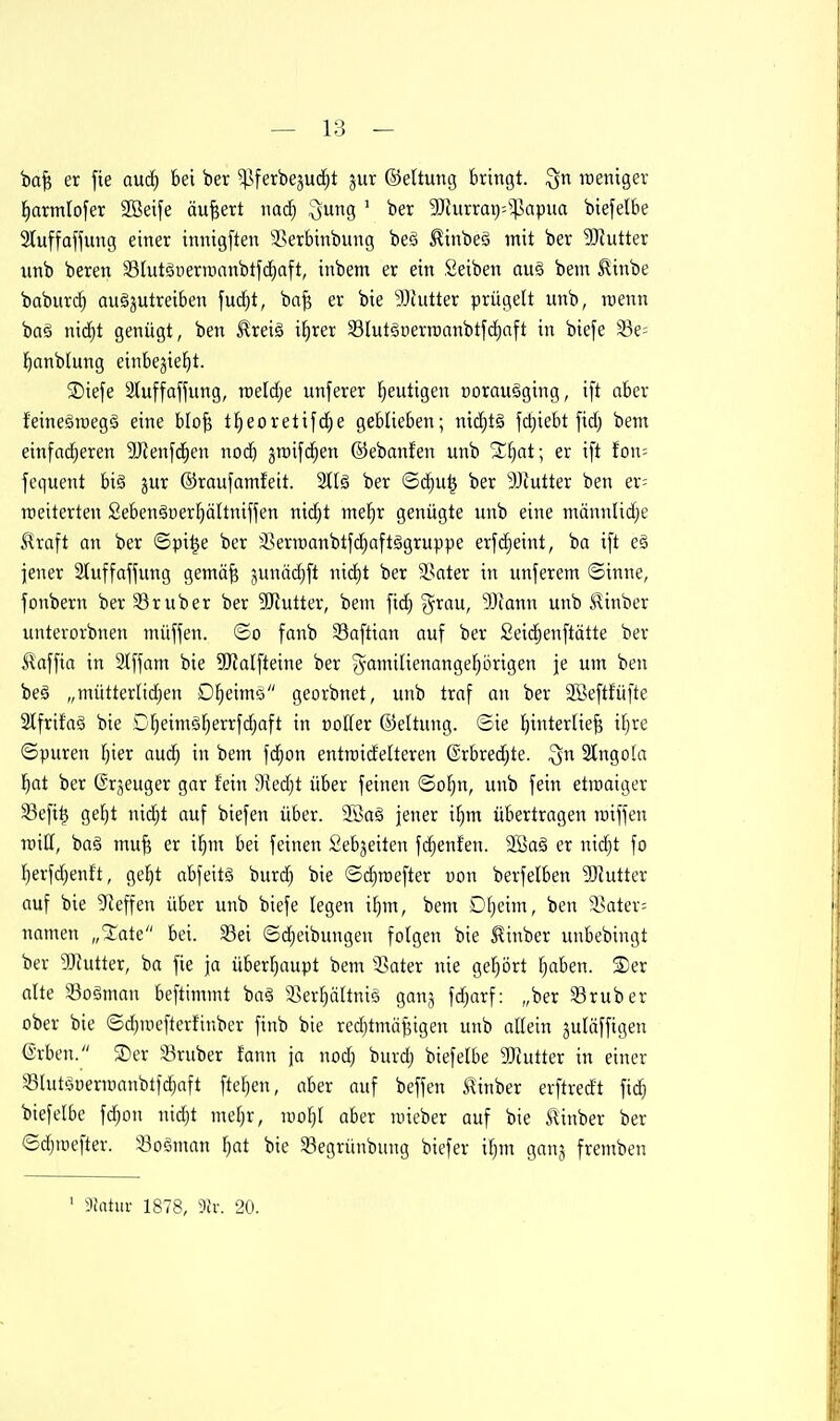 ba^ er fie anä) bei ber ^ferbeju(f)t jur ©eltung bringt. raeniger ^armlofer 9Bei[e äußert nac^ Qung ' ber 3Dhirrat)'^^apua biefelbe 2tuffaffung einer innigften 25erbinbung bes ^inbeä mit ber SJJutter unb beren S3(utgüernianbtf(^aft, inbem er ein Seiben au§ bem ^inbe babur(^ auszutreiben fudjt, ba^ er bie 93tutter prügelt unb, raenn baä nic^t genügt, ben ^reiö i^rer 33IutäDern)ttnbtj'(i)aft in biefe S3e= l^anbtung einbejie^t. ®iefe Stuffaj^ung, raeldje unferer heutigen t)orau§ging, ift aber feineäraegS eine blo^ t^eoretifd^e geblieben; nic^tä fd)iebt fid; bem einfad^eren 9Jlenfc|en nod) jraifc^en ©ebanfen unb S^Eiat; er ift fon= fequent bi§ jur ©raufamfeit. 2t(ä ber ©d^u^ ber 9Jlutter ben er= rceiterten Sebenäüer^ältniffen nid)t me^r genügte unb eine männlid;e ^raft an ber ©pi^e ber 3Serraanbtfd)aftägruppe erfd^eint, ba i[t e§ jener Stuffaffung gemä^ junä(^ft nic^t ber 3Sater in unferem ©inne, fonbern ber 93rüber ber 9Jtutter, bem fic^ ?^rau, Wann unb ^inber unterorbnen müjfen. ©o fanb Saftian auf ber £ei(^enftätte ber Slaffta in Slffom bie 9RaIfteine ber ^amilienangel^örigen je um ben be§ „mütterlidien Dfieimo georbnet, unb traf an ber SBeftfüfte Slfrifaö bie Dl;eimsl^errfd)aft in ootter ©ettung. ©ie l^interliefe ifjre ©puren l^ier aud^ in bem fd^on entroidetteren @rbred;te. ^n 3lngo[a l^at ber ©rjeuger gar fein 9?ed)t über feinen ©o^n, unb fein etroaiger S3efi^ gef)t nid^t auf biefen über. 2öaS jener il)m übertragen raiffen miti, baö mu^ er i^m bei feinen Sebjeiten fdienten. 9Baä er nid)t fo Ijerfdjenit, gel^t abfeitS burd^ bie ©d)roefter con berfelben ?DJutter auf bie ^'Jeffen über unb biefe legen i^m, bem D[}eim, ben ^^atev; namen „State bei. 33ei ©djeibungen folgen bie 5tinber unbebingt ber 9}httter, ba fie ja überljaupt bem 3?ater nie gehört fjaben. Ser alte 33ogman beftimmt ba§ SSer^ältniä ganj fd;arf: „ber 33ruber ober bie ©d)niefterfinber finb bie red)tmäf5igeu unb allein juläffigen ^rben. SDer 33ruber fann \a nod; burdj biefelbe 3)iutter in einer Slutönermanbtfd^aft ftel)en, aber auf beffen ^inber erftredt fid) biefelbe fdjon nid)t meljr, uiol)l aber roieber auf bie Itinber ber ©(^aiefter. Soeman l)at bie 33egrünbung biefer iljm ganj fremben ' dltttni- 1878, 3h: 20.