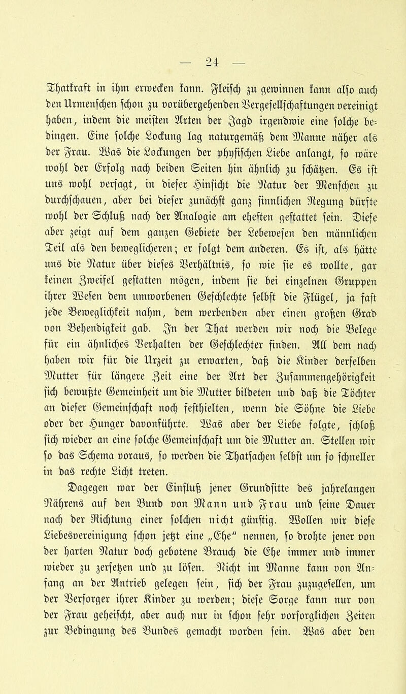 SKi^alfraft in i^m erraerfen fann. g^teifc^ (^etüinnen fann alfo aud) benUrmenfc^en fd^on ju üorüberge^enbeni^ergefeEfi^aftutigen üereinigt l^aben, itibem bie metften 3trten ber Qagb irgenbraie eine foI(^e t)e= bingen. ©ine foI($e Socfung lag naturgemäß? bem Slfanne nä^er als ber grau. 2öa§ bie Sodungen ber p^t)[ifc^en Siebe anlangt, fo roäre mol)l ber ©rfolg nad^ beiben ©eiten i^in äl^nUd^ ju fd^ä^en. @§ ift un§ mot)! cerfagt, in biefer $infid^t bie 9ialur ber SDtenfc^en 311 bur(^fcfjauen, aber bei biefer junätfjft ganj finnlid^en 3f{egung bürfte iDol^l ber Sc^Iu^ nod^ ber 2lna(ogie am e^eften geftattet fein. 2)iefe aber jeigt auf bem ganjen ©ebiete ber Seberoefen ben männlit^cn 2;eil alä ben beroeglid^eren; er folgt bem anberen. @ä ift, al§ l^ätte unä bie 9ktur über biefeä S5er^ältniä, fo roie fie e§ roottte, gar feinen ^weifet geftatten mögen, inbem fie bei einzelnen ©ruppen i^rer SBefen bem umraorbenen ©efd§Iecf)te felbft bie ?5Iügel, ja faft jebe 33en)eglid^feit na^m, bem merbenben aber einen großen ®rab üon Se^enbigfeit gab. Qn ber 3;i^at roerben lüir nod^ bie Setege für ein ä^nlid^eö SSer^alten ber ©ef^Iec^ter finben. 2llt bem nadf) l^aben mir für bie Urzeit 3U erwarten, bo^ bie J^inber berfelben SKutter für längere ^eit eine ber 2trt ber 3f«tniengel^örigfeit fid^ beraubte ©emein^eit um bie 9)?utter bilbeten unb ba§ bie 2;ö^ter an biefer ©emeinfd^aft noi^ feft^ielten, roenn bie ©ö^ne bie Siebe ober ber junger baoonfül^rte. 2ßag aber ber Siebe folgte, fc^b^ fic^ roieber an eine fol^e ©emeinfd^aft um bie SJiutter an. ©telten mir fo ba§ ©d^ema üorauä, fo roerben bie SC^atfad^en felbft um fo fd^neEer in ba§ redete Sid^t treten. SDagegen mar ber @influ§ jener ©runbfitte beä jahrelangen ^Jä^renä auf ben Sunb »on HJiann unb grau unb feine ®auer nach '^^^ Sii^tung einer fold^en nid^t günftig. SBoIIen mir biefe Siebegoereinigung fd^on je|t eine „®be nennen, fo bro^te jener üon ber hatten 9?atur bodh gebotene 33rauch bie ©h^ immer unb immer mieber ju jerfe^en unb ju (i3fen. 9?ic^t im Manne fann non 2In= fang an ber 2lntrieb gelegen fein, fi($ ber grau ^ujugefellen, um ber aSerforger ihrer £inber ju roerben; biefe ©orge fann nur non ber grau geheifdjt, aber aud^ nur in fchon fehr uorforglichen Reiten jur 3Bebingung be§ 33unbeg gemacht roorben fein. äBaä aber ben