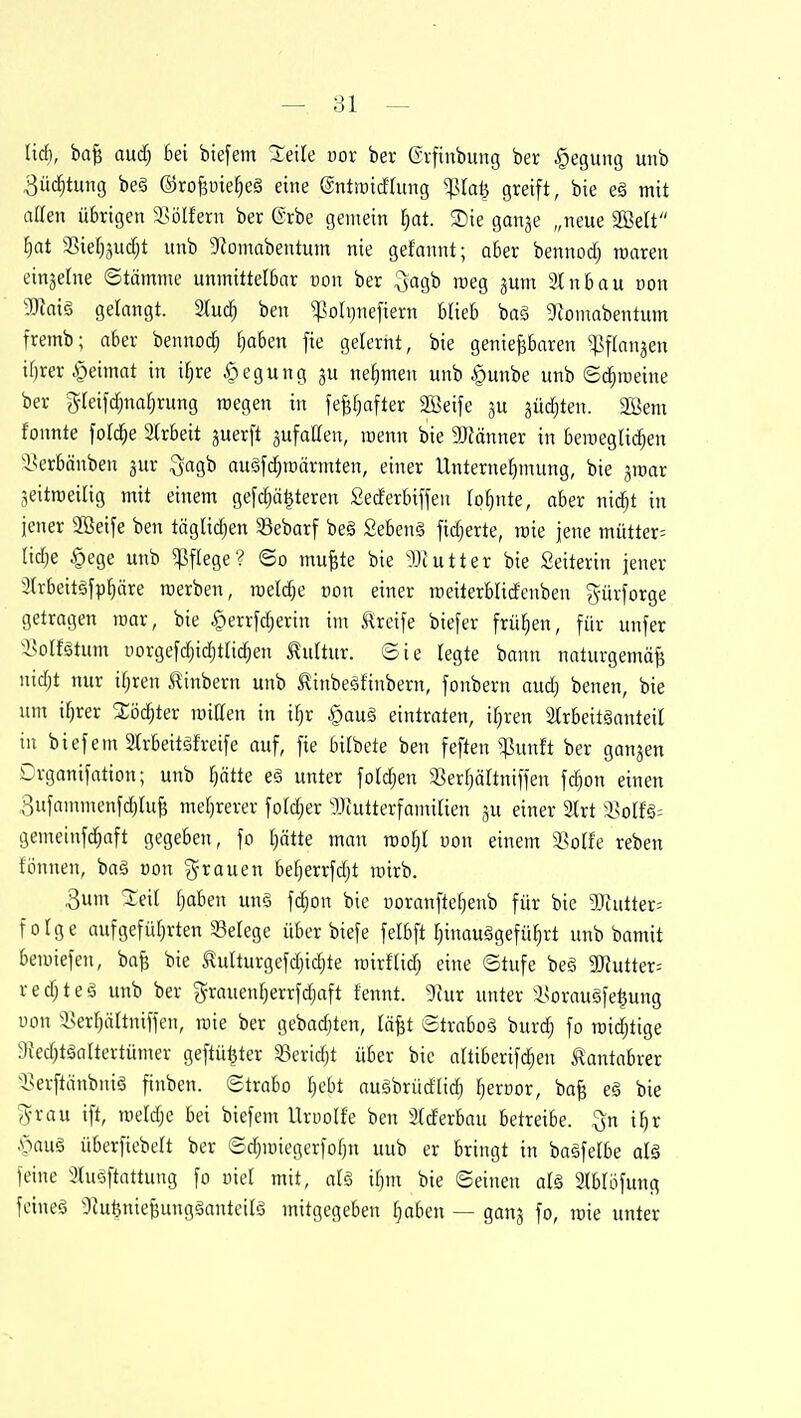 — si- nd), ba^ and] bei btefem %eik vox ber (Srfinbung ber Regung unb 3ü(^tuiig be§ ©roBüie^eä eine ©ntroicftung '^la^ greift, bie eä mit aaen übrigen isölfern ber ©rbe gemein §at. Sie ganje „neue SBelt [}at 3Sief)3uc^t unb 9?omabentum nie gefannt; ober bennodj waren einzelne ©tömme unmittelbcir von ber ^agb raeg ^um 91 nbau Don Mai§, gelangt. 2lu^ ben ^sohjnefiern blieb baä 9iomabentum fremb; aber benno(^ [)aben fie gelernt, bie genießbaren ^:|]flttn3en il)rer§eimat in i^re Regung ju nehmen unb §unbe unb ©($raeine ber gleifi^nafjrung raegen in feß[)after Söeife ju äüd)ten. 2ßem fonnte foti^e 2trbeit juerft ^ufaflen, loenn bie aJMnner in Beroegtic^en i^erbänben jur ^aq^h au§fd;it)ärinten, einer Unternehmung, bie aroar jeitroeilig mit einem gefdiäijteren Sederbiften lohnte, aber md)t in jener 2ßeife ben täglii^en 33ebarf be§ Sebenä [idjerte, tcie jene mütter= lidje §ege unb Pflege? ©o mußte bie JJtutter bie Seiterin jener 3(rbeit§fphäre raerben, roeldje von einer roeiterblidenben gürforge getragen mar, bie ^errfdjerin im Greife biefer frühen, für unfer isolfätum i)orgefd)id;tIid)en J^ultur. ©ie legte bann naturgemäß nid)t nur if^ren Äinbern unb l^inbeäfinbern, fonbern aud) benen, bie um if)rer %öä)tev miUen in if^r §auä eintraten, i^ren 2(rbeitäanteil in biefem 2(rbeitäh-eife auf, fie bitbete ben feften ^un!t ber ganzen Drganifation; unb Ijätte eä unter foldjen S^erfjärtniffen \ä)on einen 3ufanunenf^ruß mef)rerer fo((^er gJiutterfamiüen ju einer Irt a3olfg= gemeinf(^aft gegeben, fo [jätte man xvoljl von einem isolfe reben fönnen, baä Don 'grauen befjerrfdjt rairb. 3um ^eil Ijaben unö fi^on bie uoranfte^enb für bie 93iutter= folge aufgefüfjrten Setege über biefe felbft ^inauggefü^rt unb bamit bemiefen, baß bie Slulturgefdjidjte mirtlid} eine ©tufe beä gjfutter= redjteä unb ber grauenl^errfc^aft fennt. 9tur unter i^orauäfe^ung uon Sserfjältniffen, raie ber gebadeten, läßt ©traboä burdj fo raidjtige 3{ed;täaaertümer geftü^ter 33ertd)t über bie attibcrifc^en Äantabrer 55erftänbniö finben. ©trabo fjcbt auäbrüdlid; fjerüor, baß eä bie (yrau ift, raeldje bei biefem Urnolfe ben 2lderbau betreibe, ^n \l)x mn§ überfiebelt ber ©d;miegerfof)n uub er bringt in bagfetbe al§ feine ^luöftattung fo oiel mit, al§ ityn bie ©einen aU Slblöfung feineö 9JufenießunggantetIg mitgegeben §aben — ganj fo, wie unter