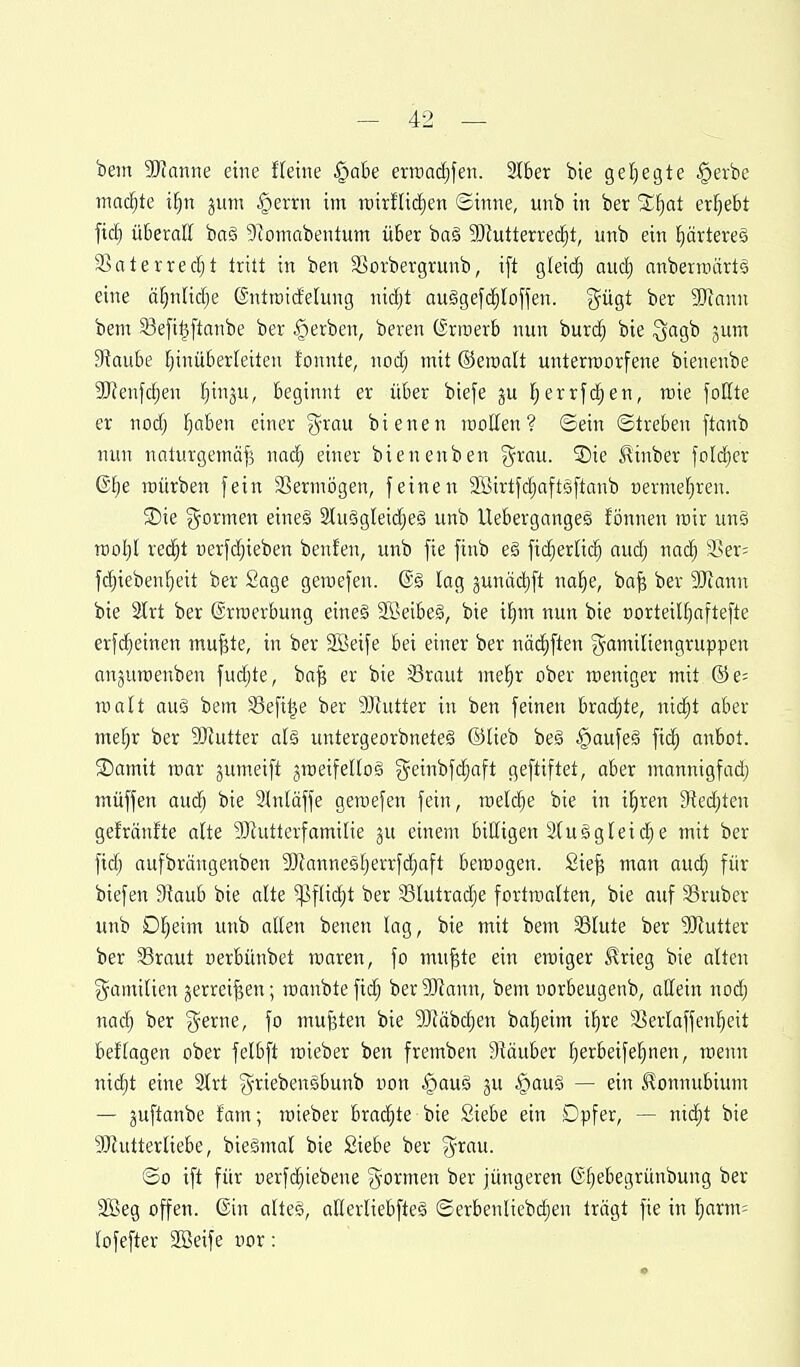 bem 9Knnne eine f(euie §at)e erraadf)fen. 2t6er bie geljegte §evbc machte il^n jum §errn im rcirfUc^en ©inne, unb in ber %^)at erljebt fic^ überaE baä 9lomabentum über ba§ 3Dlutterre(^t, unb ein ^ärtereä Ssntevredjt tritt in ben Siorbergrunb, i[t gleich aud) anbertüärtä eine ä^nüc^e ©ntroidelung ni(^t auSgefd^lofjen. j^ügt ber 'Mann bem S3e|i^ftanbe ber §erben, beren ©rroerb nun buri^ bie ^ac^'ti jum 9iau&e [jinüberletteu lonnte, nodj mit ©eroalt unterworfene bienenbe 9)Jenfdjen l^inju, beginnt er über biefe ju Ijerrfi^en, roie foKte er nodj l^aben einer ^-rau bie neu rooUen ? ©ein ©treben ftanb nun nnturgemäf^ naä) einer bienenben g^rau. ®ie .^inber fold^er (Slje roürben fein Vermögen, feinen SBirtfdjaftsftanb nermeljren. SDie ?5ormen eine§ 3lu§gleidjeä unb Uebergangeg fönnen lüir uns rcol)! red^t »erfdjieben benfen, unb fie finb e§ fidjerHc^ aud) nad) 3>er= fd)ieben{)eit ber Sage geraefen. @§ lag junädift nal^e, ba^ ber 5Diann bie %xt ber ©rroerbung eine§ 2Beibe§, bie i£)m nun bie t)orteiU)aftefte erfdjeinen mu^te, in ber SBeife bei einer ber näc^ften gamiliengruppen anjuroenben fudjte, ba^ er bie iBraut me§r ober roeniger mit ©e= roalt au§ bem SSefi^e ber SJtutter in ben feinen brad;te, nid^t aber me^r ber SJtutter al§ untergeorbneteg ©lieb be§ §aufe§ fic^ anbot. SDamit mar jumeift groeifellog geinbfdjaft geftiftet, aber mannigfad; müffen audj bie Stniäffe geroefen fein, mdä)e bie in i^ren 9?edjten gefränfte alte 93hitterfamilie einem biCtigen 2(u§gleid)e mit ber fidj aufbrängenben 3)?anne5f;errfd^aft beraogen. 2ie^ man aud) für biefen 9iaub bie alte ^flic^t ber 33lutrad;e fortrcalten, bie auf SSruber unb D!^eim unb allen benen lag, bie mit bem 33lute ber ?[Rutter ber SBraut nerbünbet waren, fo mu^te ein eroiger ^rieg bie alten ^^amilien jerrei^en; roanbtefid) berSJtann, bem uorbeugenb, allein nod; nac^ ber §erne, fo mufeten bie SJtäbc^en ba^eim i^re 33erlaffen!^eit beftagen ober felbft mieber ben fremben 9?äuber l)erbeifel)nen, wenn nidjt eine 2lrt ^-riebensbunb non §auö ju §auö — ein Konnubium — juftanbe fam; roieber brachte bie Siebe ein Dpfer, — nid;t bie 3}tutterliebe, bieSmol bie Siebe ber ^yrau. ©0 ift für uerfc^iebene formen ber jüngeren (5f)ebegrünbung ber 9Beg offen. @in altes, allerliebftes ©erbenliebd;en trägt fie in l;arm= lofefter SBeife vor: '