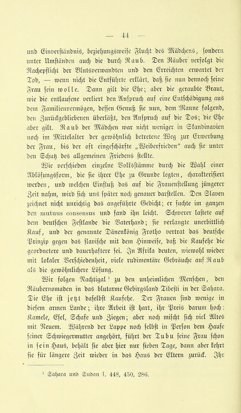 unb @müerftänbni§, bejie^^ungäraeife gluckt be§ ^Tcäbd^enS, fonbeni unter Umftänben auc^ bie burd) S^aub. 3)en S^äuber'uerfotgt bie S^Jad^epfndjt ber SBUitguerroaubten unb ben ®rreid)ten erroattet ber 3;ob, — mnn md)t bie (Sntfü[)rte txUäxt, ba|3 fie nun bennod) feine grau fein tcolle. ®ann gilt bie @f)e; aber bie geraubte Sraut, wie bie entlaufene uertiert ben 3lnfpru(^ auf eine (Sntfc^äbigung auä bem gamilienüermögen, beffen ©enu^ fie nun, bem 'üJtanne folgenb, ben ^uxüäQcUk'benen überlast, ben Infprud) auf bie Soä; bie @^e aber gift. 3taub ber 9JZäbd^en mar nicl^t weniger in ©fanbinaöien nod) im 5Jlittelatter ber geroöFjnlid^ betretene 2öeg jur (Srroerbung ber i^rau, biä ber oft eingefc^ctrfte „Söetberfrieben aud; fie unter ben ©(^u^ be§ allgemeinen griebenä fteßte. 3Bie »erfdjieben einzelne ^ßolfeftämme burc^ bie 2öal)I einer Iblöfungäform, bie fie i^rer @I)e ju ©runbe legten, diarafterifiert werben, unb meldten (Sinfhi^ ba§ auf bie ^^i^auenftellung jüngerer 3eit nafjm, wirb fi(^ un§ fpäter nodj genauer barftelten. S)en ©lanen jeic^net nidjt unridjtig baä angeführte @ebic§t; er fuc^te im ganjen ben mutuus consensus unb fonb i^n lei(^t. ©c^roerer laftete auf bem beutfc^en g^eftlanbe bie Sater^anb; fie nertangte unerbittlid) ^auf, unb ber genannte ^änenfönig %xciti)0 nertrat ba§ beutfc§e ^rinjip gegen ba§ flanifdje mit bem ^inroeife, baf3 bie ^aufefje bie georbnetere unb bauerl^aftere fei. ^n Stfrifa beuten, roiemo^t roieber mit lofaler 9]erfd)iebenl}eit, niele rubimentäre ©ebräuii^e auf Siaub als bie gemöf)nlic|ere Söfung. Sßir folgen 5Rad)tigal' ju ben unl)eimlid)en SJtenfi^en, ben 3?äubernomaben in baä blutarme ©ebirg§lanb 2;ibefti in ber ©aljara.. SDie (g^e ift jel^t bafelbft S!aufebe. 2)er ^^rauen finb wenige in biefem armen Sanbe; il)re Slrbeit ift ijaxt, il)r ^rei§ barum Ijoc^: Kamele, (Sfel, ©^afe unb Bi^S^; '^^^'^ O^^ mifd^t \xä) üiel 2llte§ mit 9Jeuem. ffi]ät)renb ber Öappe nod) felbft in ^erfon bem §aufe feiner ©c^wiegermutter angeljört, fül)rt ber 2::ubu feine %xau fc^on in fein ^ou§, behält fie aber ^ier nur fieben 2:^age, bann aber feiert fie für längere i^dt wieber in ba§ §au§ ber ©Item gurüd. ^^x ^ <Baf)axa unb ©uöim \, 448, 450, 286.