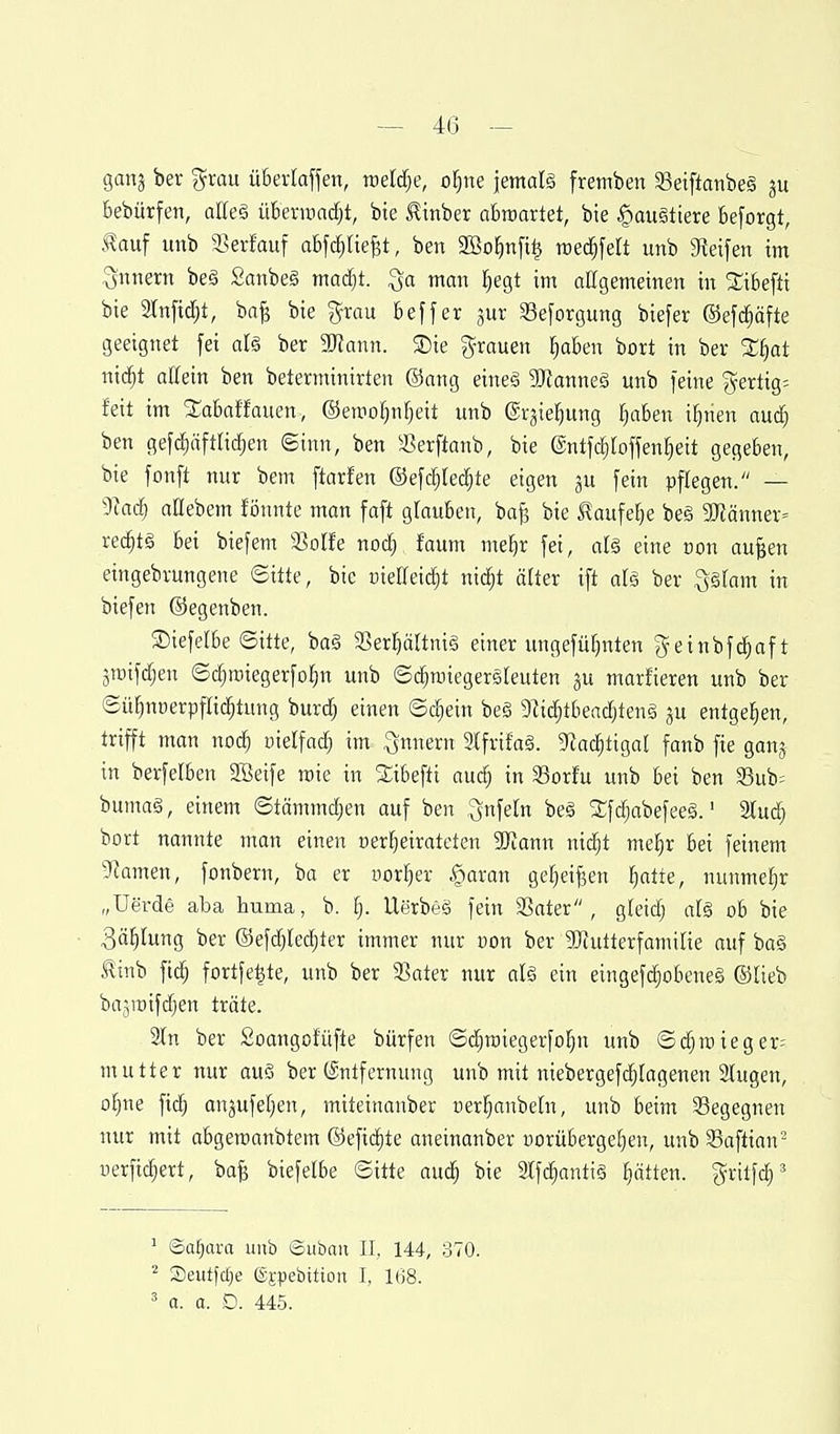 — 4(3 ganj ber grau üBertaffen, radele, of^ne jemalg fremben 33etftanbe§ bebürfen, alk§ überraad^t, bte ^inber abtuartet, bte §au§tiere besorgt, .^auf unb 58erfauf abfdjlief^t, ben 3Bo^n[t| roec^fea unb greifen im Qnnern beä Sanbe§ ttiacfjt. man Ijegt im aßgemeinen in 2:ibefti bie 3lnfic^t, ba^ bte grau beffer jur Seforgung biefer ©efd^äfte geeignet fei aU ber 5IRann. ®ie grauen §aben bort in ber %t)at nid^t allein ben beterminirten ©ang eineä SRanneS unb feine gertig= feit im SS^abaffauen, ©eniof)nf)eit unb ©rjte^ung ^aben if)nen aud} ben gefdf)äftli(^en Sinn, ben ^JSerftanb, bie ©ntfc^rojfeniieit gegeben, bie fonft nur bem ftarfen ©efc^lec^te eigen ju fein pflegen. — 9iadj aßebem fönnte man faft glauben, ba^ bie ^aufefje be§ 3Känner= red^tg bei biefem SSoIfe nodj, faum meljr fei, alg eine üon aufeen eingebvungene ©itte, bic üietreid)t ni^t älter ift als ber S§[am in biefen ©egenben. 35iefelbe ©itte, bag ajer^ältnig einer ungefüfjnten geinbf^aft ^mifdjen ©c^raiegerfo^n unb ©d^roiegersfeuten gu marfieren unb ber ©üfmoerpflid^tung burd) einen ©c^ein beä 9^id^^beadjten§ ju entgegen, trifft man noc^ inelfad^ im .gnnern 3lfrifaä. 9kc^tigal fanb fie ganj in berfelben SBetfe mie in Slibefti aud^ in 33orfu unb bei ben ?3ub= bumaä, einem ©tämmdjen auf ben ^nfeln be§ 2:fd;abefeeä.' 2lud^ bort nannte man einen nerl^eirateten SUJann nid)t me^r bei feinem 9iamen, fonbern, ba er uor^^er §aran gefjeif^en l^atte, nunmehr „üerde aba huma, b. [}. Uerbeä fein Sater , gleidj a[§ ob bie 3ä^(ung ber ©efdj(ed;ter immer nur non ber SjRutterfamilie auf ba§ l!inb fid^ fortfe^te, unb ber a]ater nur aU ein eingef^obeneg ©lieb bajroifdien träte. 3tn ber Soangofüfte bürfen ©c^roiegerfo^n unb ©djnneger= mutter nur auö ber (Entfernung unb mit niebergefdjlagenen 3tugen, ol§ne fid^ anjufefjen, miteinanber nerl^anbetn, unb beim begegnen nur mit abgemanbtem ©efii^te aneinanber uoruberge^en, unb Saftian^ iierfic^ert, ba^ biefetbe ©itte au(^ bie Slfdjantiä §ätten. grilf(^' ' ©a[;ara unb ©uban II, 144, 370. ^ Seutfdje ®Epebttion I, 168. ' a. a. D. 445.