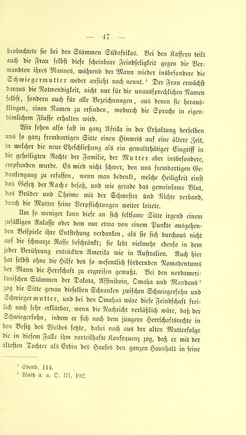 beobaä)tete fie bei beu Stämmen ©übafrifaä. 33ei beii Gaffern teilt and) bte grau felbft btefe fc^einbare B^eiribfeligfeit flegen bie 3?ev= tüanbten if)reä Wtanm§, roä^renb ber dJtann mieber tiiäbefonbere bie ©d;raiegermutter meber anfiefjt nocfj nennt.' 3)er )^rau ernmdjft baraug bte 9iotraenbigfeit, nidjt nur für bie unauäfpred^adjen 9kmen felbft, fonbern audj für aHe SBejeic^nungen, au§ benen fie (jerauS^ fangen, einen 9Jnmen ju erfinben, moburd) bie ©prac^e in eigene tümlidjem gluffe ersahen mirb. SBir fe^en alfo faft in gan^ 3Ifrifa in ber ©r^dtung berfelben un§ fo ganj frembartigen ©itte einen ^inroeis auf eine äUere ^eit, in roerdjer bie neue g-f^efc^IieBung d§ ein geroartt^ätiger gingriff in bie geheiligten gtedjte ber ■Jamitie, ber Mutter aber inäbefonbere, cmpfunben mürbe. @ä mirb nidjt fd^rcer, ben unä frembartigen ©e= banfengang gu erfaffen, menn man bebenft, rceldje ^eitigfeit einft baö ©efe| ber gtad;e befafe, unb mie gerabe baä gemeinfame Stut, baö 5Brüber unb Dfjeime mit ber Sdjmefter ünb g?id)te üerbanb^ burd; bie 2)iutter feine a^erpfUdjtungen meiter teitete. Um fo weniger fann biefe an fid; feltfame ©itte irgenb einem sufäaigen Stnlaffe ober bem nur etroa üon einem ^^]unfte auöge^en^ ben «eifpiele i^re (gntfter)ung oerbanfen, alä fie fidj burc^auä nic^t auf bie fc^marse dlai\e befdjränft; fie lebt niefme^r ebenfo in bem ieber 58eruf)rung entvüdten i){merifa mie in 3tuftralien. %uä) Ijkv f)at felbft ofjne bie §ilfe beä fo roefentlic^ förbernben 9Zomabentum§ ber aiJann bie §crrfdjaft ju ergreifen gemußt. 33ei ben norbameri^ fanifd^n ©tämmen ber Safota, 9fffiniboin, Omaf)a unb gjfanbanä' 50g bie ©itte genau biefelben ©djranfen ämifdjen ©djmiegerfof;n unb ©d)miegermutter, unb Bei ben Dmafjaä märe biefe geinbfc^aft frei= lid; nodj fef^r erflärbar, menn bie 9Jadjrid)t üerrä^Hd) märe, bafj ber ©djmiegerfor^n, inbem er fid) nadj bem jüngern §errfc^aft§red;te in ben 33efi§ beö Sffieibeä fetjte, babei nod) auä ber alten SJJutterfoIge bie in biefem gaCfe Ujm nortcilfjafte Monfequens 30g, bafe er mit ber ärteften Stodjtcr alä ©rbin be§ §aufeö ben ganzen ^ausfjatt in feine ■ (Sbenb. 114. - JÜail^ a. a. £). III, 102.