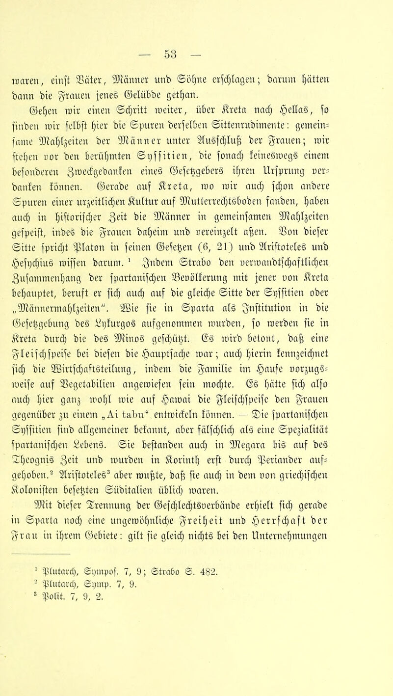 uiaren, einft Sßäter, 3)cänner unb ©ö[)ne exjdjlageu; bavum [)ätteu bann bie (^-rnuen jeneg ©elübbe getfjan. ©e^en roir einen <Bä)x\tt raeiter, über ^reta md) |)ef(a§, fo finben mx felb[t fjter bie Spuren bevfelben ©ittenrubimente: ijemein; fame ^Ofaljljeilen ber gJUnnev unter 2{u5f($Iu^ ber grauen; u)ir fielen uor ben berüfjmten ©ijffitien, bie fonad) feinegmegg einem befonberen ^roecfgebanfen eineS ©efe^geber6 if)ren llrfprung mx- banfen fönnen. ©erabe auf Slreta, roo lüir au(f) f(|on anbere ©puren einer urjeitlic^en Kultur auf ^Jcutierrec^tsboben fanben, fiaben aucb in fjiftorifdjer ^dt bie 3Känner in gemeinfamen ^Hal^Ijeiten gefpeift, inbeö bie grauen bafieim unb nereinjelt afjen. 33on biefer ©itte fprid;t '>]](aton in feinen ©efe^en (6, 21) unb Striftoteleö unb §efi)d)iuö tniffen barum. ' ^nbem ©trabo ben uermanbtfdjaftlidjen 3ufammenljang ber fpartanifdjen 33er)ö(ferung mit jener von ^reta behauptet, beruft er ftd) aud) auf bie gteidje ©itte ber ©xjffttien ober „^Hännermafjljeiten. 3Bie fie in ©parta alg .^nftitution in bie ©efet3gebung beä !i'i)furgo6 aufgenommen mürben, fo raerben fie in ^reta burdj bie beä 'SJinoö gefd}ül3t. mirb betont, ba^ eine gleifd;fpeife bei biefen bie §auptfad)e mar; aud) hierin fennjeidjnet fid) bie 2öirtfd)aftf4ei(ung, inbem bie gamilie im §aufe iior,^ug§= meife auf 3>egetabilicn angemiefen fein modite. (Sä l)ätte fid) alfo auc^ [)ier ganj mof}! mie auf ..'riamai bie gdeifdjfpeife ben grauen gegenüber ju einem „Ai tabu enlmid'eln fönnen. — Sie fpartanifdjen ©i)ffitien finb allgemeiner bcfannt, aber fä(fdjlidj alo eine ©pejialität fpartanifdjen 2eben§. ©ie beftanben audj in 5[Regara big auf beg Iljeogniä '^cit unb mürben in .Forint!) erft burd) ^ertanber auf= get)oben.^ 2(riftotele§' aber raupte, baf5 fie audj in bem uon griedjifd^eu ^^oloniften befel5ten ©übitalien üblidj loaren. W\t biefer Slrennung ber ©efdjled^täüerbänbe erfjielt ftd^ gerabe in ©parta nod) eine ungemöl)nlidje greifjeit unb .v^errfdjaft ber grau in i^rem ©ebiete: gilt fie gleid) nid)tg bei ben llntcrnef)mungen ' ^Uutard}, ©ijinpof. 7, 9; Strato ©. 482. - '•^Uutarcl), iSijntp. 7, 9. 5 ^Polit. 7, 9, 2.