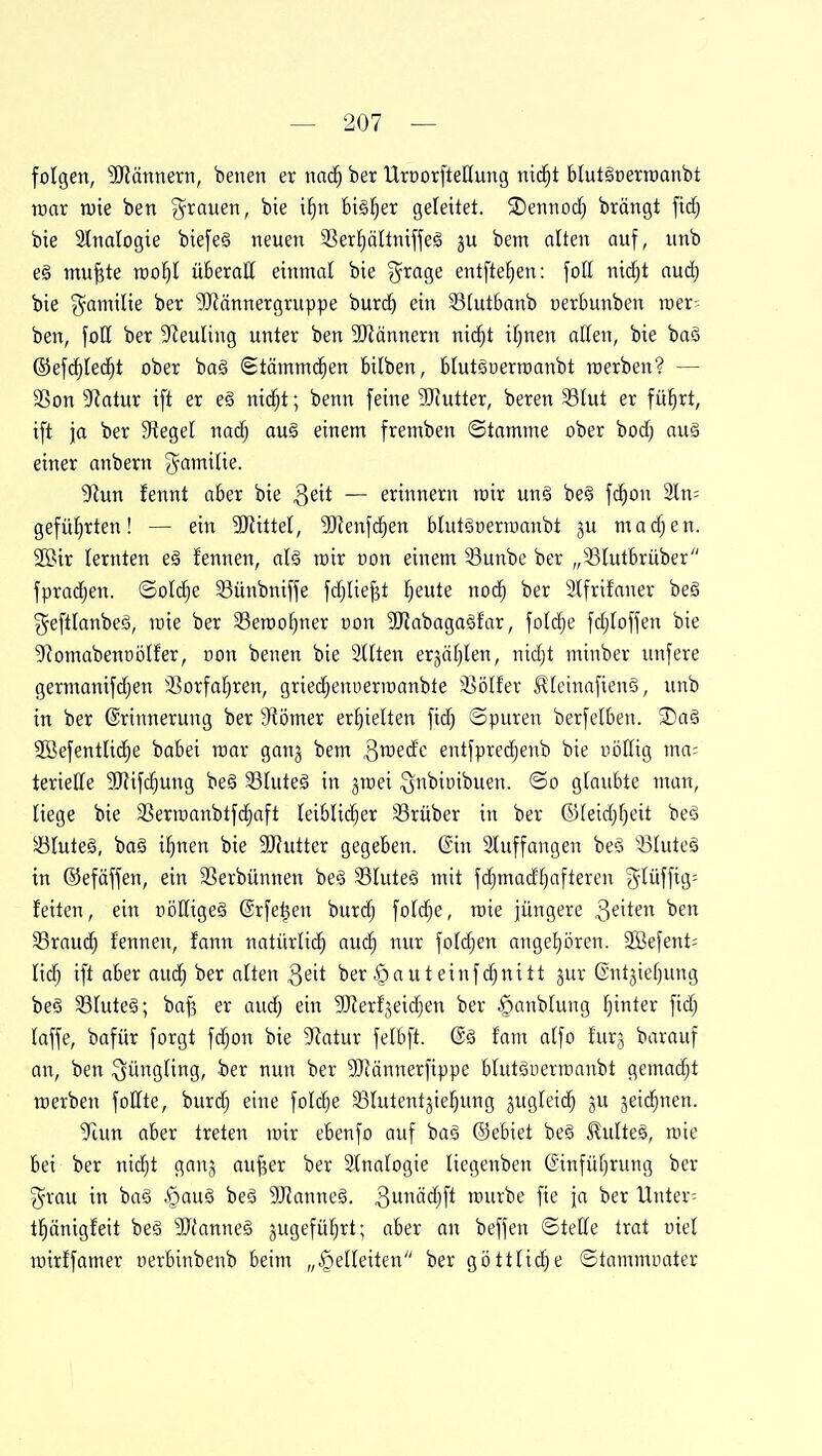 folgen, 'Sfiännern, benen er mii) ber UroorfteHung nid^t blutöüerraanbt raar tuie ben g^rauen, bie il^n bisher geleitet. ®etino(^ brängt fid) bie 3lnaIogie biefeg neuen 33erf)ältntjfeö bem alten auf, unb e§ mu^te roo^I überall einmal bie '}^xa%e entftef)en: foU nicfjt aud) bie gamilie ber ?OMnnergruppe burd^ ein Stutbanb uerbunben roer- ben, fotl ber 9ZeuIing unter ben 3[Rännern ni(^t if)nen aßen, bie baä ©efcf)ted^t ober ba§ 6täinmci^en bilben, btut^oerraanbt werben? — 3Son 9iatur ift er e§ nid^t; benn feine 'DJJutter, beren 33(ut er fü^rt, ift ja ber Siegel nadj auö einem fremben ©tamme ober bod) auä einer anbern ^aiTtili^- yiun fennt aber bie ^t\t — erinnern roir un§ be§ fc^on 2ln= geführten! — ein Mittel, SItenfdjen bUttöoerroanbt ju madjen. 2öir lernten eä fennen, aU toir non einem Sunbe ber „?3Iutbrüber fprad^en. ©old^e 33ünbniffe fdiliejjt ^eute nod^ ber 3lfrifaner be§ gefttanbeä, toie ber 33en)o()ner »on 9JJabaga§far, fotd^e fd)toffen bie 5Romabenoötfer, non benen bie 9Hten erjäfilen, nid)t minber unfere germanif(^en 35orfa^ren, grie($enuerit)anbte 35ölfer .^(einafienö, unb in ber Erinnerung ber Siömer erhielten fid) ©puren berfelben. ®aö 2öefentli^e babei raar gang bem ^roedc entfpredjenb bie uöHig ma= teriede SJJifd^ung beä 33Iuteä in jraei Qnbioibuen. ©o glaubte man, liege bie SSerraanbtfd^aft Ieiblid)er 33rüber in ber ©(eidjfjeit beä SluteS, baä i^nen bie 3D'futter gegeben. (Sin 2tuffangen be'3 ötuteg in ©efäffen, ein 33erbünnen be^ 33Uite§ mit fd^mad^afteren ?5Iüffig= feiten, ein üößige§ (Srfetjen burc^ foldje, rcie jüngere ,3^'^^ 33raud^ fennen, fann natürlid^ aud^ nur fotd;en angetjoren. SBefent-- lid) ift aber aud^ ber alten 3eit ber §a utein fd^nitt jur ©ntjiefjung be§ 33Iute§; baf5 er aud^ ein SRerfjeidien ber §anblung l^inter fid) laffe, bafür forgt fd^on bie ^latüx felbft. @g fam a(fo furj barauf an, ben Jüngling, ber nun ber 9Jtännerfippe blutSuerrannbt gemalt raerben follte, burc^ eine foId)e 33Iutentjie^ung jugteid; ju jeic^nen. Tarn aber treten rair ebenfo auf ba§ ©ebiet be6 Slulteä, raie bei ber nid)t ganj au^er ber 2Inafogie liegenben ©infüfirung ber ■grau in baö §auä beä SiJlanneä. 3äd^ft raurbe fie ja ber Untere tficinigfeit be§ SJfanneS jugefü^rt; aber an beffen ©tette trat üiel rairffamer nerbinbenb beim „§eUeiten ber göttlidie ©tammuater