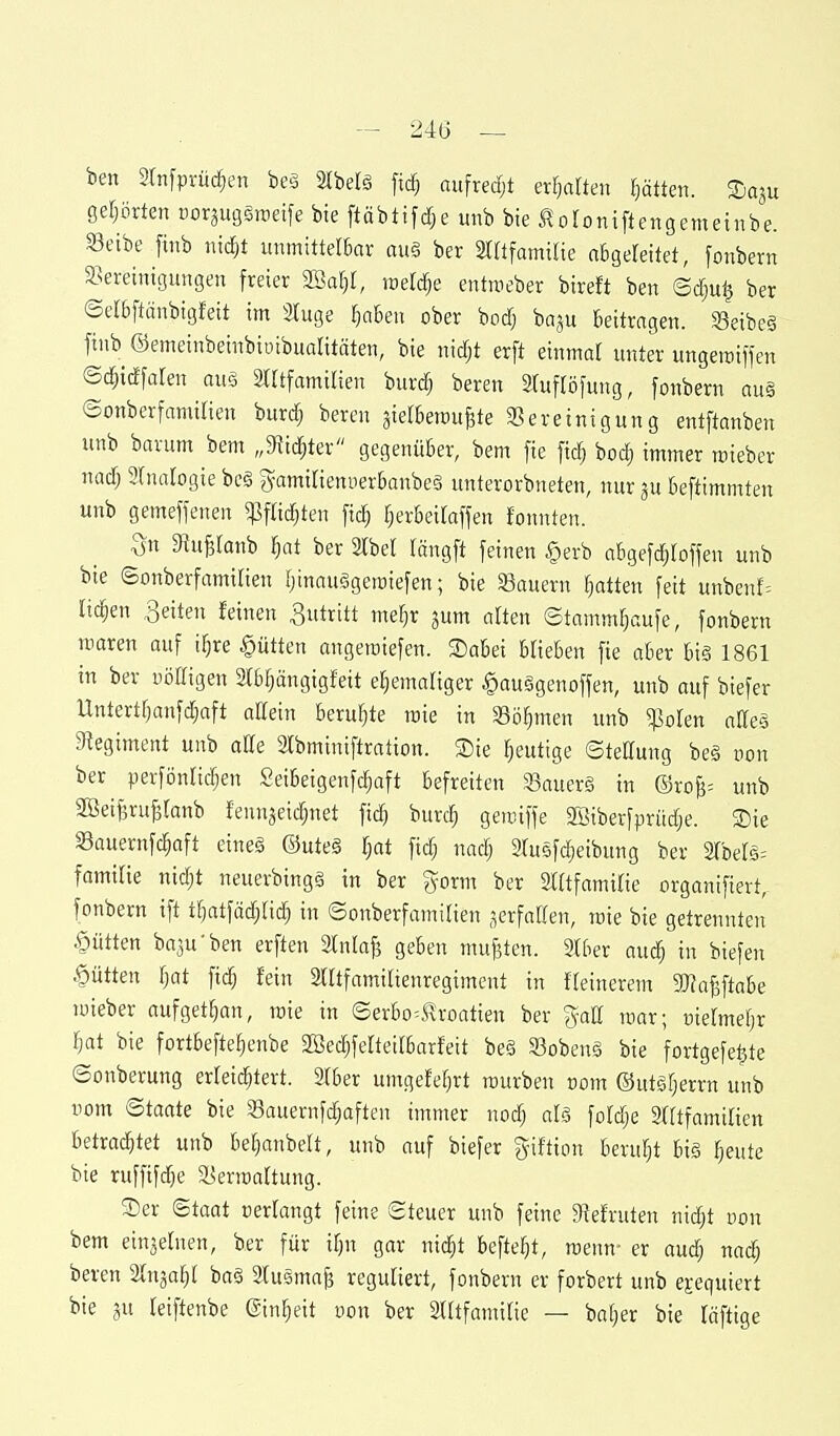 - 24G — ben 3tn[prüc^en be§ Stbelä fic§ aufredjt ettjalten l)ätten. 3)qu getjörten corjugäroeife bte ftäbtifc^e unb bie l^oloniftengemetnbe. Seibe finb nic^t unmittelbar au§ ber ärrtfamtlie aBgeleitet, fonbern SBeveintgungen freier SSat^r, roeldje entroeber bireft ben ©dju^ ber ©er&ftänbigfeit im 3(uge ^aben ober bodj ba^u beitragen. Seibeä finb ©emeinbeinbioibualitäten, bie nidjt erft einmal unter ungemiffen ©c^idforen aug 2tttfamilien burdj bereu STuftofung, fonbern au§ ©onberfamilien burdj bereu aielBerau^te ^Bereinigung entftanben unb barum bem „9tic^ter gegenüber, bem fie ftc§ boc| immer roieber nadj 3(natogie bc§ B^amitienuerbanbeä unterorbneten, nur 3U beftimmten unb gemeffenen ^pfHc^ten fic^ F^erbeiraffen fonnten. ^^uB^anb §at ber Slbel längft feinen §erb abgefc^toffen unb bie ©onberfamirien fjinauSgetoiefen; bie Sauern Ratten feit unbenf= liefen Reiten leinen Zutritt mef}r jum atten ©tamm^aufe, fonbern toaren auf i^re Kütten angetoiefen. Sabei blieben fie aber bi§ 1861 in ber uöEigen Slb^ängigfeit ehemaliger §auggenoffen, unb auf biefer Untertfjanfdjaft attein beruhte raie in Sö^men unb ^olen alTeg 9legiment unb dk Stbminiftration. Sie heutige ©teKung be§ oon ber perfönlic^en Seibeigenfc^aft befreiten SBauerg in ©roB= unb SBeilru^ranb fennjei($net fidj burc^ getniffe 3Siberfpritd;e. Sie SBauernfc^aft eine§ ©ute§ Ijat fidj nadj 2tusfc|eibung ber 2rber5= familie nidjt neuerbing§ in ber gorm ber Slftfamilie organifiert, fonbern ift if)atfädjndj in ©onberfamilien verfallen, roie bie getrennten Kütten ba3u'ben erften Stniafj geben mußten. 21ber auc^ in biefen Kütten Tjat fic^ fein 2lltfamilienregiment in feinerem 3}?aj3ftabe loieber aufgetl^an, roie in ©erbo^J?roatien ber %aU roar; oielmebr Ijat bie fortbefteljenbe SBedjfelteirbarfeit be§ 53oben§ bie fortgefe^te ©onberung erleichtert. Slber umgefe^rt rourben üom ©utgrjerrn unb uom ©taate bie 33auernfchaften immer nodj fotdje Sfftfamilien betrachtet unb be^anbelt, unb auf biefer giftion beruht bi§ heute bie ruffif^e ä^erroaltung. Ser ©taat cerlangt feine ©teuer unb feine 91efruten nidjt oon bem einzelnen, ber für ihn gar m6)t befteht, roenn- er audj nach beven Slnjahl ba§ Stusma^ reguliert, fonbern er forbert unb exequiert bie 3u leiftenbe Einheit oon ber Slltfamilie — baher bie läftige