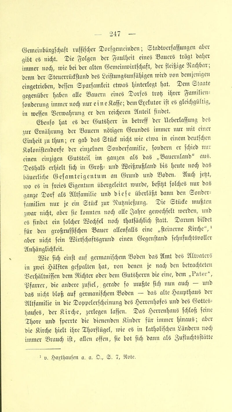 ©emeinbürgfcfiaft vuffifdjer 2)orfgemeinben; Stabtcerfaffungen aber gibt e§ nic^t. Sie ^otgeu ber gaul^eit eineä Souerö trägt bal)er immer nod), rcie ki ber alten ©emeinroirtfd}aft, ber fleißige 9iad}bar; benn ber ©teuerrüdftanb beö Seiftung§unfät)igen nnrb uon bemjcnigeu eingetrieben, befien ©parfamfeit etraag I)interlegt l)at. ®em ©tante gegenüber fjabeii atte ^Bauern eineä ®orfe§ tro^ i§rer gamilien. fonberung immernoch nur eine^offe; bem®jefutor ift eS gleid)gü(tig, in roef^en SSerroaljvung er ben reiij^eren 3(nteil finbet. ebenfo l)at e§ ber ©uts^err in betreff ber Ueberlaffung be§ jur ®rnä[jrung ber SSauern nötigen ©runbeö immer nur mit einer ein^eit 5U t[)un; er gab ba§ ©tüd nic^t mie etma in einem beutfc^en ^oloniftenborfe ber einzelnen ©onberfamilie, fonbern er fd)ieb nur einen einzigen ©utSteil im ganzen al§ ba§ „33auernlanb am. ®e§t)alb erljielt fid) in ©roB= unb Söeiferu^Ianb bi§ fjeute noc| baä bäuerlidje ©efamteigentum an ©runb unb Soben. 2lud} je^t, iDO e§ in freies Eigentum übergeleitet raurbe, befi^t foldieä nur bas gange ®orf aU SUtfamilie unb biefe überlädt bann ben ©Dnber= familien nur je ein ©tüd gur ghil^nieBung. 3)ie ©tüde mußten groar nic^t, ober fie fonnten nod) alk ^al)Xi geiüe(^felt raerben, unb e§ finbet ein folc^er aBedjfel nodj t^atfädjlid) ftatt. 3)arum bilbet für ben gro^ruffifd)en SBauer allenfaEä eine „fteinerne ^lirdie/ aber nidjt fein SBirtfc^aftägrunb einen ©egenftanb feljnfuc^tguoffer 5(nf)änglid)feit. 2öie fidj einft auf germanifdjem »oben baä 3Imt beö SlltuaterS in aroei Hälften gefpalten Ijat, von benen je nadj ben betrad)teten ^sev^ättniffen bem 9^id)ter ober bem ©utä^errn bie eine, bem „Pater, ^:|]farrer, bie anbere jufiel, gerabe fo mu^te fic^ nun aud) — unb ba§ nid)t bloB auf germanifd)em 33oben — baö alte §aupt^au§ ber 3Utfamilie in bie Soppelerfdieinung be§ ^erren^ofeö unb be§ ©otte5= f)aufe§, ber S!irc|e, ^erlegen laffen. T)a§ §erren^auä fd)Iof5 feine X^ore unb fperrte bie bienenben Kinber für immer f)inauä; aber bie flirc^e ^ielt if)re X^orf(ügeI, mie eä in fatr)olifd)en Säubern noc^ immer SBraud) ift, allen offen, fie bot fic| bann al§ 3ufhid)t^3ftätte ' i). öfl?tf)aufen a. a. D., ©. 7, 9Jote.