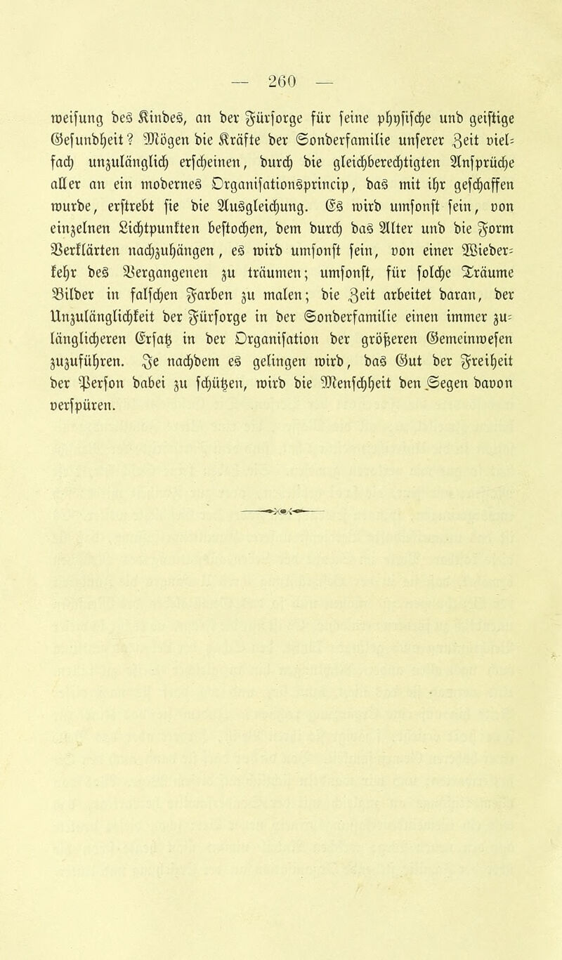 toetfung be§ ^inbe§, an bev j^ürforge für feine pf)t)fifd)e unb geiftige ©efunb^ett ? SRögen bie Gräfte ber ©onberfamiUe unferer Q6t vieU fad) un^ulangltd^ erfd^einen, burd^ bie gleic^bere(i)tigten 2lnfprüd)e aller an ein moberne§ Dvganifationgprincip, ba§ mit i^r gefd^affen rourbe, erftrebt fie bie 2lu§glei(i)ung. (Sä wirb umfonft fein, von einzelnen Sic^tpunften Beftod^en, bem burc^ bag Sllter unb bie %oxm 3Serftarten nad)3u!)ängen, eä rairb umfonft fein, con einer SOßieber; fel^r be§ ä?ergangenen ju träumen; umfonft, für folc^c Sräume 33ilber in falfcfien färben ju malen; bie Q^it arbeitet baran, ber Unjulänglid^feit ber g^ürforge in ber ©onberfamiUe einen immer ju= länglic|eren @rfa^ in ber Drganifation ber größeren ©emeinroefen jujufül^ren. nai^bem e§ gelingen mirb, ba§ ©ut ber %xtii)cit ber ^lierfon babei ju fd}ü^en, rairb bie 9)ienfc^^eit ben .©egen baoon üerfpüren.