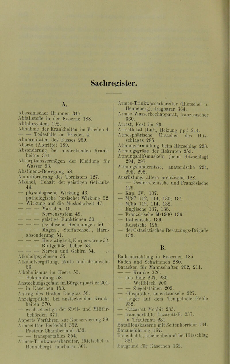 Sachregister A. Abessinischer Bmuncn 347. Abfallstoffc in der Kaserne 188. Abfuhrsystem 192. Abnahme der Krankheiten im Frieden 4. — — Todesfälle im Frieden 4. Abnormitäten des Fusses 259. Aborte (Abtritte) 189. Absonderung- bei ansteckenden Krank- heiten 371. Absorptionsvermögen der Kleidung für Wasser 93. Abstinenz-Bewegung 58. Aequilibrierung des Tornisters 127. Alkohol, Gehalt der geistigen Getränke 44. — physiologische Wirkung 46. — pathologische (toxische) Wirkung 52. — Wirkung auf die Muskelarbeit 47. — — — Märschen 49. — — — Nervensystem 49. — — — geistige Funktionen 50. — -— — jDsychische Hemmungen 50. — —■ — iMagen-, Stoffwechsel-, Harn- absonderung 51. — — — Herztätigkeit, Körperwärme 52. — Blutgefäße, Leber 53, — Nerven und Gehirn 54. ^ Alkoholpsychosen 55. Alkoholvergiftung, akute und chronische 53. Alkoholismus im Heere 53. — Bekämpfung 58. Ansteckungsgefahr imBürgerquartier 201. — in Kasernen 153. Antrag des Grafen Douglas 58. Anzeigcpilicht bei ansteckenden Krank- heiten 370. — wechselseitige der Zivil- und Militär- behörden 371. Apperts Verfahren zur Konservierung 39. Armcelilter Berkcfeld 352. — Pastcur-Charnberland 353. — — transportables 354. Armce-Trinkwasserbercitcr, (Ilictsclicl u. Hcnncbcrg), fahrbarer 361. Armee-Trinkwasserbereiter (Rietschcl u. Henneberg), tragbarer 364. Armee-AI asscrkochapparat, französischer 360. Arrest, Kost im 23. Arrestlokal (Luft, Heizung pp.) 214. Atmosphärische Ursachen des llitz- schlages 285. xitmungsermüdung beim Hitzschlag 298. Atmungsgröße der Rekruten 253. Atmungshilfsmuskeln (beim Hitzschlag) 294, 297. Atmungshindernisse, anatomische 294, 295, 298. Ausrüstung, ältere preußische 128. — — Oesterreichische und Französische 129. — Kap. IV. 107. — M/87 112, 114, 130, 131. — M/95 112, 114, 132. — Englische 137, 138. — Französische M/1900 136. — Italienische 139. — Russische 125. — der Ostasiatischen Besatzungs-Brigade 133. B. Badeeinrichtung in Kasernen 185. Baden und Schwimmen 280. Baracken für Mannschaften 202, 211. — — Kranke 226. — aus Holz 227, 230. — — Wellblech 206. —■ — Ziegelsteinen 209. ! — -Hospitäler, amerikanische 227. j — -Lager auf dem Tempelhofer-Felde ' 232. — -Imzarett Moabit 235. — transportable Lazarett-B. 237. — in Trautenau 231. Bataillonskaserne mit Scitenkorridor 164. Bauausführung 167. Bauchhöhle, Leichenbefund bei Hitzschlag 321. Baugrund für Kasernen 162.