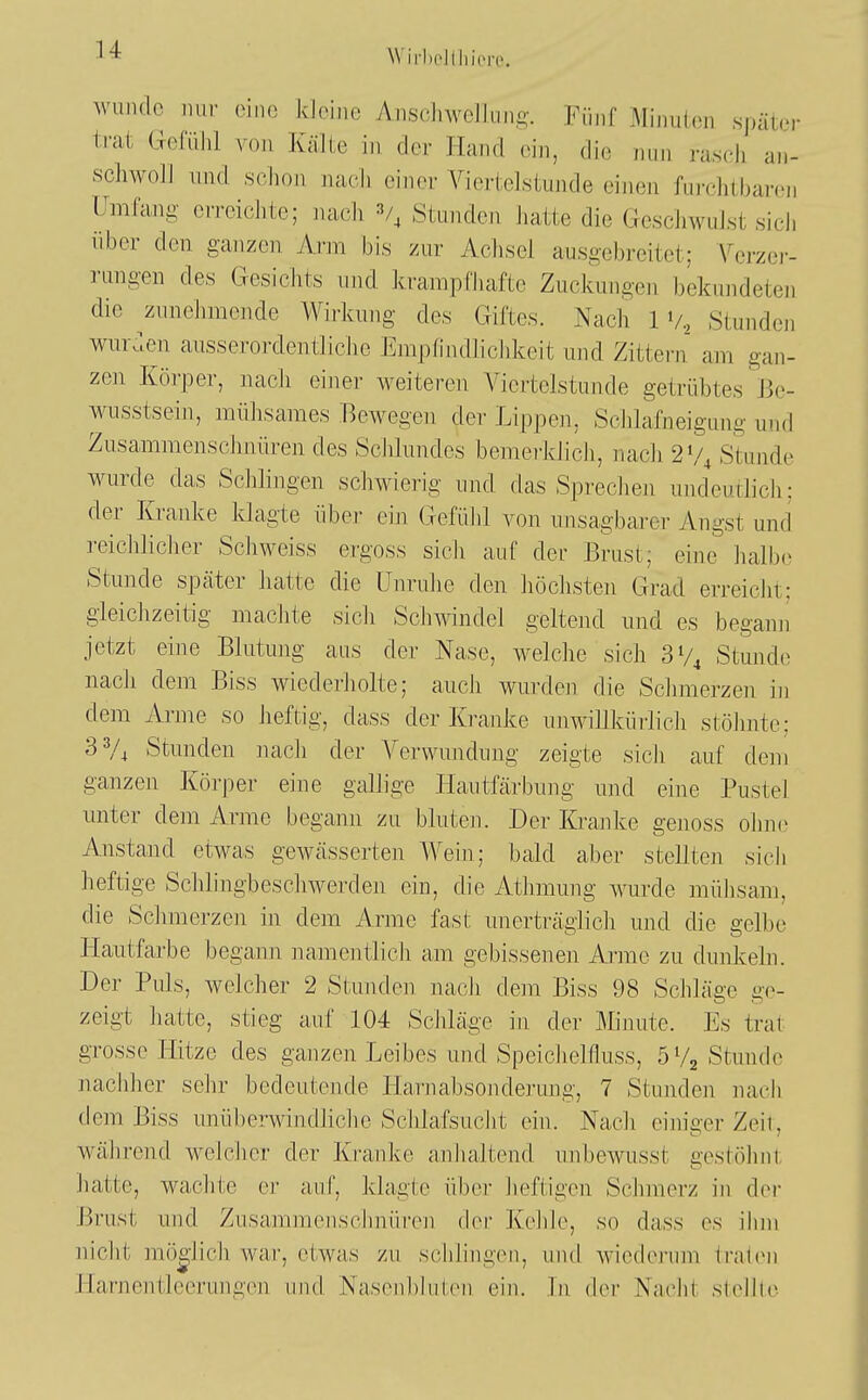 wunde nur eine kleine Aiisclnvelluiift-. Fünf Miniit(Mi später trat Gefühl von Kälte in der Hand (mh, die nun i-ascli an- schwolJ und sßlion nacli einer Viertelstunde eineji fui-chibarcn Umfang erreichte; nach V, Stunden Jiatte die Geschwulst sicJi über den ganzen Arm bis zur Achsel ausgebreitet; A^erzer- rungen des Gesichts nnd krampfhafte Zuckungen bekundeten die zunehmende Wirkung des Giftes. Nach IV., Stunden wur^len ausserordentliche Empfindlichkeit und Zittei-n am gan- zen Körper, nach einer weiteren A^iertelstunde getrübtes 13e- wusstsein, mühsames Bewegen der Lippen, ScJilafneigung und Zusammenschnüren des Sciilundes bemerldicli, nacli 2'/, Stunde wurde das Sclilingen scliwierig und das Spreclien undeutlich; der Kranke klagte über eiji Gefühl von unsagbarer Angst und reicliliclier Schweiss ergoss sicli auf der Brust; eine halbe Stunde später hatte die ünrulie den höchsten Grad erreiclit; gleichzeitig machte sicli Schmndel geltend und es begann jetzt eine Blutung aus der Nase, welche sich SV* Stunde nach dem Biss wiederliolte; aucJi wurden die Scimierzen in dem Arme so heftig, dass der Kranke unwillkürlicii stölmte; 33/4 Stunden nacJi der Verwundung zeigte sicJi auf dem ganzen Körper eine gallige Hautfärbung und eine Pustel unter dem Arme begann zu bluten. Der Kranke genoss ohne Anstand etwas gewässerten Wein; bald aber stellten sich heftige Schlingbeschwerden ein, die Athmung wurde mühsam, die Schmerzen in dem Arme fast unerträglich und die gelbe Hautfarbe begann namentlicii am gebissenen Ajiue zu dunkeln. Der Puls, welcher 2 Stunden nach dem Biss 98 Schläge ge- zeigt hatte, stieg auf 104 Schläge in der Minute. Es trat grosse Hitze des ganzen Leibes und Speiclielfluss, öVa Stunde nacidier sehr bedeutende Harnabsonderung, 7 Stunden nach dem Biss unüberwindliche Schlafsuclit ein. Nacli einiger Zeil, während welcher der Kranke anhaltend unbewusst gestöhnt hatte, wachte er auf, klagte über heftigen Schmerz in der Brust und Zusammeuschnüren der Kehle, so dass es ihm nicht möglich war, etwas zu schlingen, und wiederum lrat(Mi Harnentleerungen und Nasenbluten, ein. In der Nacht stellte