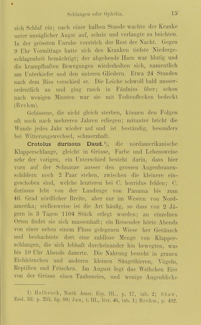 sicli Schlaf ein; nach einer halben Stunde wachte der Kranke unter unsäglicher Angst auf, schrie und verlangte zu beichten. In der grössten Unruhe verstrich der Eest der Nacht. Gegen 9 Ulir Vormittags hatte sich des Kranken tiefste Niederge- schlagenheit bemächtigt; der abgeliende Harn war blutig und die krampfhaften Bewegiuigen wiederholten sich, namentlicli am Unterkiefer und den unteren Gliedern. Etwa 24 Stunden nacli dem Biss verschied er. Die Leiche schwoll bald ausser- ordentlich an und ging rasch in Fäulniss über; sclion nach wenigen Minuten war sie mit Todtenilecken bedeckt (Brehm). Gebissene, die niclit gleich sterben, können den Folgen oft noch nach mehreren Jahren erliegen; mitunter bricht die Wunde jedes Jahr wieder auf und ist beständig, besonders bei AVitterungswechseJ, schmerzhaft. Crotolus durissus Daud. i), die nordamerikanisclie Klapperschlange, gleicht in Grösse, Farbe und Lebensweise sehr der vorigen, ein Unterschied besteht darin, dass hier vom auf der Schnauze ausser den grossen Augenbrauen- schildern noch 2 Paar stehen, zwischen die Heinere ein- gescJioben sind, welche letzteren bei C. horridus fehlen; C. durissus lebt von der Landenge von Panama bis zum 46. Grad nördlicher Breite, aber nur im Westen von Nord- amerika; stellenweise ist die Art häufig, so dass von 2 Jä- gern in 3 Tagen 1104 Stück erlegt wurden; an einzelnen Orten findet sie sich massenhaft; ein Reisender hörte Abends von einer neben einem Fluss gelegenen Wiese her Geräuscli und beobaciitete dort eine zalülose Menge von Klapper- schlangen, die sicli lebhaft durcheinander hin bewegten, was bis 10 Uhr Abends dauerte. Die Nahrung besteht in grauen Eichhömchen und anderen Ideinen Säugethieren, Vögeln, Reptilien und Fröschen. Im August legt das Weibchen. Eier von der Grösse eines Taubeneies, und wenige Augenblicke 1) Ifolhrock, North Amor. Erp. III., p. 17, lab. 2; Shaw, Zool. III. p. 23.'}, flg. 89; .Jan, t. III., livr. 46, tab. 1; 13 roh in, p. 492.