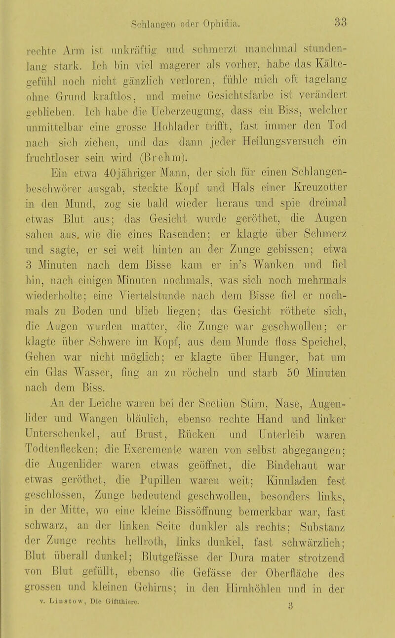 SrlilaiiffMi ndor Ophidia. rpi^hto Arm isi mikr;i('(i,a- mid schincr/r iriaiiciririal süinden- laiig stark. Ich hin viel niagei'cr als vorlicr, habe das Kälte- gefühl noch lüclil gänzlich verloren, fühle mich oft tagelang ohne Gi'und kraftlos, und meine Gesichtsfarbe ist verändert geblieben. Ich habe die Ueher/eugong, dass ein Biss, welcher unmittelbar eine grosse Hohlader trifi't, fast immer den Tod nach sich ziehen, und das daim jeder Heilungsversuch ein fruclitloser sein wird (Brehm). Ein etwa 4:0jähriger Mann, der sich für einen Schlangen- beschwörer ausgab, steckte Kopf und Hals einer Kreuzotter in den Mund, zog sie bald weder heraus und spie dreimal etwas Blut aus; das Gesicht wurde geröthet, die Augen sahen aus. wie die eines Rasenden; er klagte über Schmerz und sagte, er sei weit hinten an der Zunge gebissen; etwa 3 Minuten nach dem Bisse kam er in's Wanken und fiel hin, nach einigen Minuten nochmals, was sich noch mehrmals wiederliolte; eine A^iertelstunde nach dem Bisse fiel er noch- mals zu Boden ujid blieb liegen; das Gesicht i'öthete sich, die Augen wurden mattej-, die Zunge war geschwollen; er klagte über Schwere im Kopf, aus dem Munde floss Speichel, Gehen war nicht möglich; er klagte übei' Hunger, bat nni ein Glas Wassel', fing an zu röcheln und starb 50 Minuten nach dem Biss. An dei- Leiche wai'en bei der Section Stirn, Nase, Augen- lider und Wangen bläulich, ebenso rechte Hand und linker Unterschenkel, auf Brust, Rücken' und Unteiieib waren Todtenflecken; die Excremente waren von selbst abgegangen; die Augenlidei- waren etwas geöffnet, die Bindehaut war etwas geröthet, die Pupillen waren weit; Kinnladen fest geschlossen, Zunge bedeutend geschwollen, besonders links, in der Mitte, wo eine kleine Bissöffnung bemerkbar war-, fast schwai-z, au der linken Seite dunkler als rechts; Substanz der Zunge rechts hellroth, links dunkel, fast schwärzlich; Blut überall dunkel; Blutgefässe der Dura mater strotzend von Blut gefüllt, ebenso die Gefässe de]- Oberfläche des grossen und Ideijien Gehirns; in den llirnliöhlen und in der V. Li 11 stow, Die üiftthierc. .,