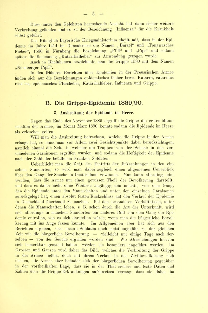 Diese unter den Gelehrten herrschende Ansicht hat dann sicher weitere Verbreitung gefunden und so zu der Bezeichnung „Influenza“ für die Krankheit selbst geführt. Das Königlich Bayerische Kriegsministerium theilt mit, dass in der Epi- demie im Jahre 1414 im Donaukreise die Namen „Bürzel“ und „Tonawäsclies Fieber“, 1580 in Nürnberg die Bezeichnung „Pfiff“ und „Pips“ und sodann später die Benennung „Katarrhalfieber“ zur Anwendung gezogen wurde. Auch in Rheinhessen bezeichnete man die Grippe 1580 mit dem Namen „Nürnberger Pipff“. In den früheren Berichten über Epidemien in der Preussischen Armee finden sich nur die Bezeichnungen epidemisches Fieber bezw. Katarrh, catarrhus russicns, epidemisches Flussfieber, Katarrhalfieber, Influenza und Grippe. B. Die Grippe-Epidemie 1889/90. 3. Ausbreitung der Epidemie im Heere. Gegen das Ende des November 1889 ergriff die Grippe die ersten Mann- schaften der Armee; im Monat März 1890 konnte sodann die Epidemie im Heere als erloschen gelten. Will man die Ausbreitung betrachten, welche die Grippe in der Armee erlangt hat, so muss man vor Allem zwei Gesichtspunkte dabei berücksichtigen, nämlich einmal die Zeit, in welcher die Truppen von der Seuche in den ver- schiedenen Garnisonen ergriffen wurden, und sodann die Heftigkeit der Epidemie nach der Zahl der befallenen kranken Soldaten. Ueberblickt man die Zeit des Eintritts der Erkrankungen in den ein- zelnen Standorten, so wird man dabei zugleich einen allgemeinen Ueberblick über den Gang der Seuche in Deutschland gewinnen. Man kann allerdings ein- wenden, dass die Armee nur einen gewissen Theil der Bevölkerung darstellt, und dass es daher nicht ohne Weiteres angängig sein möchte, von dem Gang, den die Epidemie unter den Mannschaften und unter den einzelnen Garnisonen zurückgelegt hat, einen absolut festen Rückschluss auf den Verlauf der Epidemie in Deutschland überhaupt zu machen. Bei den besonderen Verhältnissen, unter denen die Mannschaften leben, z. B. schon durch die Art der Unterkunft, wird sich allerdings in manchen Standorten ein anderes Bild von dem Gang der Epi- demie entrollen, wie es sich darstellen würde, wenn man die bürgerliche Bevöl- kerung mit ins Auge fassen könnte. Im Allgemeinen aber hat sich aus den Berichten ergeben, dass unsere Soldaten doch meist ungefähr zu der gleichen Zeit wie die bürgerliche Bevölkerung — vielleicht nur einige Tage nach der- selben — von der Seuche ergriffen worden sind. Wo Abweichungen hiervon sich bemerkbar gemacht haben, werden sie besonders angeführt werden. Im Grossen und Ganzen wird daher das Bild, welches die Verbreitung der Grippe in der Armee liefert, doch mit ihrem Verlauf in der Zivilbevölkerung sich decken, die Armee aber befindet sich der bürgerlichen Bevölkerung gegenüber in der vortheilhaften Lage, dass sie in der That sichere und feste Daten und Zahlen über die Grippe-Erkrankungen aufzuweisen vermag, dass sie daher im
