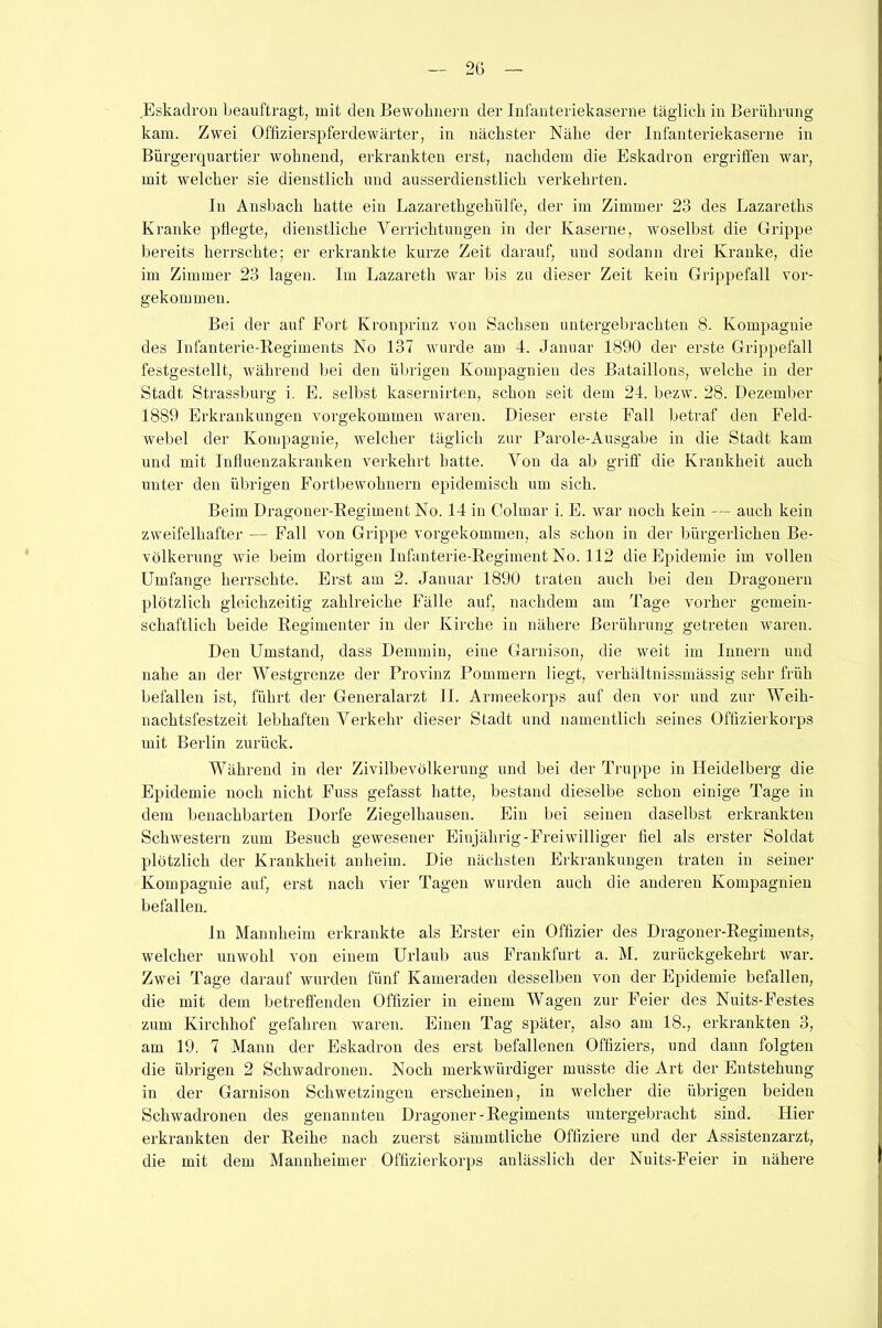 Eskadron beauftragt, mit den Bewohnern der Infanteriekaserne täglich in Berührung kam. Zwei Offizierspferde Wärter, in nächster Nähe der Infanteriekaserne in Bürgerquartier wohnend, erkrankten erst, nachdem die Eskadron ergriffen war, mit welcher sie dienstlich und ausserdienstlich verkehrten. In Ansbach hatte ein Lazarethgehiilfe, der im Zimmer 23 des Lazareths Kranke pflegte, dienstliche Verrichtungen in der Kaserne, woselbst die Grippe bereits herrschte; er erkrankte kurze Zeit darauf, und sodann drei Kranke, die im Zimmer 23 lagen. Im Lazareth war bis zu dieser Zeit kein Grippefall vor- gekommen. Bei der auf Fort Kronprinz von Sachsen untergebrachten 8. Kompagnie des Infanterie-Regiments No 137 wurde am 4. Januar 1890 der erste Grippefall festgestellt, während bei den übrigen Kompagnien des Bataillons, welche in der Stadt Strassburg i. E. selbst kasernirten, schon seit dem 24. bezw. 28. Dezember 1889 Erkrankungen vorgekommen waren. Dieser erste Fall betraf den Feld- webel der Kompagnie, welcher täglich zur Parole-Ausgabe in die Stadt kam und mit Influenzakranken verkehrt hatte. Von da ab griff die Krankheit auch unter den übrigen Fortbewohnern epidemisch um sich. Beim Dragoner-Regiment No. 14 in Colmar i. E. war noch kein — auch kein zweifelhafter — Fall von Grippe vorgekommen, als schon in der bürgerlichen Be- völkerung wie beim dortigen Infanterie-Regiment No. 112 die Epidemie im vollen Umfange herrschte. Erst am 2. Januar 1890 traten auch bei den Dragonern plötzlich gleichzeitig zahlreiche Fälle auf, nachdem am Tage vorher gemein- schaftlich beide Regimenter in der Kirche in nähere Berührung getreten waren. Den Umstand, dass Demmin, eine Garnison, die weit im Innern und nahe an der Westgrenze der Provinz Pommern liegt, verhältnissmässig sehr früh befallen ist, führt der Generalarzt II. Armeekorps auf den vor und zur Weih- nachtsfestzeit lebhaften Verkehr dieser Stadt und namentlich seines Offizierkorps mit Berlin zurück. Während in der Zivilbevölkerung und bei der Truppe in Heidelberg die Epidemie noch nicht Fuss gefasst hatte, bestand dieselbe schon einige Tage in dem benachbarten Dorfe Ziegelhausen. Ein bei seinen daselbst erkrankten Schwestern zum Besuch gewesener Einjährig-Freiwilliger fiel als erster Soldat plötzlich der Krankheit anheim. Die nächsten Erkrankungen traten in seiner Kompagnie auf, erst nach vier Tagen wurden auch die anderen Kompagnien befallen. ln Mannheim erkrankte als Erster ein Offizier des Dragoner-Regiments, welcher unwohl von einem Urlaub aus Frankfurt a. M. zurückgekehrt war. Zwei Tage darauf wurden fünf Kameraden desselben von der Epidemie befallen, die mit dem betreffenden Offizier in einem Wagen zur Feier des Nuits-Festes zum Kirchhof gefahren waren. Einen Tag später, also am 18., erkrankten 3, am 19. 7 Mann der Eskadron des erst befallenen Offiziers, und dann folgten die übrigen 2 Schwadronen. Noch merkwürdiger musste die Art der Entstehung in der Garnison Schwetzingen erscheinen, in welcher die übrigen beiden Schwadronen des genannten Dragoner-Regiments untergebracht sind. Hier erkrankten der Reihe nach zuerst sämmtliche Offiziere und der Assistenzarzt, die mit dem Mannheimer Offizierkorps anlässlich der Nuits-Feier in nähere