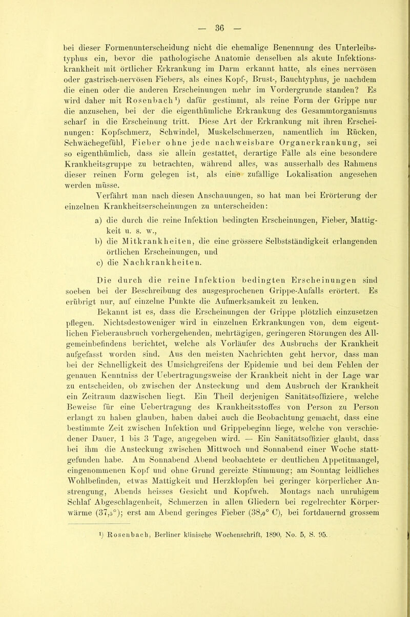 86 bei dieser Formenunterscheidung nicht die ehemalige Benennung des Unterleibs- typhus ein, bevor die pathologische Anatomie denselben als akute Infektions- krankheit mit örtlicher Erkrankung im Darm erkannt hatte, als eines nervösen oder gastrisch-nervösen Fiebers, als eines Kopf-, Brust-, Bauchtyphus, je nachdem die einen oder die anderen Erscheinungen mehr im Vordergründe standen? Es wird daher mit Rosenbach1) dafür gestimmt, als reine Form der Grippe nur die anzusehen, bei der die eigentümliche Erkrankung des Gesammtorganismus scharf in die Erscheinung tritt. Diese Art der Erkrankung mit ihren Erschei- nungen: Kopfschmerz, Schwindel, Muskelschmerzen, namentlich im Rücken, Schwächegefühl, Fieber ohne jede nachweisbare Organerkrankung, sei so eigenthümlich, dass sie allein gestattet, derartige Fälle als eine besondere Krankheitsgruppe zu betrachten, während alles, was ausserhalb des Rahmens dieser reinen Form gelegen ist, als eine zufällige Lokalisation angesehen werden müsse. Verfährt man nach diesen Anschauungen, so hat man bei Erörterung der einzelnen Krankheitserscheinungen zu unterscheiden: a) die durch die reine Infektion bedingten Erscheinungen, Fieber, Mattig- keit u. s. w., b) die Mitkrankheiten, die eine grössere Selbstständigkeit erlangenden örtlichen Erscheinungen, und c) die Nachkrankheiten. Die durch die reine Infektion bedingten Erscheinungen sind soeben bei der Beschreibung des ausgesprochenen Grippe-Anfalls erörtert. Es erübrigt nur, auf einzelne Punkte die Aufmerksamkeit zu lenken. Bekannt ist es, dass die Erscheinungen der Grippe plötzlich einzusetzen pflegen. Nichtsdestoweniger wird in einzelnen Erkrankungen von, dem eigent- lichen Fieberausbruch vorhergehenden, mehrtägigen, geringeren Störungen des All- gemeinbefindens berichtet, welche als Vorläufer des Ausbruchs der Krankheit aufgefasst worden sind. Aus den meisten Nachrichten geht hervor, dass man bei der Schnelligkeit des Umsichgreifens der Epidemie und bei dem Fehlen der genauen Kenntniss der Uebertragungsweise der Krankheit nicht in der Lage war zu entscheiden, ob zwischen der Ansteckung und dem Ausbruch der Krankheit ein Zeitraum dazwischen liegt. Ein Theil derjenigen Sanitätsoffiziere, welche Beweise für eine Uebertragung des Krankheitsstoffes von Person zu Person erlangt zu haben glauben, haben dabei auch die Beobachtung gemacht, dass eine bestimmte Zeit zwischen Infektion und Grippebeginn liege, welche von verschie- dener Dauer, 1 bis 3 Tage, angegeben wird. — Ein Sanitätsoffizier glaubt, dass bei ihm die Ansteckung zwischen Mittwoch und Sonnabend einer Woche statt- gefunden habe. Am Sonnabend Abend beobachtete er deutlichen Appetitmangel, eingenommenen Kopf und ohne Grund gereizte Stimmung; am Sonntag leidliches Wohlbefinden, etwas Mattigkeit und Herzklopfen bei geringer körperlicher An- strengung, Abends heisses Gesicht und Kopfweh. Montags nach unruhigem Schlaf Abgeschlagenheit, Schmerzen in allen Gliedern bei regelrechter Körper- wärme (37,ä°); erst am Abend geringes Fieber (38,o° C), bei fortdauernd grossem