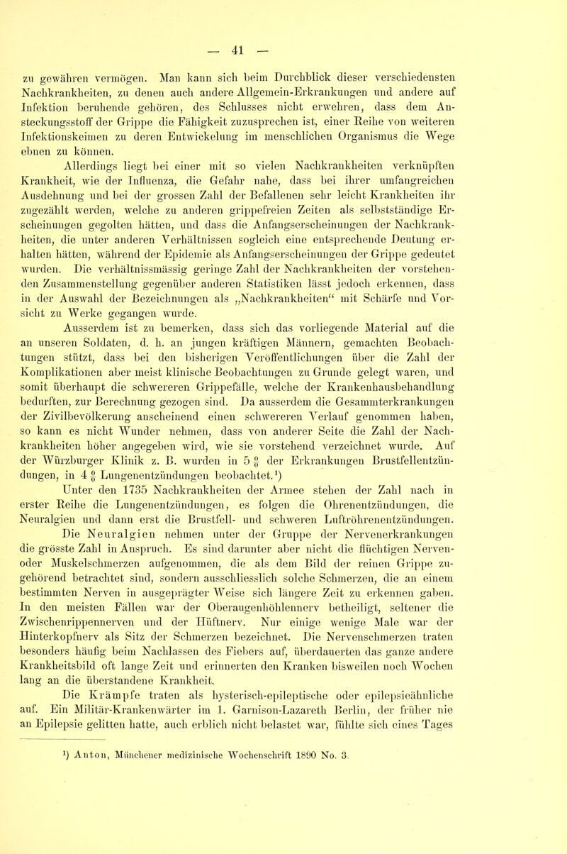 zu gewähren vermögen. Man kann sich beim Durchblick dieser verschiedensten Nachkrankheiten, zu denen auch andere Allgemein-Erkrankungen und andere auf Infektion beruhende gehören, des Schlusses nicht erwehren, dass dem An- steckungsstoff der Grippe die Fähigkeit zuzusprechen ist, einer Reihe von weiteren Infektionskeimen zu deren Entwickelung im menschlichen Organismus die Wege ebnen zu können. Allerdings liegt bei einer mit so vielen Nachkrankheiten verknüpften Krankheit, wie der Influenza, die Gefahr nahe, dass bei ihrer umfangreichen Ausdehnung und bei der grossen Zahl der Befallenen sehr leicht Krankheiten ihr zugezählt werden, welche zu anderen grippefreien Zeiten als selbstständige Er- scheinungen gegolten hätten, und dass die Anfangserscheinungen der Nachkrauk- heiten, die unter anderen Verhältnissen sogleich eine entsprechende Deutung er- halten hätten, während der Epidemie als Anfangserscheinungen der Grippe gedeutet wurden. Die verhältnissmässig geringe Zahl der Nachkrankheiten der vorstehen- den Zusammenstellung gegenüber anderen Statistiken lässt jedoch erkennen, dass in der Auswahl der Bezeichnungen als „Nachkrankheiten mit Schärfe und Vor- sicht zu Werke gegangen wurde. Ausserdem ist zu bemerken, dass sich das vorliegende Material auf die an unseren Soldaten, d. li. an jungen kräftigen Männern, gemachten Beobach- tungen stützt, dass bei den bisherigen Veröffentlichungen über die Zahl der Komplikationen aber meist klinische Beobachtungen zu Grunde gelegt waren, und somit überhaupt die schwereren Grippefälle, welche der Krankenhausbehandlung bedurften, zur Berechnung gezogen sind. Da ausserdem die Gesammterkrankungen der Zivilbevölkerung anscheinend einen schwereren Verlauf genommen haben, so kann es nicht Wunder nehmen, dass von anderer Seite die Zahl der Nach- krankheiten höher angegeben wird, wie sie vorstehend verzeichnet wurde. Auf der Würzburger Klinik z. B. wurden in 5 der Erkrankungen Brustfellentzün- dungen, in 4 A Lungenentzündungen beobachtet. *) Unter den 1735 Nachkrankheiten der Armee stehen der Zahl nach in erster Reihe die Lungenentzündungen, es folgen die Ohrenentzündungen, die Neuralgien und dann erst die Brustfell- und schweren Luftröhrenentzündungen. Die Neuralgien nehmen unter der Gruppe der Nervenerkrankungen die grösste Zahl in Anspruch. Es sind darunter aber nicht die flüchtigen Nerven- oder Muskelschmerzen aufgenommen, die als dem Bild der reinen Grippe zu- gehörend betrachtet sind, sondern ausschliesslich solche Schmerzen, die an einem bestimmten Nerven in ausgeprägter Weise sich längere Zeit zu erkennen gaben. In den meisten Fällen war der Oberaugenhöhlennerv betheiligt, seltener die Zwischenrippennerven und der Hüftnerv. Nur einige wenige Male war der Hinterkopfnerv als Sitz der Schmerzen bezeichnet. Die Nervenschmerzen traten besonders häufig beim Nachlassen des Fiebers auf, überdauerten das ganze andere Krankheitsbild oft lange Zeit und erinnerten den Kranken bisweilen noch Wochen lang an die überstandene Krankheit. Die Krämpfe traten als hysterisch-epileptische oder epilepsieähnliche auf. Ein Militär-Krankenwärter im 1. Garnison-Lazaretli Berlin, der früher nie an Epilepsie gelitten hatte, auch erblich nicht belastet war, fühlte sich eines Tages