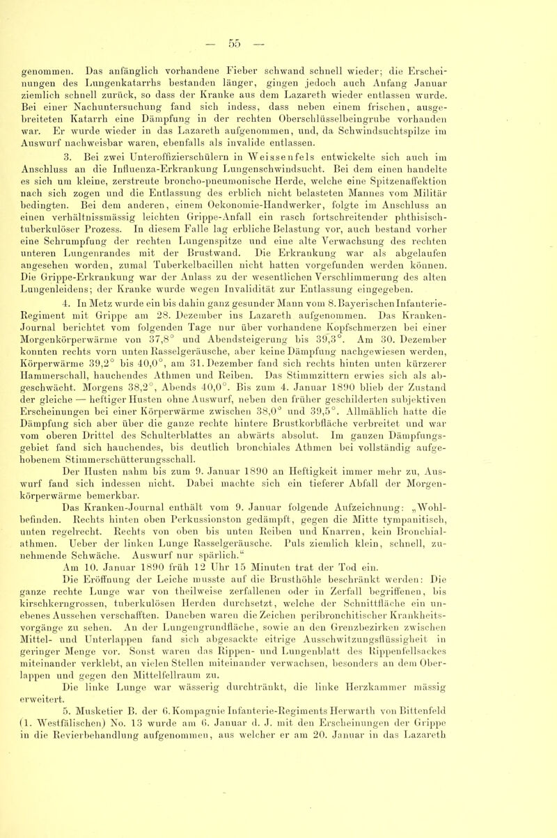 genommen. Das anfänglich vorhandene Fieber schwand schnell wieder; die Erschei- nungen des Lungenkatarrhs bestanden länger, gingen jedoch auch Anfang Januar ziemlich schnell zurück, so dass der Kranke aus dem Lazareth wieder entlassen wurde. Bei einer Nachuntersuchung fand sich indess, dass neben einem frischen, ausge- breiteten Katarrh eine Dämpfung in der rechten Oberschlüsselbeingrube vorhanden war. Er wurde wieder in clas Lazareth aufgenommen, und, da Schwindsuchtspilze im Auswurf nachweisbar waren, ebenfalls als invalide entlassen. 3. Bei zwei Unteroffizierschülern in Weissenfels entwickelte sich auch im Anschluss an die Influenza-Erkrankung Lungenschwindsucht. Bei dem einen handelte es sich um kleine, zerstreute broncho-pneumonische Herde, welche eine Spitzenaffektion nach sich zogen und die Entlassung des erblich nicht belasteten Mannes vom Militär bedingten. Bei dem anderen, einem Oekonomie-IIandwerker, folgte im Anschluss an einen verhältnissmässig leichten Grippe-Anfall ein rasch fortschreitender phthisisch- tuberkulöser Prozess. In diesem Falle lag erbliche Belastung vor, auch bestand vorher eine Schrumpfung der rechten Lungenspitze und eine alte Verwachsung des rechten unteren Lungenrandes mit der Brustwand. Die Erkrankung war als abgelaufen angesehen worden, zumal Tuberkelbacillen nicht hatten vorgefunden werden können. Die Grippe-Erkrankung war der Aulass zu der wesentlichen Verschlimmerung des alten Lungenleideus; der Kranke wurde wegen Invalidität zur Entlassung eingegeben. 4. In Metz wurde ein bis dahin ganz gesunder Mann vom 8. Bayerischen Infanterie- Regiment mit Grippe am 28. Dezember ins Lazareth aufgenommen. Das Ivranken- Journal berichtet vom folgenden Tage nur über vorhandene Kopfschmerzen bei einer Morgenkörperwärme von 37,8° und Abendsteigerung bis 39,3°. Am 30. Dezember konnten rechts vorn unten Rasselgeräusche, aber keine Dämpfung nachgewiesen werden, Körperwärme 39,2° bis 40,0°, am 31. Dezember fand sich rechts hinten unten kürzerer Hammerschall, hauchendes Athmeu und Reiben. Das Stimmzittern erwies sich als ab- geschwächt. Morgens 38,2°, Abends 40,0°. Bis zum 4. Januar 1890 blieb der Zustand der gleiche — heftiger Husten ohne Auswurf, neben den früher geschilderten subjektiven Erscheinungen bei einer Körperwärme zwischen 38,0° und 39,5°. Allmählich hatte die Dämpfung sich aber über die ganze rechte hintere Brustkorbfläche verbreitet und war vom oberen Drittel des Schulterblattes an abwärts absolut. Im ganzen Dämpfungs- gebiet fand sich hauchendes, bis deutlich bronchiales Athmen bei vollständig aufge- hobenem Stimmerschütterungsschall. Der Husten nahm bis zum 9. Januar 1890 an Heftigkeit immer mehr zu, Aus- wurf fand sich indessen nicht. Dabei machte sich ein tieferer Abfall der Morgen- körperwärme bemerkbar. Das Kranken-Journal enthält vom 9. Januar folgende Aufzeichnung: „Wohl- befinden. Rechts hinten oben Perkussionston gedämpft, gegen die Mitte tympanitisch, unten regelrecht. Rechts von oben bis unten Reiben und Knarren, kein Bronchial- athmen. Ueber der linken Lunge Rasselgeräusche. Puls ziemlich klein, schnell, zu- nehmende Schwäche. Auswurf nur spärlich.“ Am 10. Januar 1890 früh 12 Uhr 15 Minuten trat der Tod ein. Die Eröffnung der Leiche musste auf die Brusthöhle beschränkt werden: Die ganze rechte Lunge war von theilweise zerfallenen oder in Zerfall begriffenen, bis kirschkerngrossen, tuberkulösen Herden durchsetzt, welche der Schnittfläche ein un- ebenes Aussehen verschafften. Daneben waren dieZeichen peribi’onchitischer Krankheits- vorgänge zu sehen. An der Lungengrundfläche, sowie an den Grenzbezirken zwischen Mittel- und Unterlappen fand sich abgesackte eitrige Ausschwitzungsflüssigheit in geringer Menge vor. Sonst waren das Rippen- und Lungenblatt des Rippenfellsackes miteinander verklebt, an vielen Stellen miteinander verwachsen, besonders an dem Ober- lappen und gegen den Mittelfellraum zu. Die linke Lunge war wässerig durchtränkt, die linke Herzkammer mässig erweitert. 5. Musketier B. der 6.Kompagnie Infanterie-Regiments Herwarth von Bittenfeld (1. Westfälischen) No. 13 wurde am 6. Januar d. J. mit den Erscheinungen der Grippe in die Revierbehandlung aufgenommen, aus welcher er am 20. Januar in das Lazareth