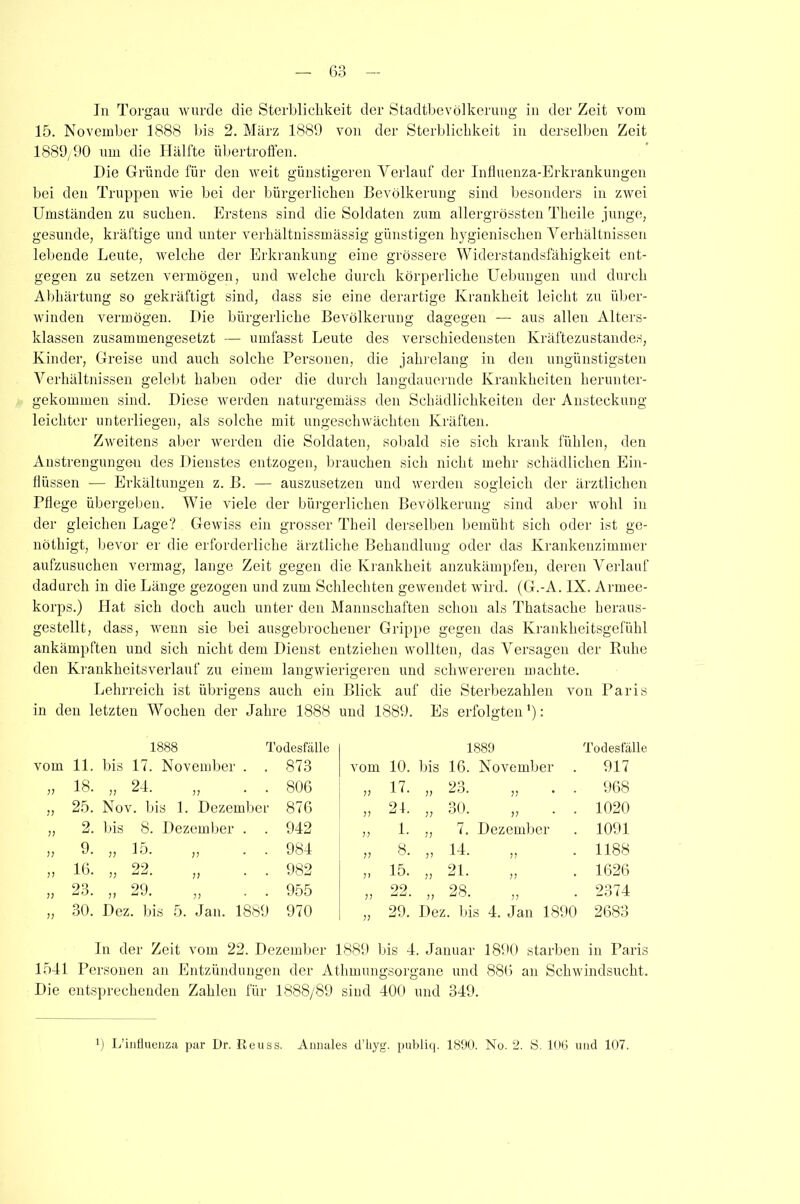 15. November 1888 bis 2. März 1889 von der Sterblichkeit in derselben Zeit 1889/90 um die Hälfte übertroffen. Die Gründe für den weit günstigeren Verlauf der Influenza-Erkrankungen bei den Truppen wie bei der bürgerlichen Bevölkerung sind besonders in zwei Umständen zu suchen. Erstens sind die Soldaten zum allergrössten Theile junge, gesunde, kräftige und unter verhältnissmässig günstigen hygienischen Verhältnissen lebende Leute, welche der Erkrankung eine grössere Widerstandsfähigkeit ent- gegen zu setzen vermögen, und welche durch körperliche Uebungen und durch Abhärtung so gekräftigt sind, dass sie eine derartige Krankheit leicht zu über- winden vermögen. Die bürgerliche Bevölkerung dagegen — aus allen Alters- klassen zusammengesetzt — umfasst Leute des verschiedensten Kräftezustandes, Kinder, Greise und auch solche Personen, die jahrelang in den ungünstigsten Verhältnissen gelebt haben oder die durch langdauernde Krankheiten herunter- gekommen sind. Diese werden naturgemäss den Schädlichkeiten der Ansteckung leichter unterliegen, als solche mit ungeschwächten Kräften. Zweitens aber werden die Soldaten, sobald sie sich krank fühlen, den Anstrengungen des Dienstes entzogen, brauchen sich nicht mehr schädlichen Ein- flüssen -— Erkältungen z. B. — auszusetzen und werden sogleich der ärztlichen Pflege übergeben. Wie viele der bürgerlichen Bevölkerung sind aber wohl in der gleichen Lage? Gewiss ein grosser Theil derselben bemüht sich oder ist ge- nöthigt, bevor er die erforderliche ärztliche Behandlung oder das Krankenzimmer aufzusuchen vermag, lange Zeit gegen die Krankheit anzukämpfen, deren Verlauf dadurch in die Länge gezogen und zum Schlechten gewendet wird. (G.-A. IX. Armee- korps.) Hat sich doch auch unter den Mannschaften schon als Thatsache heraus- gestellt, dass, wenn sie bei ausgebrochener Grippe gegen das Krankheitsgefühl ankämpften und sich nicht dem Dienst entziehen wollten, das Versagen der Ruhe den Krankheitsverlauf zu einem langwierigeren und schwereren machte. Lehrreich ist übrigens auch ein in den letzten Wochen der Jahre 1888 Blick auf die Sterbezahlen von Paris und 1889. Es erfolgten '): vom 11. 1888 Todesfälle bis 17. November . . 873 vom 10. 1889 bis 16. November Todesfälle 917 77 18. „ 24. „ . . 806 77 17. „ 23. „ . . 968 77 25. Nov. bis 1. Dezember 876 77 21. „ 30. „ . . 1020 77 2. bis 8. Dezember . . 942 77 1. ,, 7. Dezember 1091 77 9. „ 15. „ . . 984 77 8. 14 )’ !) 1188 77 10. 22 „ aa. ,, 982 7> 15. 21 1! )) 1626 7? 23. 29 ,, ac. ,, 955 7? 99 UU , 28 ,, au. ,, 2374 7? 30. Dez. bis 5. Jan. 1889 970 77 29. Dez. bis 4. Jan 1890 2683 In der Zeit vom 22. Dezember 1889 bis 4. Januar 1890 starben in Paris 1541 Personen an Entzündungen der Athmungsorgane und 880 an Schwindsucht. Die entsprechenden Zahlen für 1888/89 sind 400 und 349. x) L’influenza par Dr. Reuss. Annales d’liyg. publiq. 1890. No. 2. S. 106 und 107.