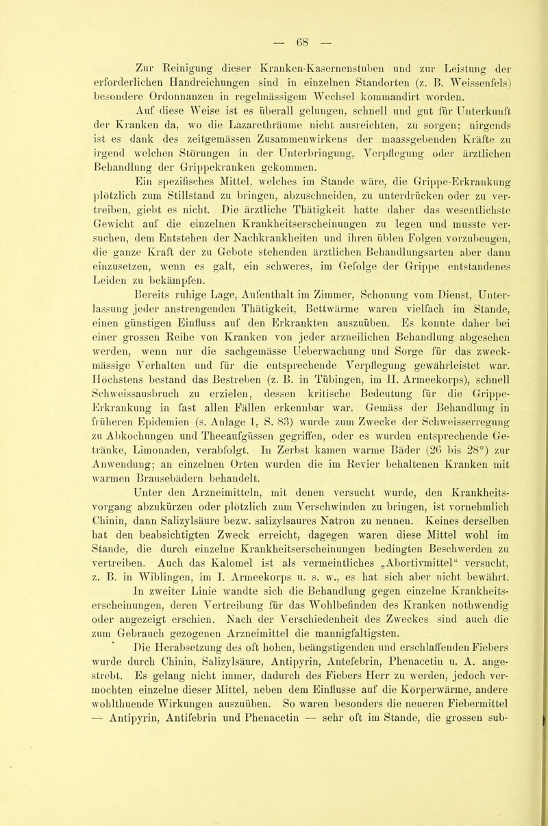 Zur Reinigung dieser Kranken-Kasernenstuben und zur Leistung der erforderlichen Handreichungen sind in einzelnen Standorten (z. B. Weissenfels) besondere Ordonnanzen in regelmässigem Wechsel kommandirt worden. Auf diese Weise ist es überall gelungen, schnell und gut für Unterkunft der Kranken da, wo die Lazaretkräume nicht ausreichten, zu sorgen; nirgends ist es dank des zeitgemässen Zusammenwirkens der maassgebenden Kräfte zu irgend welchen Störungen in der Unterbringung, Verpflegung oder ärztlichen Behandlung der Grippekranken gekommen. Ein spezifisches Mittel, welches im Stande wäre, die Grippe-Erkrankung plötzlich zum Stillstand zu bringen, abzuschneiden, zu unterdrücken oder zu ver- treiben, giebt es nicht. Die ärztliche Thätigkeit hatte daher das wesentlichste Gewicht auf die einzelnen Krankheitserscheinungen zu legen und musste ver- suchen, dem Entstehen der Nachkrankheiten und ihren üblen Folgen vorzubeugen, die ganze Kraft der zu Gebote stehenden ärztlichen Behandlungsarten aber dann einzusetzen, wenn es galt, ein schweres, im Gefolge der Grippe entstandenes Leiden zu bekämpfen. Bereits ruhige Lage, Aufenthalt im Zimmer, Schonung vom Dienst, Unter- lassung jeder anstrengenden Thätigkeit, Bettwärme waren vielfach im Stande, einen günstigen Einfluss auf den Erkrankten auszuüben. Es konnte daher bei einer grossen Reihe von Kranken von jeder arzneilichen Behandlung abgesehen werden, wenn nur die sachgemässe Ueberwachung und Sorge für das zweck- mässige Verhalten und für die entsprechende Verpflegung gewährleistet war. Höchstens bestand das Bestreben (z. B. in Tübingen, im II. Armeekorps), schnell Schweissausbruch zu erzielen, dessen kritische Bedeutung für die Grippe- Erkrankung in fast allen Fällen erkennbar war. Gemäss der Behandlung in früheren Epidemien (s. Anlage 1, S. 83) wurde zum Zwecke der Schweisserregung zu Abkochungen und Theeaufgüssen gegriffen, oder es wurden entsprechende Ge- tränke, Limonaden, verabfolgt. In Zerbst kamen warme Bäder (26 bis 28°) zur Anwendung; an einzelnen Orten wurden die im Revier behaltenen Kranken mit warmen Brausebädern behandelt. Unter den Arzneimitteln, mit denen versucht wurde, den Krankheits- vorgang abzukürzen oder plötzlich zum Verschwinden zu bringen, ist vornehmlich Chinin, dann Salizylsäure bezw. salizylsaures Natron zu nennen. Keines derselben hat den beabsichtigten Zweck erreicht, dagegen waren diese Mittel wohl im Stande, die durch einzelne Krankheitserscheinungen bedingten Beschwerden zu vertreiben. Auch das Kalomel ist als vermeintliches „Abortivmittel“ versucht, z. B. in Wiblingen, im I. Armeekorps u. s. w.. es hat sich aber nicht bewährt. In zweiter Linie wandte sich die Behandlung gegen einzelne Krankheits- erscheinungen, deren Vertreibung für das Wohlbefinden des Kranken nothwendig oder angezeigt erschien. Nach der Verschiedenheit des Zweckes sind auch die zum Gebrauch gezogenen Arzneimittel die mannigfaltigsten. Die Herabsetzung des oft hohen, beängstigenden und erschlaffenden Fiebers wurde durch Chinin, Salizylsäure, Antipyrin, Antefebrin, Phenacetin u. A. ange- strebt. Es gelang nicht immer, dadurch des Fiebers Herr zu werden, jedoch ver- mochten einzelne dieser Mittel, neben dem Einflüsse auf die Körperwärme, andere wohlthuende Wirkungen auszuüben. So waren besonders die neueren Fiebermittel — Antipyrin, Antifebrin und Phenacetin — sehr oft im Stande, die grossen sub-