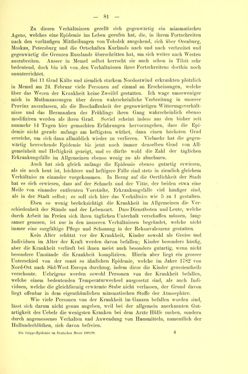 Zu diesen Verhältnissen gesellt sich gegenwärtig ein miasmatisches Agens, welches eine Epidemie ins Leben gerufen hat, die, in ihrem Fortschreiten nach den vorläufigen Mittheilungen von Tobolsk ausgehend, sich über Orenburg, Moskau, Petersburg und die Ortschaften Kurlands nach und nach verbreitet und gegenwärtig die Grenzen Russlands überschritten hat, um sich weiter nach Westen auszubreiten. Ausser in Memel selbst herrscht sie auch schon in Tilsit sehr bedeutend, doch bin ich von. den Verhältnissen ihres Fortschreitens dorthin noch ununterrichtet. Bei 11 Grad Kälte und ziemlich starkem Nordostwind erkrankten plötzlich in Memel am 24. Februar viele Personen auf einmal an Erscheinungen, welche über das Wesen der Krankheit keine Zweifel gestatten. Ich wage umsoweniger mich in Muthmaassungen über deren wahrscheinliche Verbreitung in unserer Provinz auszulassen, als die Beschaffenheit der gegenwärtigen Witterungsverhält- nisse und das Herannahen des Frühlings ihren Gang wahrscheinlich ebenso modifiziren werden als ihren Grad. Soviel scheint indess aus den bisher seit nunmehr 14 Tagen hier gemachten Erfahrungen hervorzugehen, dass die Epi- demie nicht gerade anfangs am heftigsten wüthet, dann einen höchsten Grad erreiche, um sich dann allmählich wieder zu verlieren. Vielmehr hat die gegen- wärtig herrschende Epidemie bis jetzt noch immer denselben Grad von All- gemeinheit und Heftigkeit gezeigt, und es dürfte wohl die Zahl der täglichen Erkrankungsfälle im Allgemeinen ebenso wenig zu- als abnehmeu. Auch hat sich gleich anfangs die Epidemie ebenso gutartig erwiesen, als sie noch heut ist, leichtere und heftigere Fälle sind stets in ziemlich gleichem Verhältnis' zu einander vorgekommen. In Bezug auf die Oertlichkeit der Stadt hat es sich erwiesen, dass auf der Schmelz und der Vitte, der beiden etwa eine Meile von einander entfernten Vorstädte, Erkrankungsfälle viel häufiger sind, als in der Stadt selbst; es soll sich hier das Verhältnis wie 5 zu 1 gestalten. Eben so wenig berücksichtigt die Krankheit im Allgemeinen die Ver- schiedenheit der Stände und der Lebensart. Dass Dienstboten und Leute, welche durch Arbeit im Freien sich ihren täglichen Unterhalt verschaffen müssen, lang- samer genesen, ist nur in den äusseren Verhältnissen begründet, welche nicht immer eine sorgfältige Pflege und Schonung in der Rekonvaleszenz gestatten. Kein Alter schützt vor der Krankheit, Kinder sowohl als Greise und Individuen im Alter der Kraft werden davon befallen; Kinder besonders häufig, aber die Krankheit verläuft bei ihnen meist auch besonders gutartig, wenn nicht besondere Umstände die Krankheit kompliziren. Hierin aber liegt ein grosser Unterschied von der sonst so ähnlichen Epidemie, welche im Jahre 1782 von Nord-Ost nach Süd-West Europa durchzog, indem diese die Kinder grösstentheils verschonte. Uebrigens werden sowohl Personen von der Krankheit befallen, welche einem bedeutenden Temperaturwechsel ausgesetzt sind, als auch Indi- viduen, welche die gleichförmig erwärmte Stube nicht verlassen, der Grund davon liegt offenbar in dem eigenthümlichen miasmatischen Stoffe der Atmosphäre. Wie viele Personen von der Krankheit im Ganzen befallen worden sind, lässt sich darum nicht genau angeben, weil bei der allgemein anerkannten Gut- artigkeit des Uebels die wenigsten Kranken bei dem Arzte Hülfe suchen, sondern durch angemessenes Verhalten und Anwendung von Hausmitteln, namentlich der Hollunderblüthen, sich davon befreien. Die Grippe-Epidemie im Deutschen Heere 1889/90, 6