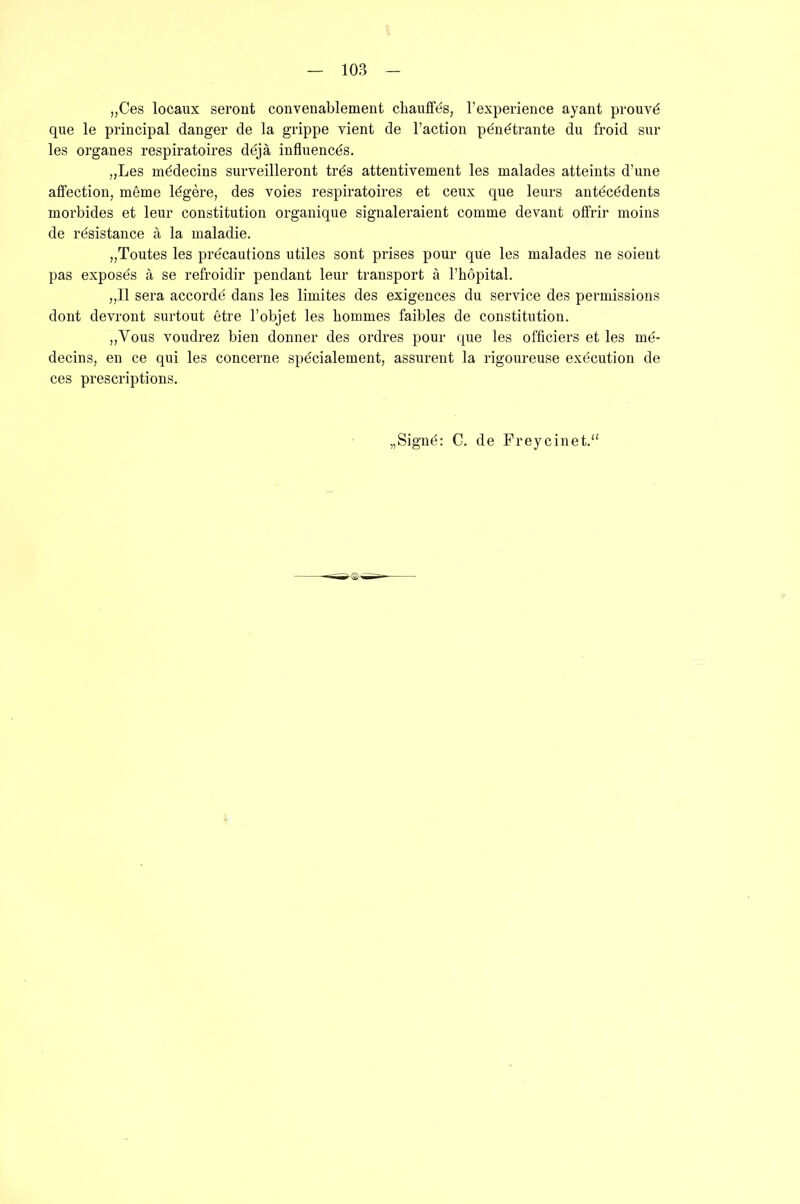 10B „Ces locaux seront convenablement chauffes, l’experience ayant prouvd que le principal danger de la grippe vient de l’action pdndtrante du froid sur les Organes respiratoires ddjä influencds. „Les mddecins surveilleront trds attentivement les malades atteints d’une alfection, meme ldgere, des voies respiratoires et ceux que leurs antdctidents morbides et leur Constitution organique signaleraient comme devant offrir moins de resistance ä la maladie. „Toutes les prdcautions utiles sont prises pour que les malades ne soient pas exposds ä se refroidir pendant leur transport ä l’hopital. „II sera accordö dans les limites des exigences du Service des permissions dont devront surtout etre l’objet les bommes faibles de Constitution. „Vous voudrez bien donner des ordres pour que les officiers et les me- decins, en ce qui les concerne spdcialement, assurent la rigoureuse execution de ces prescriptions. Signd: C. de Freycinet.“