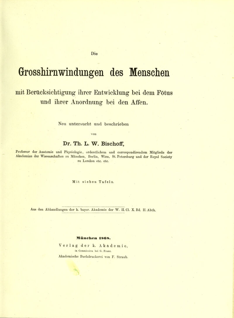 Die Grosshirnwindungen des Menschen mit Berücksiclitigung ihrer Entwicklung bei dem Fötus und ihrer Anordnung bei den Affen. Neu untersucht und beschrieben von Dr. Th. L. W. Bischoff, Professor der Anatomie und Physiologie, ordentlichem und correspondirendem Mitgliede der Akademien der Wissenschaften zu München, Berlin, Wien, St. Petersburg und der Royal Society zu London etc. etc. Mit sieben Tafeln. Aus den Abhandlungen^ der k. bayer. Akademie der W. II. Cl. X. Bd. II. Abth. Verlag der k. Akademie, in Commission bei G. Franz. Akademische Buchdruckerei von F. Straub.